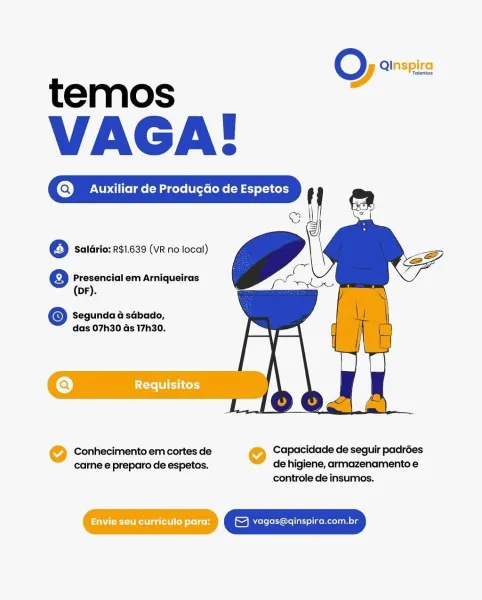 O Qinspirg
temos .

VAGA:
(Q) Auxiliar de Produgdo de Espetos

6 Saldrio: R$1.639 (VR no local)

  
    
   
  

e Presencial em Arniqueiras

(DF).

© Segunda & sGbado,
das 07h30 ds 17h30.

@ Requisitos

Conhecimento em cortes de @ Capacidade de seguir padrées
carne e preparo de espetos, de higiene, armazenamento e
controle de insumos.

PNET ga tit] oy Leon © vagas@qinspira.com.br O es
temos

VAGA:
@ Auxiliar de Produ¢do de Espetos t

© Il

    

@ Saldrio: R$1.639 (VR no local)

@ Presencial em Arniqueiras

(DF).

© Segunda a sabado,
das 07h30 Gs 17h30.

Conhecimento em cortes de , Capacidade de seguir padrées

carne e preparo de espetos. de higiene, armazenamento e
controle de insumos.

eT yagas@qinspira.com.br O Qinspirg
temos a

VAGA:
(Q) Auxiliar de Produgdo de Espetos

6 Saldrio: R$1.639 (VR no local)

  
    
   
  

@ Presencial em Arniqueiras

(DF).

© Segunda @ sabado,
das 07h30 Gs 17h30.

(a) ire WIE LCty

Conhecimento em cortes de @ Capacidade de seguir padrées
carne e p...