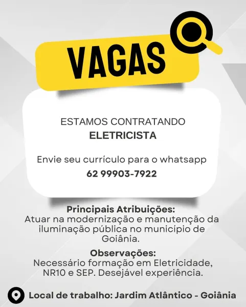 VAGAS

ESTAMOS CONTRATANDO
ELETRICISTA

Envie seu curriculo para o whatsapp
62 99903-7922

Sa ee

Principais Atribuig6es:

Atuar na modernizagao e manutengao da
iluminagao publica no municipio de
Goiania.

Observacoes:

Necessario formagao em Eletricidade,
NR10 e SEP. Desejavel experiéncia.

© Local de trabalho: Jardim Atlantico - Goiania VAGAS

7"

ESTAMOS CONTRATANDO
ELETRICISTA

Envie seu curriculo para o whatsapp
62 99903-7922

aE re
Principais Atribui¢gdées:

Atuar na modernizagao e manutengao da
iluminagao publica no municipio de
Goiania.

Observacoes:

Necessario formacgao em Eletricidade,
NR10 e SEP. Desejavel experiéncia.

© Local de trabalho: Jardim Atlantico - Goiania VAGAS

ESTAMOS CONTRATANDO
ELETRICISTA

Envie seu curriculo para o whatsapp
62 99903-7922

a

Principais Atribuig6ées:

Atuar na modernizagao e manutengao da
iluminagao publica no municipio de
Goiania.

Observacoes:

Necessario formagao em Eletricidade,
NR10 e SEP. Desejavel experiéncia.

© Local de trabalho...