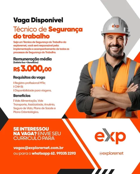 Vaga Disponivel

Técnico de Seguranga
do trabalho

Seja um Técnico de Seguranga do Trabalho da
explorernet, vocé sera responsdvel pela:
implementagdo e acompanhamento de todos os
Processos de Seguranga do Trabalho,

———
r$3.000,00

Requisitos da vaga

I Registro profissional MTe;

I CNH B;

I Disponibilidade para viagens.
Beneficios

I Vale Alimentagao, Vale
Transporte, Assiduidade, Anuénio,

Seguro de Vida, Plano de Satide e
Plano Odontoldgico.

 
   
  
   
  
     
    

SEINTERESSOU
NA VAGA? ENVIE SEU
CURRICULO PARA

vagas@explorernet.com.br
ou para o whatsapp 62. 99335 2293 @explorernet Vaga Disponivel

Técnico de Seguranga
do trabalho

Seja um Técnico de Segurang¢a do Trabalho da
explorernet, vocé ser responsavel pela:
implementagdo e acompanhamento de todos os
Processos de Seguranga do Trabalho.

Remui Go média
Remuneraséio

r$3.000,00

Requisitos da vaga

1 Registro profissional MTe;

ICNH B;

I Disponibilidade para viagens.
Beneficios

I Vale AlimentagGo, Vale
Transporte, A...