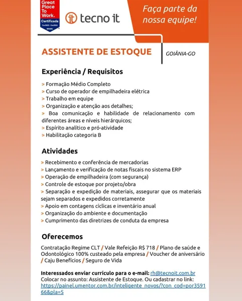 ’ melaem oye gum (6
oe (>) tecno it nossa equipe!

js
ASSISTENTE DE ESTOQUE

       

GOIANIA-GO

Experiéncia / Requisitos

> Formacao Médio Completo

> Curso de operador de empilhadeira elétrica
> Trabalho em equipe

> Organizacao e atencao aos detalhes;

> Boa comunicagéo e habilidade de relacionamento com
diferentes areas e niveis hierarquicos;

> Espirito analitico e pré-atividade

> Habilitagao categoria B

Atividades

> Recebimento e conferéncia de mercadorias

> Lancgamento e verificagao de notas fiscais no sistema ERP

> Operacdo de empilhadeira (com seguranca)

> Controle de estoque por projeto/obra

> Separagdo e expedicdo de materiais, assegurar que os materiais
sejam separados e expedidos corretamente

> Apoio em contagens ciclicas e inventario anual

> Organizacgdo do ambiente e documentacdo

> Cumprimento das diretrizes de conduta da empresa

Oferecemos

Contratacdo Regime CLT / Vale Refeicdo R$ 718 / Plano de satidee
Odontolégico 100% custeado pela empresa / Voucher d...
