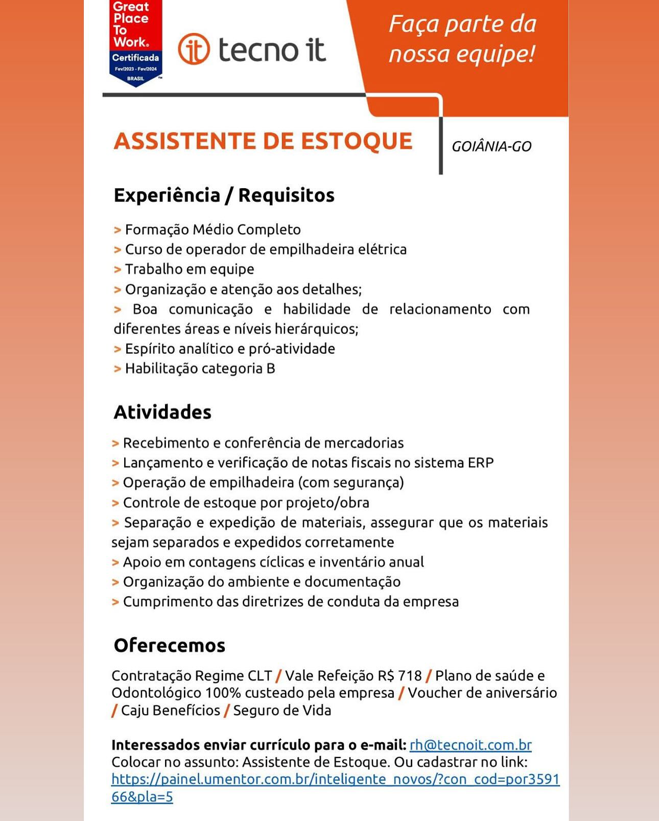 ’ melaem oye gum (6
oe (>) tecno it nossa equipe!

js
ASSISTENTE DE ESTOQUE

       

GOIANIA-GO

Experiéncia / Requisitos

> Formacao Médio Completo

> Curso de operador de empilhadeira elétrica
> Trabalho em equipe

> Organizacao e atencao aos detalhes;

> Boa comunicagéo e habilidade de relacionamento com
diferentes areas e niveis hierarquicos;

> Espirito analitico e pré-atividade

> Habilitagao categoria B

Atividades

> Recebimento e conferéncia de mercadorias

> Lancgamento e verificagao de notas fiscais no sistema ERP

> Operacdo de empilhadeira (com seguranca)

> Controle de estoque por projeto/obra

> Separagdo e expedicdo de materiais, assegurar que os materiais
sejam separados e expedidos corretamente

> Apoio em contagens ciclicas e inventario anual

> Organizacgdo do ambiente e documentacdo

> Cumprimento das diretrizes de conduta da empresa

Oferecemos

Contratacdo Regime CLT / Vale Refeicdo R$ 718 / Plano de satidee
Odontolégico 100% custeado pela empresa / Voucher de aniversario
/ Caju Beneficios / Seguro de Vida

 

Interessados enviar curriculo para o e-mail: rh@tecnoit.com.br
Colocar no assunto: Assistente de Estoque. Ou cadastrar no link:
https://painel.umentor.com.br/inteligente_novos/?con_cod=por3591

66&pla=5 ; Faca parte da
@ tecno it nossa equipe!

[|
ASSISTENTE DE ESTOQUE

  

Certificada

  

GOIANIA-GO

Experiéncia / Requisitos

> Formacao Médio Completo

> Curso de operador de empilhadeira elétrica
> Trabalho em equipe

> Organizacao e atencao aos detalhes;

> Boa comunicagdo e habilidade de relacionamento com
diferentes areas e niveis hierarquicos;

> Espirito analitico e pré-atividade

> Habilitagao categoria B

Atividades

> Recebimento e conferéncia de mercadorias

> Lancgamento e verificagao de notas Fiscais no sistema ERP

> Operacdo de empilhadeira (com seguranc¢a)

> Controle de estoque por projeto/obra

> Separacdo e expedicao de materiais, assegurar que os materiais
sejam separados e expedidos corretamente

> Apoio em contagens ciclicas e inventario anual

> Organizacao do ambiente e documentacao

> Cumprimento das diretrizes de conduta da empresa

 

Oferecemos

Contratacdo Regime CLT / Vale Refeicdo R$ 718 / Plano de satdee
Odontolégico 100% custeado pela empresa / Voucher de aniversario
/ Caju Beneficios / Seguro de Vida

Interessados enviar curriculo para o e-mail: rh@tecnoit.com.br
Colocar no assunto: Assistente de Estoque. Ou cadastrar no link:
https://painelumentor.com.br/inteligente_novos/?con_cod=por3591

66&pla=5 ’ Faca parte da
@® tecno it nossa equipe!

7
ASSISTENTE DE ESTOQUE

      

Certificada

GOIANIA-GO

Experiéncia / Requisitos

> Formacao Médio Completo

> Curso de operador de empilhadeira elétrica
> Trabalho em equipe

> Organizacao e atencao aos detalhes;

> Boa comunicagéo e habilidade de relacionamento com
diferentes areas e niveis hierarquicos;

> Espirito analitico e pré-atividade

> Habilitagéo categoria B

Atividades

> Recebimento e conferéncia de mercadorias

> Langamento e verificacdo de notas fiscais no sistema ERP

> Operacgdo de empilhadeira (com seguranc¢a)

> Controle de estoque por projeto/obra

> Separacdo e expedicdo de materiais, assegurar que os materiais
sejam separados e expedidos corretamente

> Apoio em contagens ciclicas e inventario anual

> Organizacgéo do ambiente e documentacgao

> Cumprimento das diretrizes de conduta da empresa

Oferecemos

Contratacdo Regime CLT / Vale Refeicdo R$ 718 / Plano de saidee
Odontolégico 100% custeado pela empresa / Voucher de aniversario
/ Caju Beneficios / Seguro de Vida

 

Interessados enviar curriculo para o e-mail: rh@tecnoit.com.br
Colocar no assunto: Assistente de Estoque. Ou cadastrar no link:
https://painel.umentor.com.br/inteligente_novos/?con_cod=por3591

66&pla=5 ; Faca parte da
OD) tecno it nossa equipe!

[|
ASSISTENTE DE ESTOQUE

      

Certificada

GOIANIA-GO

Experiéncia / Requisitos

> Formacao Médio Completo

> Curso de operador de empilhadeira elétrica
> Trabalho em equipe

> Organizacao e atencao aos detalhes;

> Boa comunicagado e habilidade de relacionamento com
diferentes areas e niveis hierarquicos;

> Espirito analitico e pré-atividade

> Habilitagao categoria B

Atividades

> Recebimento e conferéncia de mercadorias

> Langamento e verificagao de notas Fiscais no sistema ERP

> Operacdo de empilhadeira (com seguranc¢a)

> Controle de estoque por projeto/obra

> Separagado e expedicao de materiais, assegurar que os materiais
sejam separados e expedidos corretamente

> Apoio em contagens ciclicas e inventario anual

> Organizacgao do ambiente e documenta¢ao

> Cumprimento das diretrizes de conduta da empresa

 

Oferecemos

Contratacdo Regime CLT / Vale Refei¢ado R$ 718/Planodesatdee
Odontolégico 100% custeado pela empresa / Voucher de aniversario —
/ Caju Beneficios / Seguro de Vida

Interessados enviar curriculo para o e-mail: rh@tecnoit.com.br
Colocar no assunto: Assistente de Estoque. Ou cadastrar no link:
https://painel.umentor.com.br/inteligente_novos/?con_cod=por3591

66&pla=5 ’ Faca parte da
@D tecno it nossa equipe!

[|
ASSISTENTE DE ESTOQUE

       

GOIANIA-GO

Experiéncia / Requisitos

> Formacao Médio Completo

> Curso de operador de empilhadeira elétrica
> Trabalho em equipe

> Organizacao e atencao aos detalhes;

> Boa comunicagaéo e habilidade de relacionamento com
diferentes areas e niveis hierarquicos;

> Espirito analitico e pré-atividade

> Habilitagdo categoria B

Atividades

> Recebimento e conferéncia de mercadorias

> Lancamento e verificagdo de notas Fiscais no sistema ERP

> Operacao de empilhadeira (com seguran¢a)

> Controle de estoque por projeto/obra

> Separacdo e expedicdo de materiais, assegurar que os materiais
sejam separados e expedidos corretamente

> Apoio em contagens ciclicas e inventario anual

> Organizacdo do ambiente e documentacdo

> Cumprimento das diretrizes de conduta da empresa

Oferecemos

Contratacdo Regime CLT / Vale Refeicdo R$ 718 / Plano de satide e
Odontolégico 100% custeado pela empresa / Voucher de aniversario
/ Caju Beneficios / Seguro de Vida

 

Interessados enviar curriculo para o e-mail: rh@tecnoit.com.br
Colocar no assunto: Assistente de Estoque. Ou cadastrar no link:

https://paineLumentor.com.br/inteligente _novos/?con cod=por3591 |
66&pla=5 . Faca parte da
@ tecno it nossa equipe!

[|
ASSISTENTE DE ESTOQUE

  

Certificada

  

GOIANIA-GO

Experiéncia / Requisitos

> Formacgao Médio Completo

> Curso de operador de empilhadeira elétrica
> Trabalho em equipe

> Organizacao e atencao aos detalhes;

> Boa comunicagdo e habilidade de relacionamento com
diferentes areas e niveis hierarquicos;

> Espirito analitico e pré-atividade

> Habilitagao categoria B

Atividades

> Recebimento e conferéncia de mercadorias

> Lancgamento e verificagao de notas Fiscais no sistema ERP

> Operacdo de empilhadeira (com seguranc¢a)

> Controle de estoque por projeto/obra

> Separacao e expedicao de materiais, assegurar que os materiais
sejam separados e expedidos corretamente

> Apoio em contagens ciclicas e inventario anual

> Organizacgdo do ambiente e documenta¢ao

> Cumprimento das diretrizes de conduta da empresa

 

Oferecemos

Contratacdo Regime CLT / Vale Refeicgdo R$ 718 / Plano de satidee
Odontolégico 100% custeado pela empresa / Voucher de aniversario
/ Caju Beneficios / Seguro de Vida

Interessados enviar curriculo para o e-mail: rh@tecnoit.com.br
Colocar no assunto: Assistente de Estoque. Ou cadastrar no link:
https://painelumentor.com.br/inteligente_novos/?con cod=por3591

66&pla=5 ’ Faca parte da
een () tecno it nossa equipe!

7)
ASSISTENTE DE ESTOQUE

       

GOIANIA-GO

Experiéncia / Requisitos

> Formacao Médio Completo

> Curso de operador de empilhadeira elétrica
> Trabalho em equipe

> Organizacao e atencao aos detalhes;

> Boa comunicagéo e habilidade de relacionamento com
diferentes areas e niveis hierarquicos;

> Espirito analitico e pré-atividade

> Habilitacdo categoria B

Atividades

> Recebimento e conferéncia de mercadorias

> Langamento e verificacdo de notas fiscais no sistema ERP

> Operacdo de empilhadeira (com seguranca)

> Controle de estoque por projeto/obra

> Separacdo e expedicado de materiais, assegurar que os materiais
sejam separados e expedidos corretamente

> Apoio em contagens ciclicas e inventario anual

> Organizacdo do ambiente e documentacgao

> Cumprimento das diretrizes de conduta da empresa

Oferecemos

Contratacao Regime CLT / Vale Refeicdo R$ 718 / Plano de satide e
Odontolégico 100% custeado pela empresa / Voucher de aniversario
/ Caju Beneficios / Seguro de Vida

Interessados enviar curriculo para o e-mail: rh@tecnoit.com.br
Colocar no assunto: Assistente de Estoque. Ou cadastrar no link:
https://painel.umentor.com.br/inteligente_novos/?con_cod=por359

66&pla=5 Great
Place
To

Work.

bet

  
   
 

  
  
  

  
 
     

. Faca parte da
GD tecno it nossa equipe!

az
ASSISTENTE DE ESTOQUE

GOIANIA-GO

Experiéncia / Requisitos

> Formacao Médio Completo

> Curso de operador de empilhadeira elétrica

> Trabalho em equipe

> Organizacao e atencao aos detalhes;

> Boa comunicagdo e habilidade de relacionamento com
diferentes areas e niveis hierarquicos;

> Espirito analitico e pré-atividade

> Habilitagéo categoria B

 

Atividades

> Recebimento e conferéncia de mercadorias

> Langamento e verificagdo de notas fiscais no sistema ERP

> Operacdo de empilhadeira (com seguranc¢a)

> Controle de estoque por projeto/obra

> Separacao e expedicao de materiais, assegurar que os materiais
sejam separados e expedidos corretamente

> Apoio em contagens ciclicas e inventario anual

> Organizacdo do ambiente e documenta¢ao

> Cumprimento das diretrizes de conduta da empresa

Oferecemos

Contratacdo Regime CLT / Vale Refeicdo R$ 718 / Plano de satidee
Odontoldgico 100% custeado pela empresa / Voucher de aniversario
/ Caju Beneficios / Seguro de Vida

Interessados enviar curriculo para o e-mail: rh@tecnoit.com.br
Colocar no assunto: Assistente de Estoque. Ou cadastrar no link:
https://painel.umentor.com.br/inteligente_novos/?con_cod=por3591

66&pla=5 ’ Faca parte da
@® tecno it nossa equipe!

S|
ASSISTENTE DE ESTOQUE

       

GOIANIA-GO

Experiéncia / Requisitos

> Formacao Médio Completo

> Curso de operador de empilhadeira elétrica
> Trabalho em equipe

> Organizagdo e atencao aos detalhes;

> Boa comunicacgéo e habilidade de relacionamento com
diferentes areas e niveis hierarquicos;

> Espirito analitico e pré-atividade

> Habilitagdo categoria B

Atividades

> Recebimento e conferéncia de mercadorias

> Lancamento e verificagado de notas fiscais no sistema ERP

> Operacdo de empilhadeira (com seguranc¢a)

> Controle de estoque por projeto/obra

> Separacdo e expedicado de materiais, assegurar que os materiais
sejam separados e expedidos corretamente

> Apoio em contagens ciclicas e inventario anual

> Organizacao do ambiente e documentagao

> Cumprimento das diretrizes de conduta da empresa

Oferecemos

Contratacao Regime CLT / Vale Refeicdo R$ 718 / Plano de satide e
Odontolégico 100% custeado pela empresa / Voucher de aniversario
/ Caju Beneficios / Seguro de Vida

Interessados enviar curriculo para o e-mail: rh@tecnoit.com.br
Colocar no assunto: Assistente de Estoque. Ou cadastrar no link:
ttps://paineLumentor.com.br/inteligente_novos/?co =por359

66&pla=5 fej oh
Place

fe ; Faca parte da
heme (it) tecno it erent

eres]
ces

 

 

 

Gz
ASSISTENTE DE ESTOQUE

     

GOIANIA-GO

Experiéncia / Requisitos

> Formagao Médio Completo

> Curso de operador de empilhadeira elétrica

> Trabalho em equipe

> Organiza¢ao e atencado aos detalhes;

> Boa comunicagéo e habilidade de relacionamento com
diferentes areas e niveis hierarquicos;

> Espirito analitico e pré-atividade

> Habilitagao categoria B

Atividades

> Recebimento e conferéncia de mercadorias

> Langamento e verificagao de notas fiscais no sistema ERP

> Operacao de empilhadeira (com seguranga)

> Controle de estoque por projeto/obra

> Separagdo e expedicdo de materiais, assegurar que os materiais
sejam separados e expedidos corretamente

> Apoio em contagens ciclicas e inventario anual

> Organizacdo do ambiente e documentac¢ao

> Cumprimento das diretrizes de conduta da empresa

Oferecemos

Contratagao Regime CLT / Vale Refeicao R$ 718 / Plano de satidee
Odontoldgico 100% custeado pela empresa / Voucher de aniversario
/ Caju Beneficios / Seguro de Vida

Interessados enviar curriculo para o e-mail: rh@tecnoit.com.br
Colocar no assunto: Assistente de Estoque. Ou cadastrar no link:
https://painelumentor.com.br/inteligente_novos/?con cod=por3591

66&pla=5