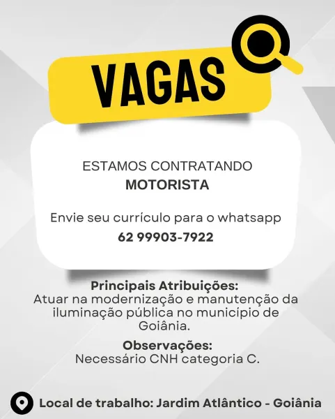 VAGAS

ESTAMOS CONTRATANDO
MOTORISTA

Envie seu curriculo para o whatsapp
62 99903-7922

Sa ee

Principais Atribuig6es:

Atuar na modernizagao e manutengao da
iluminagao publica no municipio de
Goiania.

Observacoes:

Necessario CNH categoria C.

© Local de trabalho: Jardim Atlantico - Goiania VAGAS =

ESTAMOS CONTRATANDO
MOTORISTA

Envie seu curriculo para o whatsapp
62 99903-7922

SO re
Principais Atribui¢gdées:

Atuar na modernizagao e manutengao da
iluminagao publica no municipio de
Goiania.

Observacoes:

Necessario CNH categoria C.

© Local de trabalho: Jardim Atlantico - Goiania VAGAS

ESTAMOS CONTRATANDO
MOTORISTA

Envie seu curriculo para o whatsapp
62 99903-7922

a

Principais Atribuig6ées:

Atuar na modernizagao e manutengao da
iluminagao publica no municipio de
Goiania.

Observacoes:

Necessario CNH categoria C.

© Local de trabalho: Jardim Atlantico - Goiania VAGAS =

ESTAMOS CONTRATANDO
MOTORISTA

Envie seu curriculo para o whatsapp
62 99903-7922

eS |
Principais Atrib...