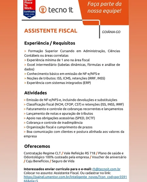 Place
To
old

er Telit Ey

   
 
 

’ Faca parte da
@ tecno it nossa equipe!

fs)

      

ASSISTENTE FISCAL

GOIANIA-GO

Experiéncia / Requisitos

> Formacgao Superior Cursando em Administracao, Ciéncias
Contabeis ou areas correlatas

> Experiéncia minima de 1 ano na area fiscal

> Excel intermedidrio (tabelas dinadmicas, Férmulas e analise de
dados)

> Conhecimento basico em emissdo de NF-e/NFS-e

> NocGes de tributos: ISS, ICMS, retencdes (IRRF, INSS)

> Experiéncia com sistemas integrados (ERP)

Atividades

> Emissao de NF-e/NFS-e, incluindo devoluc6es e substituig6es

> Classificagao Fiscal (NCM, CFOP, CST) e retengées (ISS, INSS, IRRF)
> Faturamento e controle de cobrangas recorrentes e langamentos
> Langamento de notas e apuracao de tributos

> Apoio nas obrigagées acessérias (SPED, DCTF)

> Cobranga e controle de inadimpléncia

> Organizagao fiscal e cumprimento de prazos

> Boa comunicacao com clientes e postura alinhada aos valores da
empresa

Oferecemos

Contratacdo Regim...