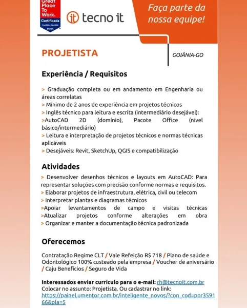 ’ Faca parte da
@® tecno it nossa equipe!

—_

   
 

Certificada

      

PROJETISTA

GOIANIA-GO

Experiéncia / Requisitos

> Graduacéo completa ou em andamento em Engenharia ou
areas correlatas

> Minimo de 2 anos de experiéncia em projetos técnicos

> Inglés técnico para leitura e escrita (intermediario desejavel):
>AutoCAD 2D (dominio), Pacote Office (nivel
basico/intermediario)

> Leitura e interpretacao de projetos técnicos e normas técnicas
aplicaveis

> Desejaveis: Revit, SketchUp, QGIS e compatibilizagao

Atividades

> Desenvolver desenhos técnicos e layouts em AutoCAD: Para
representar solug6es com precisdo conforme normas e requisitos.
> Elaborar projetos de infraestrutura, elétrica, civil ou telecom

> Interpretar plantas e diagramas técnicos

>Apoiar levantamentos de campo e visitas técnicas
>Atualizar projetos conforme  alteracdes em _ obra
> Organizar e manter a documentacao técnica padronizada

 

Oferecemos

Contratacao Regime CLT / Vale Refeicgao R$ 718 / Plano de ...
