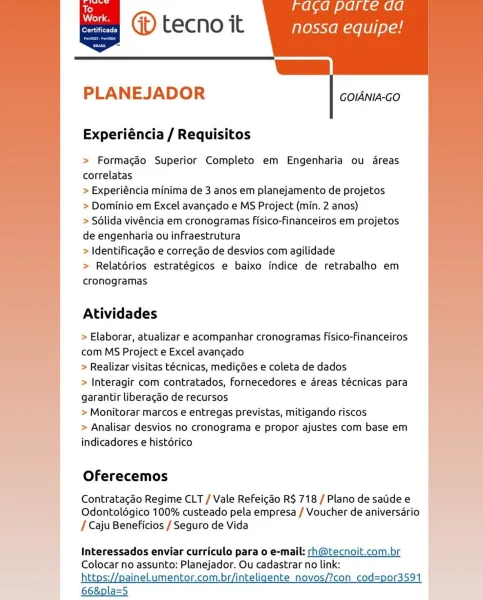 Work
erie)

1) tecno it nossa equipe!
P|

     
 
 

        

PLANEJADOR

GOIANIA-GO

Experiéncia / Requisitos

> Formagdo Superior Completo em Engenharia ou dreas
correlatas

> Experiéncia minima de 3 anos em planejamento de projetos

> Dominio em Excel avangado e MS Project (min. 2 anos)

> Sdlida vivéncia em cronogramas fisico-financeiros em projetos
de engenharia ou infraestrutura

> Identificagdo e corregao de desvios com agilidade

> Relatérios estratégicos e baixo indice de retrabalho em
cronogramas

Atividades

> Elaborar, atualizar e acompanhar cronogramas Fisico-financeiros
com MS Project e Excel avancado

> Realizar visitas técnicas, medigdes e coleta de dados

> Interagir com contratados, fornecedores e areas técnicas para
garantir liberagdo de recursos

> Monitorar marcos e entregas previstas, mitigando riscos

> Analisar desvios no cronograma e propor ajustes com base em
indicadores e histérico

 

Oferecemos

| Contratagdo Regime CLT / Vale Refeigdo R$ 718/Planodesat...