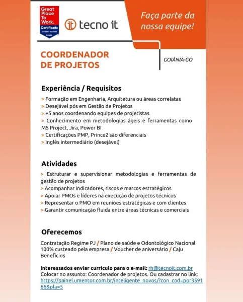 ’ mel aom yelp umole]
oo @D tecno it nossa equipe!

Ls

 
  

COORDENADOR
DE PROJETOS

  

GOIANIA-GO

  
       
   
   
     
 
  

Experiéncia / Requisitos

> Formacao em Engenharia, Arquitetura ou areas correlatas

> Desejavel pds em Gestdo de Projetos

> +5 anos coordenando equipes de projetistas

> Conhecimento em metodologias ageis e ferramentas como
MS Project, Jira, Power BI

> Certificagées PMP, Prince2 sao diferenciais

> Inglés intermediario (desejavel)

     
     
   
   
   
 
   

Atividades

> Estruturar e supervisionar metodologias e ferramentas de
gestao de projetos

> Acompanhar indicadores, riscos e marcos estratégicos

> Apoiar PMOs e lideres na execucao de projetos técnicos

> Representar o PMO em reunides estratégicas e com clientes
> Garantir comunicagao Fluida entre areas técnicas e comerciais

Oferecemos

Contratagao Regime PJ / Plano de satide e Odontolégico Nacional
100% custeado pela empresa / Voucher de aniversario / Caju
Beneficios

Interessados envia...
