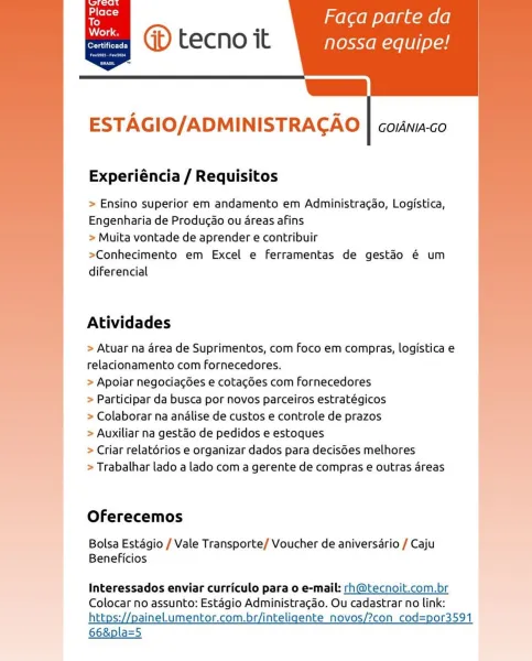 ’ Faca parte da
oe GD tecno it nossa equipe!

|
ESTAGIO/ADMINISTRAGAO | couna-co

Experiéncia / Requisitos

> Ensino superior em andamento em Administra¢ao, Logistica,
Engenharia de Producao ou areas afins

> Muita vontade de aprender e contribuir

>Conhecimento em Excel e ferramentas de gestao é um
diferencial

Atividades

> Atuar na area de Suprimentos, com foco em compras, logistica e
relacionamento com Fornecedores.

> Apoiar negociagGes e cotacdées com fornecedores

> Participar da busca por novos parceiros estratégicos

> Colaborar na analise de custos e controle de prazos

> Auxiliar na gestao de pedidos e estoques

> Criar relatérios e organizar dados para decisées melhores

> Trabalhar lado a lado com a gerente de compras e outras areas

 

Oferecemos

Bolsa Estagio / Vale Transporte/ Voucher de aniversario / Caju
Beneficios

Interessados enviar curriculo para o e-mail: rh@tecnoit.com.br
Colocar no assunto: Estagio Administragao. Ou cadastrar no link:
https://painel.umentor...
