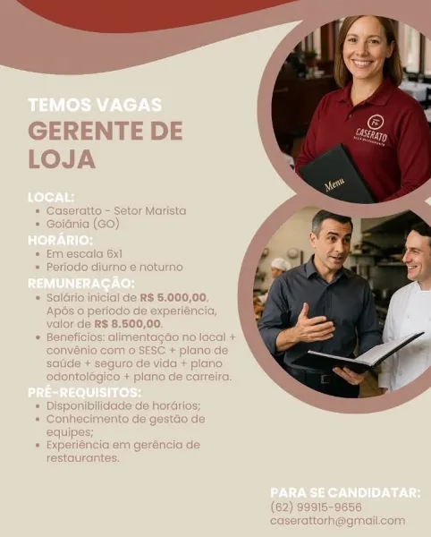 GERENTE DE
LOJA

* Caseratto - Setor Marista
* Goidnia (GO)

« Em escala 6x1
* Periodo diurno.e noturmo

* Saldrio inicial de RS 5.000,00.
Apés 0 periode de experiéncia,
valor de R$ 8.500,00.

* Beneficios: alimentacdo no local +
convénio com o SESE + plano de
sade + seguro de vida + plano
adontolégico + plano de carreira.

* Disponibilidade de horarios;

* Conhecimento de gestao de
equipe:

* Experiéncia em geréncia de
restaurantes.

 

(62) 99915-9656
caserattorh@gmailicom GERENTE DE
LOJA

* Caseratto - Setor Marista
* Goidnia (GO)

* Em escala 6x1
* Periodo diurno e noturno

* Saldrio inicial de R$ 5.000,00.
Apos 0 periodo de experiéncia,
valor de R$ 8.500,00.

* Beneficios: alimentagao no local +
convénio com o SESC + plano de
saude + seguro de vida + plano
odontolégico + plano de carreira.

* Disponibilidade de horarios;

* Conhecimento de gestao de
equipes;

* Experiéncia em geréncia de
restaurantes.

(62) 99915-9656
caserattorh@gmail.com GERENTE DE
LOJA

* Caseratto - Setor M...