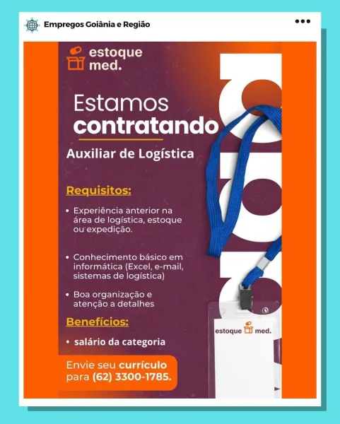 &. Empregos Goiania e Regiao

estoque
med.

Estamos
contratando 7

Auxiliar de Logistica

Requisitos:

¢ Experiéncia anterior na
area de logistica, estoque
ou expedicao.

Conhecimento basico em
informatica (Excel, e-mail,
sistemas de logistica)

Boa organizacao e
atencao a detalhes

Beneficios:

* salario da categoria

Envie seu curriculo
para (62) 3300-1785. ®& Empregos Goiania e Regiao

estoque
med.

Estamos
contratando e

Auxiliar de Logistica

Requisitos:

¢ Experiéncia anterior na Cc
area de logistica, estoque
ou expedicao.

Conhecimento basico em
informatica (Excel, e-mail,
sistemas de logistica)

Boa organiza¢ao e
aten¢ao a detalhes

Beneficios:
estoque Lil med.

¢ salario da categoria

Envie seu curriculo
para (62) 3300-1785. SS Empregos Goiania e Regiao

estoque
med.

Estamos
contratando rT

Auxiliar de Logistica

Requisitos:
¢ Experiéncia anterior na

area de logistica, estoque
ou expedicao.

Conhecimento basico em
informatica (Excel, e-mail,
sistemas de logistica)

Boa or...