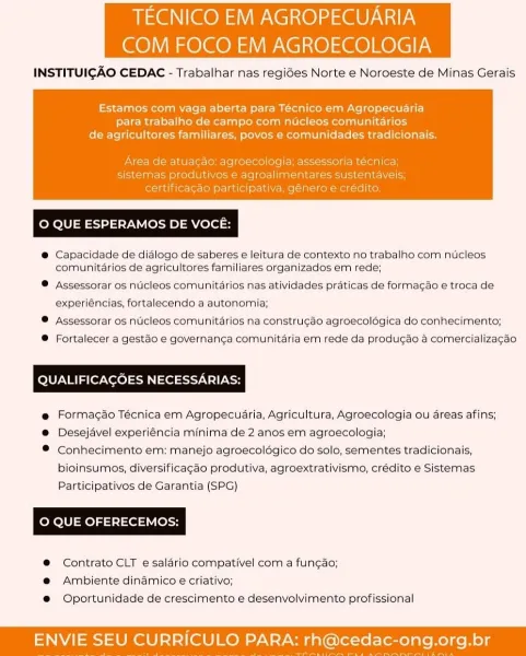 TECNICO EM AGROPECUARIA

COM FOCO EM AGROECOLOGIA

INSTITUIGAO CEDAC - Trabalhar nas regides Norte e Noroeste de Minas Gerais

 

Estamos com vaga aberta para Técnico em Agropecuaria
para trabalho de campo com nucleos comunitadrios
de agricultores familiares, povos e comunidades tradicionais.

 

© QUE ESPERAMOS DE VOCE:

®@ Capacidade de didlogo de saberes e leitura de contexto no trabalho com nUcleos
comunitdrios de agricultores familiares organizados em rede;

® Assessorar os nticleos comunitarios nas atividades praticas de formagao e troca de
experiéncias, fortalecendo a autonomia;

® Assessorar os nticleos comunitarios na construgao agroecolégica do conhecimento;

® Fortalecer a gestdo e governanga comunitaria em rede da produgdo a comercializagdo

QUALIFICAGOES NECESSARIAS:

@ Formagao Técnica em Agropecuaria, Agricultura, Agroecologia ou areas afins;

®@ Desejavel experiéncia minima de 2 anos em agroecologia;

® Conhecimento em: manejo agroecolégico do solo, sementes tradicio...