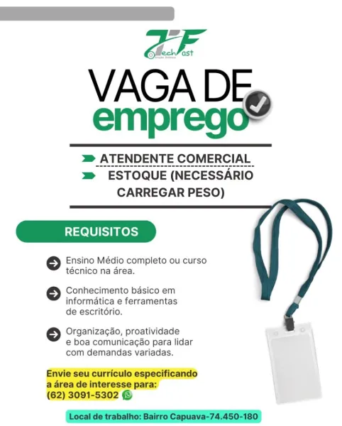 VAGA D
empreg

 

mm _ATENDENTE COMERCIAL
m ESTOQUE (NECESSARIO
CARREGAR PESO)

REQUISITOS

© Ensino Médio completo ou curso
técnico na area.

Conhecimento basico em
informatica e ferramentas
de escritorio.

 

© Organizagao, proatividade
e boa comunicacao para lidar
com demandas variadas.

Envie seu curriculo especificando
a area de interesse para:
(62) 3091-5302 © VAGA DE»
emprego=

> ATENDENTE COMERCIAL
=> ESTOQUE (NECESSARIO
CARREGAR PESO)

REQUISITOS

© Ensino Médio completo ou curso
técnico na area.

 

Conhecimento basico em
informatica e ferramentas
de escritdrio.

 

© Organizagao, proatividade
e boa comunicagao para lidar
com demandas variadas.

Envie seu curriculo especificando
a area de interesse para:
(62) 3091-5302 ©

Local de trabalho: Bairro Capuava-74.450-180 OF
VAGA DE,
emprego?

 

m _ATENDENTE COMERCIAL
m™ ESTOQUE (NECESSARIO
CARREGAR PESO)

REQUISITOS

6 Ensino Médio completo ou curso
técnico na area.

Conhecimento basico em
informatica e ferramentas
de escritor...