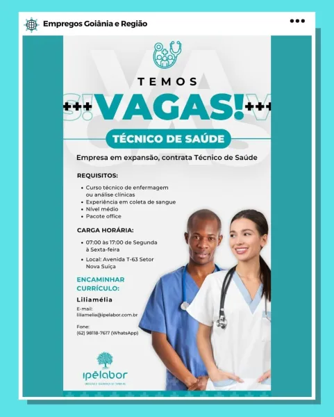 & Empregos Goiania e Regiao

#*VAGAS?*

TECNICO DE SAUDE

Empresa em expansao, contrata Técnico de Sade

REQUISITOS:

* Curso técnico de enfermagem
ou analise clinicas

* Experiéncia em coleta de sangue

* Nivel médio

« Pacote office

CARGA HORARIA:

* 07:00 as 17:00 de Segunda
@ Sexta-feira

* Local: Avenida T-63 Setor
Nova Suic¢a

ENCAMINHAR
CURRICULO:

Liliamélia

E-mail:
liliamelia@ipelabor.com.br

Fone:
(62) 98118-7617 (WhatsApp)

es

ipelabor o Empregos Goiania e Regiao

TECNICO DE SAUDE

Empresa em expansao, contrata Técnico de Satide

REQUISITOS:

* Curso técnico de enfermagem
ou anlise clinicas

+ Experiéncia em coleta de sangue

+ Nivel médio

+ Pacote office

CARGA HORARIA:

* 07:00 as 17:00 de Segunda
a Sexta-feira

* Local: Avenida T-63 Setor
Nova Suic¢a

ENCAMINHAR
CURRICULO:

Liliamélia

E-mail:
liliamelia@ipelabor.com.br

Fone:
(62) 98118-7617 (WhatsApp)

a

ipelabor gS. Empregos Goiania e Regiao

*VAGAS!+

TECNICO DE SAUDE

Empresa em expansao, contrata Técnico de ...