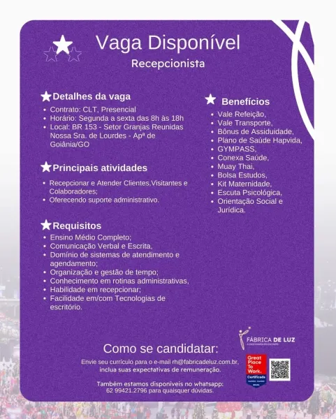 % Vaga Disponivel

Recepcionista

%& Detalhes da vaga

¢ Contrato: CLT, Presencial

¢ Horario:; Segunda a sexta das 8h as 18h

¢ Local: BR 153 - Setor Granjas Reunidas
Nossa Sra. de Lourdes - Ap* de
Goiania/GO

* eYulica es}

Vale Refeicao,

Vale Transporte,

Leto] TU isme (ow cel(e lle flee
Plano de Satide Hapvida,
GYMPASS,

Conexa Satide,

Daina te atividades VU Nant
Bolsa Estudos,

* Recepcionar e Atender Clientes, Visitantes e Kit Maternidade,
Colaboradores; Escuta Psicoldgica,
CeO) icicle (eel) alegre (o nin evi reli\yZe) Orientacgao Social e

Juridica,

Dares cots
Ensino Médio Completo,
Comunicagao Verbal e Escrita,
Dominio de sistemas de atendimento e
agendamento;
Organizagao e gestao de tempo;
Conhecimento em rotinas administrativas,
Habilidade em recepcionar;
Facilidade em/com Tecnolagias de
escritdrio.

7 Co DE LUZ
Como se candidatar:

, : fern

Envie seu curricula para o e-mail rh@fabricadeluz.com.br, oe
A f = 0

inclua suas expectativas de remuneragao. ars

Também estamo...