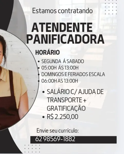 Estamos contratando

ATENDENTE
ANIFICADORA

HORARIO

e SEGUNDA ASABADO

05:00H AS 13:00H

DOMINGOS E FERIADOS ESCALA
06:00H AS 13:00H

>] © SALARIOC/ AJUDA DE

/ — TRANSPORTE +
GRATIFICACAO

e RS 2.250,00

Envie seu curriculo:

62 98569-1882 Estamos contratando

ATENDENTE
PANIFICADORA

HORARIO

e SEGUNDA ASABADO

05:00H AS 13:00H

DOMINGOS E FERIADOS ESCALA
06:00H AS 13:00H

-} ¢ SALARIOC/ AJUDA DE
. TRANSPORTE +
GRATIFICACAO
e RS 2.250,00

Envie seu curriculo:

62 98569-1882 Estamos contratando

ATENDENTE
ANIFICADORA

HORARIO

e SEGUNDA ASABADO

05:00H AS 13:00H

DOMINGOS E FERIADOS ESCALA
06:00H AS 13:00H

- >) » SALARIOC/ AJUDA DE
77 ~~ TRANSPORTE +
GRATIFICACAO

e RS 2.250,00

Envie seu curriculo:

62 98569-1882 Estamos contratando

_ATENDENTE
PANIFICADORA

HORARIO

e SEGUNDA ASABADO

05:00H AS 13:00H

DOMINGOS E FERIADOS ESCALA
06:00H AS 13:00H

-] ¢ SALARIOC/ AJUDA DE
TRANSPORTE +
GRATIFICACAO

e RS 2.250,00

Envie seu curriculo:

62 98569-1882 Estamos contratando

ATENDENTE
A...