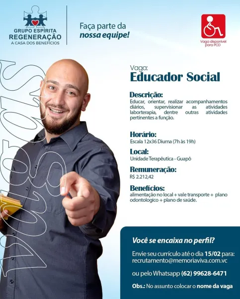 > Faca parte da OQ
GRUPO ESPIRITA * 1
REGENERAGAO nossa equipe:
ACASA DOS BENEFICIOS Now isporivel

  
  
 
   
 
 
 
 
 
 
  
  
 
  

Educador Social

Descricao:

Educar, orientar, realizar acompanhamentos
diarios, supervisionar as atividades
laborterapia, dentre outras atividades
pertinentes a fungao.

Horario:
Escala 12x36 Diurna (7h as 19h)
Local:

Unidade Terapéutica - Guap6

Remuneracao:
RS 2.212,42

Beneficios:
alimentagao no local + vale transporte + plano
odontologico + plano de satide.

Vocé se encaixa no perfil?

Envie seu curriculo até o dia 15/02 para:
recrutamento@memoriaviva.com.vc

ou pelo Whatsapp (62) 99628-6471

Obs.: No assunto colocar o nome da vaga . Faga parte da (Ont
GRUPO ESPIRITA 5 1
REGENERACAO nossa equipe!
A CASA DOS BENEFICIOS eat rds

  
  
 
   
 
 
 
 
 
 
  
  
 
  

Educador Social

Descricao:

Educar, orientar, realizar acompanhamentos
diarios, supervisionar as _atividades
laborterapia, dentre outras  atividades
pertinentes a fungao.

Horario:
Es...