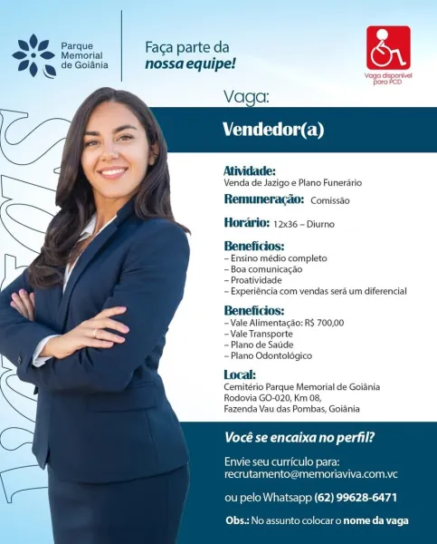 O06 fees, | Facaparte da &
% fe 2 Goiania nossa equipe!
\ mes Le on ‘vel

Vaga:
Vendedor(a)

   
   
 
  
  
 
 
  
 
 
 
  
 
 
 
    

Atividade:
Venda de Jazigo e Plano Funerario
Remuneragao: comissio

Horario: 12x36 - Diurno

Beneficios:

-Ensino médio completo

~Boa comunicacao

-Proatividade

~Experiéncia com vendas sera um diferencial

Beneficios:

-Vale Alimentagao: R$ 700,00
-Vale Transporte

- Plano de Satide

— Plano Odontoldgico

Local:
Cemitério Parque Memorial de Goiania
Rodovia GO-020, Km 08,

Fazenda Vau das Pombas, Goiania

Vocé se encaixa no perfil?

Envie seu curriculo para:
recrutamento@memoriaviva.com.vc

ou pelo Whatsapp (62) 99628-6471

Obs.: No assunto colocar o nome da vaga a Parque Faca parte da

© @ Memorial °
% a de Goiania nossa equipe!

Vag disponivel
"Bara ACD

Vaga:
Vendedor(a)

  
   
 
  
  
 
  
 
  
 
 
  
 
 
 
    

Atividade:
Venda de Jazigo e Plano Funerario
Remuneragao: comissao

Horario: 12x36 - Diurno

Beneficios:

—Ensino médio completo

-...