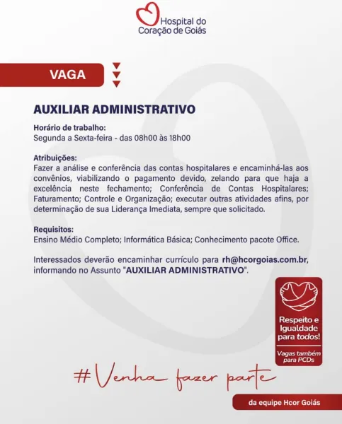 Hospital do
Coragao de Goias

Vv
VAGA Vv
Vv

AUXILIAR ADMINISTRATIVO

Horario de trabalho:
Segunda a Sexta-feira - das 08h00 as 18h00

Atribuigées:

Fazer a analise e conferéncia das contas hospitalares e encaminha-las aos
convénios, viabilizando o pagamento devido, zelando para que haja a
exceléncia neste fechamento; Conferéncia de Contas Hospitalares;
Faturamento; Controle e Organizagao; executar outras atividades afins, por
determinagao de sua Lideranga Imediata, sempre que solicitado.

Requisitos:
Ensino Médio Completo; Informatica Basica; Conhecimento pacote Office.

Interessados deverdo encaminhar curriculo para rh@hcorgoias.com.br,

informando no Assunto "AUXILIAR ADMINISTRATIVO".

Respeito e
Igualdade
para todos!

  

Vagas também
para PCDs Hospital do
Coragao de Goias

Vv
VAGA Vv
Vv

AUXILIAR ADMINISTRATIVO

Horario de trabalho:
Segunda a Sexta-feira - das 08h00 as 18h00

Atribuig6es:

Fazer a analise e conferéncia das contas hospitalares e encaminha-las aos
convénios, viab...