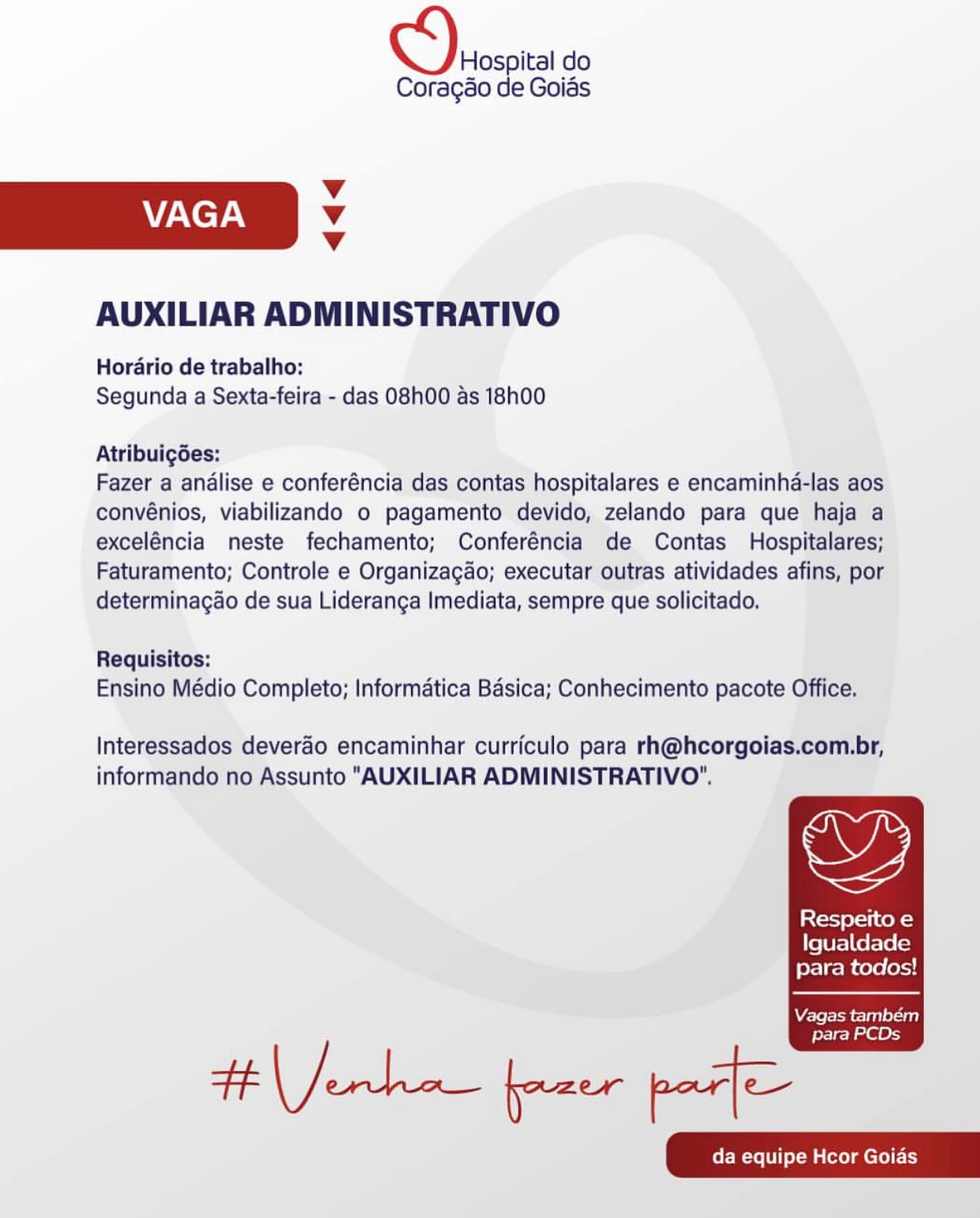 Hospital do
Coragao de Goias

Vv
VAGA Vv
Vv

AUXILIAR ADMINISTRATIVO

Horario de trabalho:
Segunda a Sexta-feira - das 08h00 as 18h00

Atribuigées:

Fazer a analise e conferéncia das contas hospitalares e encaminha-las aos
convénios, viabilizando o pagamento devido, zelando para que haja a
exceléncia neste fechamento; Conferéncia de Contas Hospitalares;
Faturamento; Controle e Organizagao; executar outras atividades afins, por
determinagao de sua Lideranga Imediata, sempre que solicitado.

Requisitos:
Ensino Médio Completo; Informatica Basica; Conhecimento pacote Office.

Interessados deverdo encaminhar curriculo para rh@hcorgoias.com.br,

informando no Assunto "AUXILIAR ADMINISTRATIVO".

Respeito e
Igualdade
para todos!

  

Vagas também
para PCDs Hospital do
Coragao de Goias

Vv
VAGA Vv
Vv

AUXILIAR ADMINISTRATIVO

Horario de trabalho:
Segunda a Sexta-feira - das 08h00 as 18h00

Atribuig6es:

Fazer a analise e conferéncia das contas hospitalares e encaminha-las aos
convénios, viabilizando o pagamento devido, zelando para que haja a
exceléncia neste fechamento; Conferéncia de Contas Hospitalares;
Faturamento; Controle e Organizagao; executar outras atividades afins, por
determinagao de sua Lideranga Imediata, sempre que solicitado.

Requisitos:
Ensino Médio Completo; Informatica Basica; Conhecimento pacote Office.

Interessados deverao encaminhar curriculo para rh@hcorgoias.com.br,

,

informando no Assunto "AUXILIAR ADMINISTRATIVO".

Respeito e
Igualdade
para todos!

  

Vagas também

Heche frau poe

para PCDs Hospital do
Coragao de Goias

v
VAGA Vv
v

AUXILIAR ADMINISTRATIVO

Horario de trabalho:
Segunda a Sexta-feira - das 08h00 as 18h00

Atribuigées:

Fazer a analise e conferéncia das contas hospitalares e encaminha-las aos
convénios, viabilizando o pagamento devido, zelando para que haja a
exceléncia neste fechamento; Conferéncia de Contas Hospitalares;
Faturamento; Controle e Organizagao; executar outras atividades afins, por
determinagao de sua Lideranga Imediata, sempre que solicitado.

Requisitos:
Ensino Médio Completo; Informatica Basica; Conhecimento pacote Office.

Interessados deverao encaminhar curriculo para rh@hcorgoias.com.br,

,

informando no Assunto "AUXILIAR ADMINISTRATIVO’.

Respeito e
Igualdade
para todos!

  

Vagas também

para PCDs Hospital do
Coragao de Goias

Vv
VAGA Vv
Vv

AUXILIAR ADMINISTRATIVO

Horario de trabalho:
Segunda a Sexta-feira - das 08h00 as 18h00

Atribuigées:

Fazer a andlise e conferéncia das contas hospitalares e encaminha-las aos
convénios, viabilizando o pagamento devido, zelando para que haja a
exceléncia neste fechamento; Conferéncia de Contas Hospitalares;
Faturamento; Controle e Organizagao; executar outras atividades afins, por
determinagao de sua Lideranga Imediata, sempre que solicitado.

Requisitos:
Ensino Médio Completo; Informatica Basica; Conhecimento pacote Office.

Interessados deverao encaminhar curriculo para rh@hcorgoias.com.br,

,

informando no Assunto "AUXILIAR ADMINISTRATIVO".

Respeito e
Igualdade
para todos!

  

Vagas também

Hera free poe

para PCDs Hospital do
Coragéo de Goias

v
VAGA Vv
Vv

AUXILIAR ADMINISTRATIVO

Horario de trabalho:
Segunda a Sexta-feira - das 08h00 as 18h00

Atribuigées:

Fazer a analise e conferéncia das contas hospitalares e encaminha-las aos
convénios, viabilizando o pagamento devido, zelando para que haja a
exceléncia neste fechamento; Conferéncia de Contas Hospitalares;
Faturamento; Controle e Organizagao; executar outras atividades afins, por
determinagao de sua Lideranga Imediata, sempre que solicitado.

Requisitos:
Ensino Médio Completo; Informatica Basica; Conhecimento pacote Office.

Interessados deverdo encaminhar curriculo para rh@hcorgoias.com.br,

informando no Assunto "AUXILIAR ADMINISTRATIVO".

Respeito e
Igualdade
para todos!

  

Vagas também

para PCDs Hospital do
Coragao de Goias

Vv
VAGA Vv
Vv

AUXILIAR ADMINISTRATIVO

Horario de trabalho:
Segunda a Sexta-feira - das O8h00 as 18h00

Atribuig6es:

Fazer a andlise e conferéncia das contas hospitalares e encaminha-las aos
convénios, viabilizando o pagamento devido, zelando para que haja a
exceléncia neste fechamento; Conferéncia de Contas Hospitalares;
Faturamento; Controle e Organizagao; executar outras atividades afins, por
determinagao de sua Lideranga Imediata, sempre que solicitado.

Requisitos:
Ensino Médio Completo; Informatica Basica; Conhecimento pacote Office.

Interessados deverao encaminhar curriculo para rh@hcorgoias.com.br,

,

informando no Assunto "AUXILIAR ADMINISTRATIVO".

Respeito e
Igualdade
para todos!

  

Vagas também

Hera frau poe

para PCDs Hospital do
Coragéo de Goias

Vv
VAGA Vv
Vv

AUXILIAR ADMINISTRATIVO

Horario de trabalho:
Segunda a Sexta-feira - das 08h00 as 18h00

Atribuigées:

Fazer a analise e conferéncia das contas hospitalares e encaminha-las aos
convénios, viabilizando 0 pagamento devido, zelando para que haja a
exceléncia neste fechamento; Conferéncia de Contas Hospitalares;
Faturamento; Controle e Organizagao; executar outras atividades afins, por
determinagao de sua Lideranga Imediata, sempre que solicitado.

Requisitos:
Ensino Médio Completo; Informatica Basica; Conhecimento pacote Office.

Interessados deveréo encaminhar curriculo para rh@hcorgoias.com.br,

SZ,

informando no Assunto “AUXILIAR ADMINISTRATIVO".

Respeito e
Igualdade
para todos!

  

Vagas tambem

para PCDs Hospital do
Coragao de Goias

Vv
VAGA Vv
Vv

AUXILIAR ADMINISTRATIVO

Horario de trabalho:
Segunda a Sexta-feira - das 08h00 as 18h00

Atribuig6es:

Fazer a andlise e conferéncia das contas hospitalares e encaminha-las aos
convénios, viabilizando 0 pagamento devido, zelando para que haja a
exceléncia neste fechamento; Conferéncia de Contas Hospitalares;
Faturamento; Controle e Organizagao; executar outras atividades afins, por
determinagao de sua Lideranca Imediata, sempre que solicitado.

Requisitos:
Ensino Médio Completo; Informatica Basica; Conhecimento pacote Office.

Interessados deverao encaminhar curriculo para rh@hcorgoias.com.br,

wy,

informando no Assunto "AUXILIAR ADMINISTRATIVO".

Respeito e
Igualdade
para todos!

  

Vagas também

para PCDs Hospital do

Coragéo de Goias
Vv
VAGA 4
Vv
AUXILIAR ADMINISTRATIVO
Horario de trabalho:
Segunda a Sexta-feira - das 08h00 as 18h00
Atribuigdes:

Fazer a analise e conferéncia das contas hospitalares e encaminha-las aos
convénios, viabilizando o pagamento devido, zelando para que haja a
exceléncia neste fechamento; Conferéncia de Contas Hospitalares;
Faturamento; Controle e Organizagdo; executar outras atividades afins, por
determinagao de sua Lideranga Imediata, sempre que solicitado.

Requisitos:
Ensino Médio Completo; Informatica Basica; Conhecimento pacote Office.

Interessados deverao encaminhar curriculo para rh@hcorgoias.com.br,
informando no Assunto “AUXILIAR ADMINISTRATIVO"’.

Resperto e

Igualdade
para todos!

 

da equipe Hcor Goias Derosoica do

Coragao de Goias

Vv
VAGA Vv
Vv

AUXILIAR ADMINISTRATIVO

Horario de trabalho:
Segunda a Sexta-feira - das 08h00 as 18h00

Atribuigdes:

Fazer a andlise e conferéncia das contas hospitalares e encaminha-las aos
convénios, viabilizando o pagamento devido, zelando para que haja a
exceléncia neste fechamento; Conferéncia de Contas Hospitalares;
Faturamento; Controle e Organizagao; executar outras atividades afins, por
determinagao de sua Lideranga Imediata, sempre que solicitado.

Requisitos:
Ensino Médio Completo; Informatica Basica; Conhecimento pacote Office.

Interessados deverao encaminhar curriculo para rh@hcorgoias.com.br,

oy,

informando no Assunto "AUXILIAR ADMINISTRATIVO".

Respeito e
Igualdade
para todos!

  

Vagas também

para PCDs