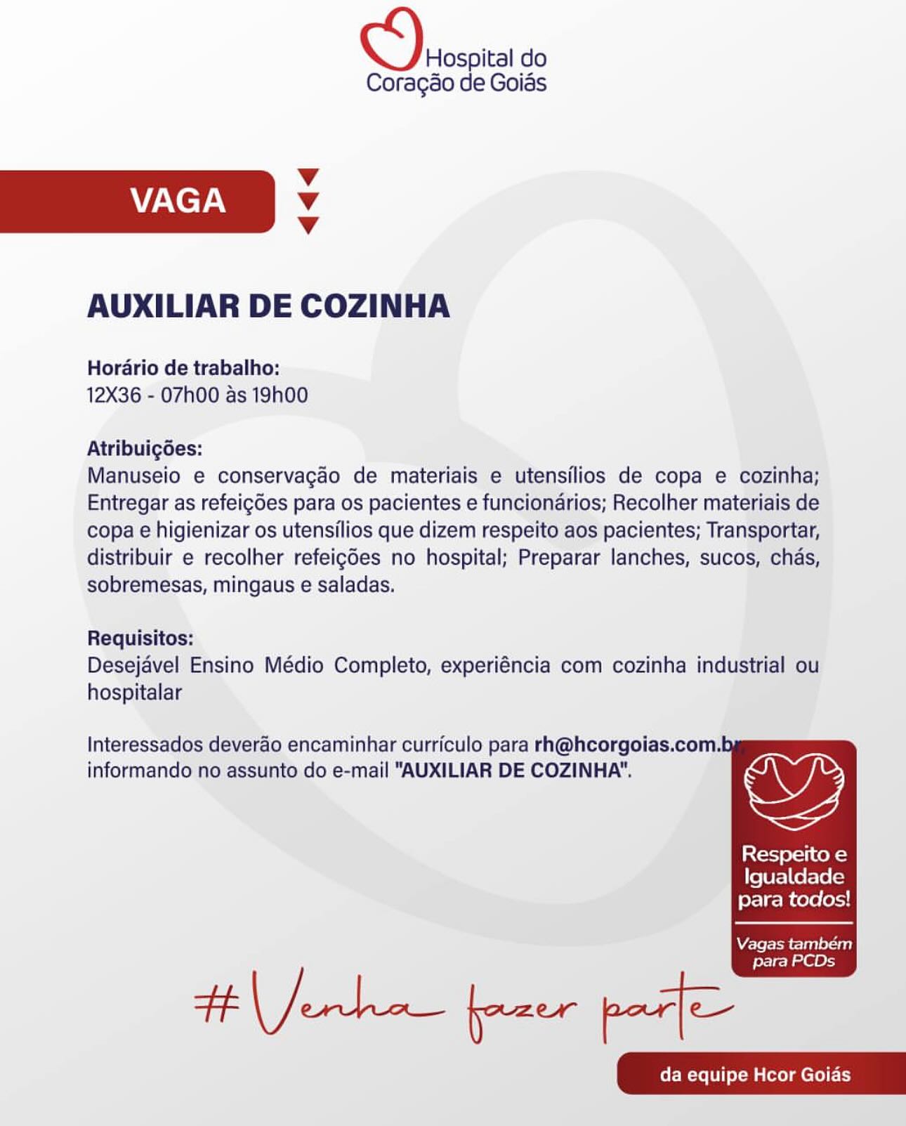 Hospital do

Coragao de Goias
Vv
VAGA Vv
Vv
AUXILIAR DE COZINHA

Hordario de trabalho:
12X36 - 07h00 as 19h00

Atribuigées:

Manuseio e conservagado de materiais e utensilios de copa e cozinha;
Entregar as refeigdes para os pacientes e funcionarios; Recolher materiais de
copa e higienizar os utensilios que dizem respeito aos pacientes; Transportar,
distribuir e recolher refeigdes no hospital; Preparar lanches, sucos, chas,
sobremesas, mingaus e saladas.

Requisitos:
Desejavel Ensino Médio Completo, experiéncia com cozinha industrial ou
hospitalar

Interessados deverao encaminhar curriculo para rh@hcorgoias.com.b

informando no assunto do e-mail "AUXILIAR DE COZINHA". we

Respeito e
Igualdade
para todos!

  

Vagas também

para PCDs D\eosoica do

Coragao de Goias
Vv
VAGA Vv
Vv
AUXILIAR DE COZINHA

Hordario de trabalho:
12X36 - 07h00 as 19h00

Atribuigées:

Manuseio e conservagado de materiais e utensilios de copa e cozinha;
Entregar as refeigdes para os pacientes e funcionarios; Recolher materiais de
copa e higienizar os utensilios que dizem respeito aos pacientes; Transportar,
distribuir e recolher refeigdes no hospital; Preparar lanches, sucos, chas,
sobremesas, mingaus e saladas.

Requisitos:
Desejavel Ensino Médio Completo, experiéncia com cozinha industrial ou
hospitalar

Interessados deverao encaminhar curriculo para rh@hcorgoias.com.b

informando no assunto do e-mail "AUXILIAR DE COZINHA". OY

Respeito e
Igualdade
para todos!

  

Vagas também

para PCDs Hospital do

Coragao de Goids
Vv
VAGA Vv
Vv
AUXILIAR DE COZINHA

Hordario de trabalho:
12X36 - 07h00 as 19h00

Atribuigées:

Manuseio e conservagao de materiais e utensilios de copa e cozinha;
Entregar as refeigdes para os pacientes e funcionarios; Recolher materiais de
copa e higienizar os utensilios que dizem respeito aos pacientes; Transportar,
distribuir e recolher refeigdes no hospital; Preparar lanches, sucos, chas,
sobremesas, mingaus e saladas.

Requisitos:
Desejavel Ensino Médio Completo, experiéncia com cozinha industrial ou
hospitalar

Interessados deverao encaminhar curriculo para rh@hcorgoias.com.b

informando no assunto do e-mail "AUXILIAR DE COZINHA". wy

Respeito e
Igualdade
para todos!

  

Acer omen coat)

para PCDs a do

Coragao de Goias
v
VAGA Vv
Vv
AUXILIAR DE COZINHA

Hordario de trabalho:
12X36 - 07h00 as 19h00

Atribuigdes:

Manuseio e conservagao de materiais e utensilios de copa e cozinha;
Entregar as refeigdes para os pacientes e funcionarios; Recolher materiais de
copa e higienizar os utensilios que dizem respeito aos pacientes; Transportar,
distribuir e recolher refeigdes no hospital; Preparar lanches, sucos, chas,
sobremesas, mingaus e saladas.

Requisitos:
Desejavel Ensino Médio Completo, experiéncia com cozinha industrial ou
hospitalar

Interessados deverao encaminhar curriculo para rh@hcorgoias.com.b

informando no assunto do e-mail "AUXILIAR DE COZINHA". ws

Respeito e
Igualdade
para todos!

  

Vagas também

para PCDs Hospital do

Coragao de Goias
Vv
VAGA Vv
Vv
AUXILIAR DE COZINHA

Hordario de trabalho:
12X36 - 07h00 as 19h00

Atribuigdes:

Manuseio e conservacgdo de materiais e utensilios de copa e cozinha;
Entregar as refeigdes para os pacientes e funcionarios; Recolher materiais de
copa e higienizar os utensilios que dizem respeito aos pacientes; Transportar,
distribuir e recolher refeigdes no hospital; Preparar lanches, sucos, chas,
sobremesas, mingaus e saladas.

Requisitos:
Desejavel Ensino Médio Completo, experiéncia com cozinha industrial ou
hospitalar

Interessados deverdo encaminhar curriculo para rh@hcorgoias.com.b

informando no assunto do e-mail "AUXILIAR DE COZINHA". we

Respeito e
Igualdade
para todos!

  

Vagas também

para PCDs his do

Coragao de Goids
Vv
VAGA Vv
Vv
AUXILIAR DE COZINHA

Hordario de trabalho:
12X36 - 07h00 as 19h00

Atribuigdes:

Manuseio e conservagao de materiais e utensilios de copa e cozinha;
Entregar as refeigdes para os pacientes e funcionarios; Recolher materiais de
copa e higienizar os utensilios que dizem respeito aos pacientes; Transportar,
distribuir e recolher refeigdes no hospital; Preparar lanches, sucos, chas,
sobremesas, mingaus e saladas.

Requisitos:
Desejavel Ensino Médio Completo, experiéncia com cozinha industrial ou
hospitalar

Interessados deverao encaminhar curriculo para rh@hcorgoias.com.b

informando no assunto do e-mail "AUXILIAR DE COZINHA". wy

Respeito e
Igualdade
para todos!

  

Vagas também

para PCDs

Henke frau pif Hospital do

Coragao de Goias
Vv
VAGA M4
Vv
AUXILIAR DE COZINHA

Horario de trabalho:
12X36 - 07h00 as 19h00

Atribuigées:

Manuseio e conservagdo de materiais e utensilios de copa e cozinha;
Entregar as refeigdes para os pacientes e funcionarios; Recolher materiais de
copa e higienizar os utensilios que dizem respeito aos pacientes; Transportar,
distribuir e recolher refeigdes no hospital; Preparar lanches, sucos, chas,
sobremesas, mingaus e saladas.

Requisitos:
Desejavel Ensino Médio Completo, experiéncia com cozinha industrial ou
hospitalar

Interessados deverdo encaminhar curriculo para rh@hcorgoias.com.b

informando no assunto do e-mail "AUXILIAR DE COZINHA". we

Respeito e
Igualdade
para todos!

   

Vagas tambem

para PCDs D\erosoica do

Coragao de Goiads
Vv
VAGA Vv
Vv
AUXILIAR DE COZINHA

Hordario de trabalho:
12X36 - 07h00 as 19h00

Atribuigdes:

Manuseio e conservagao de materiais e utensilios de copa e cozinha;
Entregar as refeigdes para os pacientes e funcionarios; Recolher materiais de
copa e higienizar os utensilios que dizem respeito aos pacientes; Transportar,
distribuir e recolher refeigdes no hospital; Preparar lanches, sucos, chas,
sobremesas, mingaus e saladas.

Requisitos:
Desejavel Ensino Médio Completo, experiéncia com cozinha industrial ou
hospitalar

Interessados deverao encaminhar curriculo para rh@hcorgoias.com.b
informando no assunto do e-mail "AUXILIAR DE COZINHA".

   

Respeito e
Igualdade
para todos!

Vagas também

para PCDs Hospital do

Coragao de Goids
Vv
VAGA v
Vv
AUXILIAR DE COZINHA

Hordrio de trabalho:
12X36 - 07h00 as 19h00

Atribuigées:

Manuseio e conservagdo de materiais e utensilios de copa e cozinha;
Entregar as refeigdes para os pacientes e funcionarios; Recolher materiais de
copa e higienizar os utensilios que dizem respeito aos pacientes; Transportar,
distribuir e recolher refeicdes no hospital; Preparar lanches, sucos, chas,
Sobremesas, mingaus e saladas.

Requisitos:
Desejavel Ensino Médio Completo, experiéncia com cozinha industrial ou

hospitalar

Respeito e
Igualdade
para todos! |

Interessados deverdo encaminhar curriculo para rh@hcorgolas.com.by
informando no assunto do e-mail "AUXILIAR DE COZINHA".

    
     
    

  

 
 

Vagas tambem
para PCDs Drosoia do

Coragao de Goias
Vv
VAGA Vv
Vv
AUXILIAR DE COZINHA

Horario de trabalho:
12X36 - 07h00 as 19h00

Atribuigdes:

Manuseio e conservagao de materiais e utensilios de copa e cozinha;
Entregar as refeigdes para os pacientes e funcionarios; Recolher materiais de
copa e higienizar os utensilios que dizem respeito aos pacientes; Transportar,
distribuir e recolher refeigdes no hospital; Preparar lanches, sucos, chas,
sobremesas, mingaus e saladas.

Requisitos:
Desejavel Ensino Médio Completo, experiéncia com cozinha industrial ou
hospitalar

Interessados deverao encaminhar curriculo para rh@hcorgoias.com.b
informando no assunto do e-mail "AUXILIAR DE COZINHA".

Respeito e
Igualdade
para todos!

  

Vagas também

para PCDs