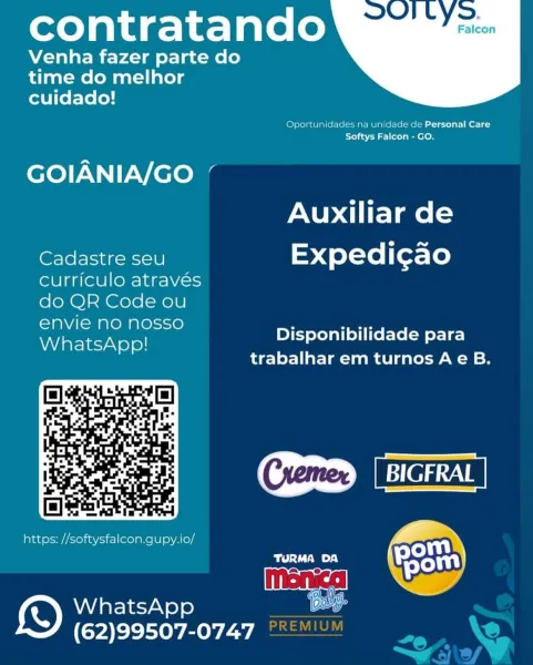 contratando

Venha fazer parte do
time do melhor
cuidado!

 

Oportunidades na unidade de Personal Care
to) a5'7M atl ocole nel Oo

GOIANIA/GO
Auxiliar de

Cadastre seu Expedi¢cao
curriculo através
do QR Code ou
envie no nosso
WhatsApp!

Disponibilidade para
trabalhar em turnos Ae B.

CSD creat]

TURMA DA
WhatsApp pas
(62)99507-0747

 

https: //softysfalcon.gupy.io/ contratando

Venha fazer parte do
time do melhor

cuidado!

 

Oportunidades na unidade de Personal Care
Softys Falcon - GO,

eo) NN |V-Viere aa
Auxiliar de

Cadastre seu Expedicao

curriculo através
do OR Code ou

envie no nosso , aor
WhatsApp! Disponibilidade para

trabalhar em turnos Ae B.

paar CID [BIGFRAL
https: //softysfalcon.gupy.io/

nonce Pea

me by)

   

WhatsApp
(62)99507-0747 contratando

Venha fazer parte do
time do melhor
cuidado!

 

Oportunidades na unidade de Personal Care
fo) as'2 rl oto) a en eL Oo

GOIANIA/GO ’
Auxiliar de

Cadastre seu Expedi¢cao
curriculo através
do QR Code ou
envie no nosso
What...
