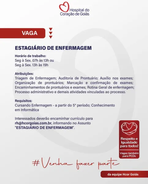 Decca do

Coragao de Goias

Vv
VAGA Vv
Vv

ESTAGIARIO DE ENFERMAGEM

Horario de trabalho:
Seg a Sex. 07h as 13h ou
Seg a Sex. 13h as 19h

Atribuigdes:

Triagem de Enfermagem; Auditoria de Prontudrio; Auxilio nos exames;
Organizagaéo de prontudrios; Marcagdo e confirmagao de exames;
Encaminhamentos de prontuarios e exames; Rotina Geral de enfermagem;
Processo administrativo e demais atividades vinculadas ao processo.

Requisitos:
Cursando Enfermagem - a partir do 5° periodo; Conhecimento
em Informatica

Interessados deverao encaminhar curriculo para
rh@hcorgoias.com.br, informando no Assunto
"ESTAGIARIO DE ENFERMAGEM'". OD

Respeito e
Igualdade
para todos!

  

Vagas tambem

para PCDs Deosoica do

Coragao de Goias

Vv
VAGA v
Vv

ESTAGIARIO DE ENFERMAGEM

Horario de trabalho:
Seg a Sex. 07h as 13h ou
Seg a Sex. 13h as 19h

Atribuigoes:

Triagem de Enfermagem; Auditoria de Prontudrio; Auxilio nos exames;
Organizagao de prontuarios; Marcagaéo e confirmagao de exames;
Encaminhamentos de ...