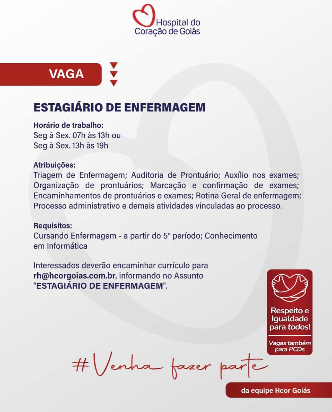 Decca do

Coragao de Goias

Vv
VAGA Vv
Vv

ESTAGIARIO DE ENFERMAGEM

Horario de trabalho:
Seg a Sex. 07h as 13h ou
Seg a Sex. 13h as 19h

Atribuigdes:

Triagem de Enfermagem; Auditoria de Prontudrio; Auxilio nos exames;
Organizagaéo de prontudrios; Marcagdo e confirmagao de exames;
Encaminhamentos de prontuarios e exames; Rotina Geral de enfermagem;
Processo administrativo e demais atividades vinculadas ao processo.

Requisitos:
Cursando Enfermagem - a partir do 5° periodo; Conhecimento
em Informatica

Interessados deverao encaminhar curriculo para
rh@hcorgoias.com.br, informando no Assunto
"ESTAGIARIO DE ENFERMAGEM'". OD

Respeito e
Igualdade
para todos!

  

Vagas tambem

para PCDs Deosoica do

Coragao de Goias

Vv
VAGA v
Vv

ESTAGIARIO DE ENFERMAGEM

Horario de trabalho:
Seg a Sex. 07h as 13h ou
Seg a Sex. 13h as 19h

Atribuigoes:

Triagem de Enfermagem; Auditoria de Prontudrio; Auxilio nos exames;
Organizagao de prontuarios; Marcagaéo e confirmagao de exames;
Encaminhamentos de prontuarios e exames; Rotina Geral de enfermagem;
Processo administrativo e demais atividades vinculadas ao processo.

Requisitos:
Cursando Enfermagem - a partir do 5° periodo; Conhecimento
em Informatica

Interessados deverao encaminhar curriculo para
rh@hcorgoias.com.br, informando no Assunto
"ESTAGIARIO DE ENFERMAGEM'". wy

Coster ce R=)
Igualdade
para todos!

  

Vagas também
para PCDs

Herken pane pa Hospital do
Coragao de Goias

Vv
VAGA Vv
Vv

ESTAGIARIO DE ENFERMAGEM

Horario de trabalho:
Seg a Sex. 07h as 13h ou
Seg a Sex. 13h as 19h

Atribuigées:

Triagem de Enfermagem; Auditoria de Prontudrio; Auxilio nos exames;
Organizagaéo de prontudrios; Marcagéo e confirmagao de exames;
Encaminhamentos de prontudrios e exames; Rotina Geral de enfermagem;
Processo administrativo e demais atividades vinculadas ao processo.

Requisitos:
Cursando Enfermagem - a partir do 5° periodo; Conhecimento
em Informatica

Interessados deverao encaminhar curriculo para
rh@hcorgoias.com.br, informando no Assunto
"ESTAGIARIO DE ENFERMAGEM'". OD

Respeito e
Igualdade
para todos!

  

Vagas também

para PCDs D\eroscica do

Coragao de Goias

Vv
VAGA Vv
Vv

ESTAGIARIO DE ENFERMAGEM

Horario de trabalho:
Seg a Sex. 07h as 13h ou
Seg a Sex. 13h as 19h

Atribuig6es:

Triagem de Enfermagem; Auditoria de Prontudrio; Auxilio nos exames;
Organizagao de prontuadrios; Marcagao e confirmagao de exames;
Encaminhamentos de prontudrios e exames; Rotina Geral de enfermagem;
Processo administrativo e demais atividades vinculadas ao processo.

Requisitos:
Cursando Enfermagem - a partir do 5° periodo; Conhecimento
em Informatica

Interessados deverao encaminhar curriculo para
rh@hcorgoias.com.br, informando no Assunto
"ESTAGIARIO DE ENFERMAGEM'". OY

Respeito e
Igualdade
para todos!

  

Vagas também
para PCDs

Herken pane ps Hospital do
Coragao de Goias

Vv
VAGA Vv
Vv

ESTAGIARIO DE ENFERMAGEM

Horario de trabalho:
Seg a Sex. 07h as 13h ou
Seg a Sex. 13h as 19h

Atribuigdes:

Triagem de Enfermagem; Auditoria de Prontuario; Auxilio nos exames;
Organizagaéo de prontudrios; Marcagéo e confirmagao de exames;
Encaminhamentos de prontudrios e exames; Rotina Geral de enfermagem;
Processo administrativo e demais atividades vinculadas ao processo,

Requisitos:
Cursando Enfermagem - a partir do 5° periodo; Conhecimento
em Informatica

Interessados deverao encaminhar curriculo para
rh@hcorgoias.com.br, informando no Assunto
"ESTAGIARIO DE ENFERMAGEM'". wy

Respeito e
Igualdade
para todos!

  

Vagas também

para PCDs ick do

Coragdo de Goias

Vv
VAGA Vv
Vv

ESTAGIARIO DE ENFERMAGEM

Horario de trabalho:
Seg a Sex. 07h as 13h ou
Seg a Sex. 13h as 19h

Atribuigoes:

Triagem de Enfermagem; Auditoria de Prontudrio; Auxilio nos exames;
Organizagao de prontuarios; Marcagao e confirmagao de exames;
Encaminhamentos de prontuarios e exames; Rotina Geral de enfermagem;
Processo administrativo e demais atividades vinculadas ao processo,

Requisitos:
Cursando Enfermagem - a partir do 5° periodo; Conhecimento
em Informatica

Interessados deverao encaminhar curriculo para
rh@hcorgoias.com.br, informando no Assunto
"ESTAGIARIO DE ENFERMAGEM". wy

Respeito e
Igualdade
para todos!

  

Vagas também
para PCDs

Herken pane ps Hospital do
Coragao de Goias

v
VAGA Vv
Vv

ESTAGIARIO DE ENFERMAGEM

Horario de trabalho:
Seg a Sex. 07h as 13h ou
Seg a Sex. 13h as 19h

Atribuigées:

Triagem de Enfermagem; Auditoria de Prontudrio; Auxilio nos exames;
Organizacéo de prontudrios; Marcagaéo e confirmagado de exames;
Encaminhamentos de prontudrios e exames; Rotina Geral de enfermagem;
Processo administrativo e demais atividades vinculadas ao processo.

Requisitos:
Cursando Enfermagem - a partir do 5° periodo; Conhecimento
em Informatica

Interessados deverao encaminhar curriculo para
rh@hcorgoias.com.br, informando no Assunto
"ESTAGIARIO DE ENFERMAGEM'". wy

Resperito e
Igualdade
para todos!

  

Are lohme- len) 1-180)

para PCDs Derosoic do

Coragéo de Goids

v
VAGA Vv
Vv

ESTAGIARIO DE ENFERMAGEM

Horario de trabalho:
Seg a Sex. 07h as 13h ou
Seg a Sex. 13h as 19h

Atribuigoes:

Triagem de Enfermagem; Auditoria de Prontuario; Auxilio nos exames;
Organizagao de prontuarios; Marcagaéo e confirmagao de exames;
Encaminhamentos de prontudrios e exames; Rotina Geral de enfermagem;
Processo administrativo e demais atividades vinculadas ao processo.

Requisitos:
Cursando Enfermagem - a partir do 5° periodo; Conhecimento
em Informatica

Interessados deverao encaminhar curriculo para
rh@hcorgoias.com.br, informando no Assunto
"ESTAGIARIO DE ENFERMAGEM". OY

Lator erste)
fe [VE] Ce Feo (=)
para todos!

  

Vagas também

para PCDs

Ht Jenho freer parte Hospital do
Coragao de Goias

Vv
VAGA Vv
Vv

ESTAGIARIO DE ENFERMAGEM

Horario de trabalho:
Seg a Sex. 07h:as 13h ou
Seg a Sex. 13h as 19h

Atribuigées:

Triagem de Enfermagem; Auditoria de Prontudrio; Auxilio nos exames;
Organizagéo de prontudrios; Marcagdo e confirmagdo de exames;
Encaminhamentos de prontudrios e exames; Rotina Geral de enfermagem;
Processo administrativo e demais atividades vinculadas ao processo,

Requisitos:
Cursando Enfermagem - a partir do 5° periodo; Conhecimento
em Informatica

Interessados deverao encaminhar curriculo para 7
rh@hcorgoias.com.br, informando no Assunto
"ESTAGIARIO DE ENFERMAGEM'". a

Respeito e
ele re]tarsye(a}
para todos!

  

Vagas tambem

para PCDs Drosoia do

Coragéo de Goias

Vv
CCT v
v

ESTAGIARIO DE ENFERMAGEM

Horario de trabalho:
Seg a Sex. 07h as 13h ou
Seg a Sex. 13h as 19h

Atribuigdes:

Triagem de Enfermagem; Auditoria de Prontuario; Auxilio nos exames;
Organizagao de prontudrios; Marcagao e confirmagaéo de exames;
Encaminhamentos de prontudarios e exames; Rotina Geral de enfermagem;
Processo administrativo e demais atividades vinculadas ao processo.

Requisitos:
Cursando Enfermagem - a partir do 5° periodo; Conhecimento
em Informatica

Interessados deverao encaminhar curriculo para
rh@hcorgoias.com.br, informando no Assunto
"ESTAGIARIO DE ENFERMAGEM". wy

Lao ori CeR =)
Igualdade
para todos!

  

Vagas também

para PCDs

Henk fpaer pat