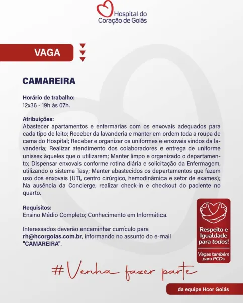 Hospital do
Coragao de Goias

Vv
VAGA Vv
Vv

CAMAREIRA

Horario de trabalho:
12x36 - 19h as O7h.

Atribuig6es:

Abastecer apartamentos e enfermarias com os enxovais adequados para
cada tipo de leito; Receber da lavanderia e manter em ordem toda a roupa de
cama do Hospital; Receber e organizar os uniformes e enxovais vindos da la-
vanderia; Realizar atendimento dos colaboradores e entrega de uniforme
unissex aqueles que o utilizarem; Manter limpo e organizado o departamen-
to; Dispensar enxovais conforme rotina didria e solicitagao da Enfermagem,
utilizando o sistema Tasy; Manter abastecidos os departamentos que fazem
uso dos enxovais (UTI, centro cirturgico, hemodinamica e setor de exames);
Na auséncia da Concierge, realizar check-in e checkout do paciente no

  

quarto.

Requisitos:

Ensino Médio Completo; Conhecimento em Informatica,

Interessados deverao encaminhar curriculo para stom ef=t cols)
rh@hcorgoias.com.br, informando no assunto do e-mail Igualdade
"CAMAREIRA". para tod...