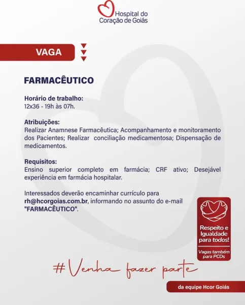 Hospital do
Coragao de Goias

Vv
VAGA Vv
Vv

FARMACEUTICO

Horario de trabalho:
12x36 - 19h as O7h.

Atribuigoes:

Realizar Anamnese Farmacéutica; Acompanhamento e monitoramento
dos Pacientes; Realizar conciliagao medicamentosa; Dispensacao de
medicamentos.

Requisitos:
Ensino superior completo em farmacia; CRF ativo; Desejavel
experiéncia em farmacia hospitalar.

Interessados deverao encaminhar curriculo para

rh@hcorgoias.com.br, informando no assunto do e-mail
"FARMACEUTICO". wy

Respeito e
Igualdade
para todos!

  

Vagas tambem
para PCDs Oh do

Coragao de Goids

Vv
VAGA Vv
Vv

FARMACEUTICO

Horario de trabalho:
12x36 - 19h as O7h.

Atribuigoes:

Realizar Anamnese Farmacéutica; Acompanhamento e monitoramento
dos Pacientes; Realizar conciliagao medicamentosa; Dispensagao de
medicamentos.

Requisitos:
Ensino superior completo em farmacia; CRF ativo; Desejavel
experiéncia em farmacia hospitalar.

Interessados deverao encaminhar curriculo para

rh@hcorgoias.com.br, informando no ass...