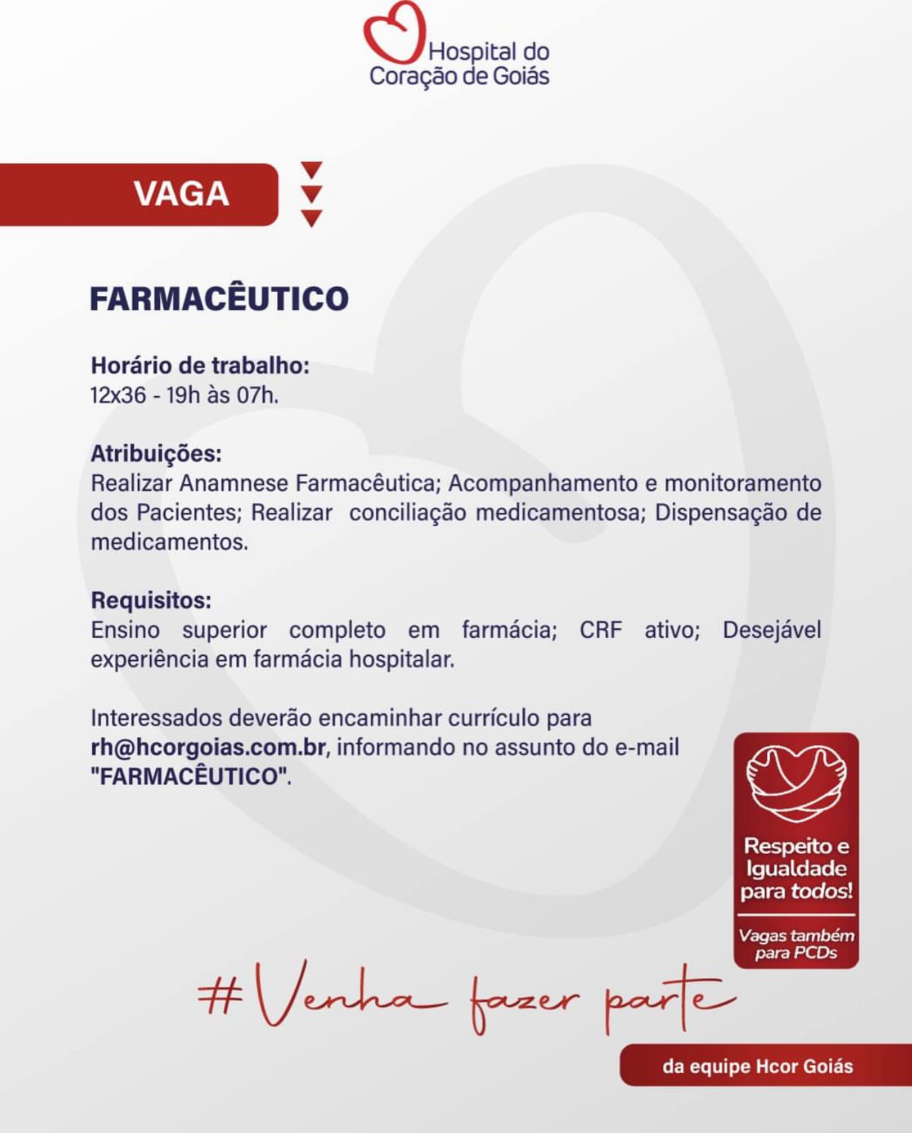 Hospital do
Coragao de Goias

Vv
VAGA Vv
Vv

FARMACEUTICO

Horario de trabalho:
12x36 - 19h as O7h.

Atribuigoes:

Realizar Anamnese Farmacéutica; Acompanhamento e monitoramento
dos Pacientes; Realizar conciliagao medicamentosa; Dispensacao de
medicamentos.

Requisitos:
Ensino superior completo em farmacia; CRF ativo; Desejavel
experiéncia em farmacia hospitalar.

Interessados deverao encaminhar curriculo para

rh@hcorgoias.com.br, informando no assunto do e-mail
"FARMACEUTICO". wy

Respeito e
Igualdade
para todos!

  

Vagas tambem
para PCDs Oh do

Coragao de Goids

Vv
VAGA Vv
Vv

FARMACEUTICO

Horario de trabalho:
12x36 - 19h as O7h.

Atribuigoes:

Realizar Anamnese Farmacéutica; Acompanhamento e monitoramento
dos Pacientes; Realizar conciliagao medicamentosa; Dispensagao de
medicamentos.

Requisitos:
Ensino superior completo em farmacia; CRF ativo; Desejavel
experiéncia em farmacia hospitalar.

Interessados deverao encaminhar curriculo para

rh@hcorgoias.com.br, informando no assunto do e-mail
"FARMACEUTICO". wy

Loto) Co N=)
Igualdade
para todos!

  

Vagas também

para PCDs

HE eet oe aa

 

da equipe Hcor Goias Hospital do
Coragao de Goias

Vv
VAGA Vv
Vv

FARMACEUTICO

Horario de trabalho:
12x36 - 19h as O7h.

Atribuigdes:

Realizar Anamnese Farmacéutica; Acompanhamento e monitoramento
dos Pacientes; Realizar conciliagdo medicamentosa; Dispensagao de
medicamentos.

Requisitos:
Ensino superior completo em farmacia; CRF ativo; Desejavel
experiéncia em farmacia hospitalar.

Interessados deverao encaminhar curriculo para

rh@hcorgoias.com.br, informando no assunto do e-mail
"FARMACEUTICO". wy

Respeito e
Igualdade
para todos!

  

Vagas também
para PCDs ccc do

Coragéo de Goias

Vv
VAGA Vv
Vv

FARMACEUTICO

Horario de trabalho:
12x36 - 19h as O7h.

Atribuigdes:

Realizar Anamnese Farmacéutica; Acompanhamento e monitoramento
dos Pacientes; Realizar conciliagao medicamentosa; Dispensagao de
medicamentos.

Requisitos:
Ensino superior completo em farmacia; CRF ativo; Desejavel
experiéncia em farmacia hospitalar.

Interessados deverao encaminhar curriculo para

rh@hcorgoias.com.br, informando no assunto do e-mail
"FARMACEUTICO". we

Respeito e
Igualdade
para todos!

  

Vagas também

para PCDs

tt te eee Hospital do
Coragao de Goias

Vv
VAGA Vv
Vv

FARMACEUTICO

Horario de trabalho:
12x36 - 19h as O7h.

Atribuigoes:

Realizar Anamnese Farmacéutica; Acompanhamento e monitoramento
dos Pacientes; Realizar conciliagao medicamentosa; Dispensagao de
medicamentos.

Requisitos:
Ensino superior completo em farmacia; CRF ativo; Desejavel
experiéncia em farmacia hospitalar.

Interessados deverao encaminhar curriculo para

rh@hcorgoias.com.br, informando no assunto do e-mail
"FARMACEUTICO". wy

Respeito e
Igualdade
para todos!

  

Vagas também
para PCDs a do

Coragao de Goids

Vv
VAGA Vv
Vv

FARMACEUTICO

Horario de trabalho:
12x36 - 19h as O7h.

Atribuig6es:

Realizar Anamnese Farmacéutica; Acompanhamento e monitoramento
dos Pacientes; Realizar conciliagao medicamentosa; Dispensagao de
medicamentos.

Requisitos:
Ensino superior completo em farmacia; CRF ativo; Desejavel
experiéncia em farmacia hospitalar.

Interessados deverao encaminhar curriculo para

rh@hcorgoias.com.br, informando no assunto do e-mail
"FARMACEUTICO". we

Respeito e
Igualdade
para todos!

  

Vagas também

para PCDs

a ae Hospital do
Coragao de Goias

Vv
VAGA Vv
Vv

FARMACEUTICO

Horario de trabalho:
12x36 - 19h as O7h.

Atribuigoes:

Realizar Anamnese Farmacéutica; Acompanhamento e monitoramento
dos Pacientes; Realizar conciliagado medicamentosa; Dispensagao de
medicamentos.

Requisitos:
Ensino superior completo em farmacia; CRF ativo; Desejavel
experiéncia em farmacia hospitalar.

Interessados deverao encaminhar curriculo para

rh@hcorgoias.com.br, informando no assunto do e-mail
"FARMACEUTICO". OQ

Respeito e
Igualdade
para todos!

  

Vagas tambem

para PCDs CS) scspia do

Coragdo de Goids

Vv
7ACeT AN Vv
v

FARMACEUTICO

Horario de trabalho:
12x36 - 19h as O7h.

Atribuigées:

Realizar Anamnese Farmacéutica; Acompanhamento e monitoramento
dos Pacientes; Realizar conciliagao medicamentosa; Dispensagao de
medicamentos.

Requisitos:
Ensino superior completo em farmacia; CRF ativo; Desejavel
experiéncia em farmacia hospitalar.

Interessados deverao encaminhar curriculo para

rh@hcorgoias.com.br, informando no assunto do e-mail
"FARMACEUTICO". wy

Lot oli ek =)
Igualdade
para todos!

  

Vagas também

para PCDs

tM forclane— ener fate

 

CMe ol warm cll) Hospital do
Coragao de Goias

v
VAGA v
Vv

FARMACEUTICO

Horario de trabalho:
12x36 - 19h as O7h.

Atribuigées:

Realizar Anamnese Farmacéutica; Acompanhamento e monitoramento
dos Pacientes; Realizar conciliagéo medicamentosa; Dispensagao de
medicamentos.

Requisitos:
Ensino superior completo em farmacia; CRF ativo; Desejavel
experiéncia em farmacia hospitalar.

Interessados deverao encaminhar curriculo para
rh@hcorgoias.com.br, informando no assunto do e-mail
"FARMACEUTICO".

Resperto e
ters] als\e(a)
para todos!

  

WV£sfefolom col gaT Tora 0)

para PCDs OS) rccpia do

Coragao de Goias

Vv
VAGA v
v

FARMACEUTICO

Horario de trabalho:
12x36 - 19h as O7h.

Atribuigdes:

Realizar Anamnese Farmacéutica; Acompanhamento e monitoramento
dos Pacientes; Realizar conciliagao medicamentosa; Dispensagao de
medicamentos.

Requisitos:
Ensino superior completo em farmacia; CRF ativo; Desejavel
experiéncia em farmacia hospitalar.

Interessados deverao encaminhar curriculo para

rh@hcorgoias.com.br, informando no assunto do e-mail
"FARMACEUTICO". wy

Respeito e
Igualdade
para todos!

  

Vagas também

para PCDs

TN Jorhan ear peti

 

(re olMalmclel ty