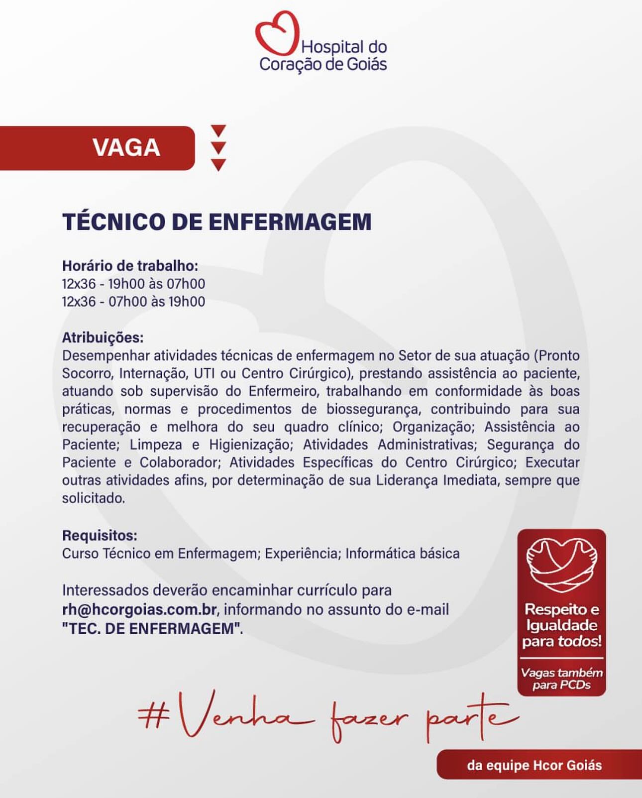 Hospital do

Coragéo de Goias
Vv
VAGA Vv
4
TECNICO DE ENFERMAGEM

Hordario de trabalho:
12x36 - 19h00 as 07h00
12x36 - 07h00 as 19h00

Atribuigées:

Desempenhar atividades técnicas de enfermagem no Setor de sua atuagao (Pronto
Socorro, Internagao, UTI ou Centro Cirtirgico), prestando assisténcia ao paciente,
atuando sob supervisdo do Enfermeiro, trabalhando em conformidade as boas
praticas, normas e procedimentos de biosseguranga, contribuindo para sua
recuperagao e melhora do seu quadro clinico; Organizagao; Assisténcia ao
Paciente; Limpeza e Higienizagdo; Atividades Administrativas; Seguranga do
Paciente e Colaborador; Atividades Especificas do Centro Cirtirgico; Executar
outras atividades afins, por determinagao de sua Lideranga Imediata, sempre que
solicitado,

Requisitos:
Curso Técnico em Enfermagem; Experiéncia; Informatica basica

Interessados deverao encaminhar curriculo para
rh@hcorgoias.com.br, informando no assunto do e-mail Respeito e

"TEC. DE ENFERMAGEM". Igualdade
para todos!

  

Vagas também
para PCDs Hospital do
Coragao de Goias

Vv
ZAC TAY Vv
Vv

TECNICO DE ENFERMAGEM

Horario de trabalho:
12x36 - 19h00 as 07h00
12x36 - 07hO00 as 19h00

Atribuigdes:

Desempenhar atividades técnicas de enfermagem no Setor de sua atuagao (Pronto
Socorro, Internagao, UTI ou Centro Cirtirgico), prestando assisténcia ao paciente,
atuando sob supervisao do Enfermeiro, trabalhando em conformidade as boas
praticas, normas e procedimentos de biosseguranga, contribuindo para sua
recuperagao e melhora do seu quadro clinico; Organizagao; Assisténcia ao
Paciente; Limpeza e Higienizagao; Atividades Administrativas; Seguranga do
Paciente e Colaborador; Atividades Especificas do Centro Cirtrgico; Executar
outras atividades afins, por determinagao de sua Lideranga Imediata, sempre que
solicitado,

Requisitos:
Curso Técnico em Enfermagem; Experiéncia; Informatica basica

Interessados deverao encaminhar curriculo para
rh@hcorgoias.com.br, informando no assunto do e-mail Respeito e

"TEC. DE ENFERMAGEM". Igualdade
para todos!

  

Vagas também

para PCDs Hospital do

Coragao de Goias
Vv
VAGA Vv
Vv
TECNICO DE ENFERMAGEM

Horario de trabalho:
12x36 - 19h00 as 07h00
12x36 - 07h00 as 19h00

Atribuigdes:

Desempenhar atividades técnicas de enfermagem no Setor de sua atuagao (Pronto
Socorro, Internagao, UTI ou Centro Cirtirgico), prestando assisténcia ao paciente,
atuando sob superviséo do Enfermeiro, trabalhando em conformidade as boas
praticas, normas e procedimentos de biosseguranga, contribuindo para sua
recuperagao e melhora do seu quadro clinico; Organizagao; Assisténcia ao
Paciente; Limpeza e Higienizagdo; Atividades Administrativas; Seguranga do
Paciente e Colaborador; Atividades Especificas do Centro Cirtirgico; Executar
outras atividades afins, por determinagao de sua Lideranga Imediata, sempre que
solicitado,

Requisitos:
Curso Técnico em Enfermagem; Experiéncia; Informatica basica

Interessados deverao encaminhar curriculo para
rh@hcorgoias.com.br, informando no assunto do e-mail Respeito e

"TEC. DE ENFERMAGEM". Igualdade
para todos!

  

Vagas também
para PCDs Hospital do

Coragao de Goias
Vv
V/Keyy Vv
Vv
TECNICO DE ENFERMAGEM

Horario de trabalho:
12x36 - 19h00 as 07h00
12x36 - 07h00 as 19h00

Atribuigdes:

Desempenhar atividades técnicas de enfermagem no Setor de sua atuagao (Pronto
Socorro, Internagao, UTI ou Centro Cirtirgico), prestando assisténcia ao paciente,
atuando sob supervisao do Enfermeiro, trabalhando em conformidade as boas
praticas, normas e procedimentos de biosseguranga, contribuindo para sua
recuperagao e melhora do seu quadro clinico; Organizagao; Assisténcia ao
Paciente; Limpeza e Higienizagao; Atividades Administrativas; Seguranga do
Paciente e Colaborador; Atividades Especificas do Centro Cirtirgico; Executar
outras atividades afins, por determinagao de sua Lideranga Imediata, sempre que
solicitado,

Requisitos:
Curso Técnico em Enfermagem; Experiéncia; Informatica basica

Interessados deverao encaminhar curriculo para
rh@hcorgoias.com.br, informando no assunto do e-mail Respeito e

"TEC. DE ENFERMAGEM". Igualdade
para todos!

  

Vagas também

Ht Jerk fpaer pat

para PCDs Hospital do

Coragao de Goias
Vv
VAGA Vv
4
TECNICO DE ENFERMAGEM

Hordario de trabalho:
12x36 - 19h00 as 07h00
12x36 - 07h00 as 19h00

Atribuigées:

Desempenhar atividades técnicas de enfermagem no Setor de sua atuagao (Pronto
Socorro, Internagao, UTI ou Centro Cirtirgico), prestando assisténcia ao paciente,
atuando sob supervisdo do Enfermeiro, trabalhando em conformidade as boas
praticas, normas e procedimentos de biosseguranga, contribuindo para sua
tecuperagao e melhora do seu quadro clinico; Organizagao; Assisténcia ao
Paciente; Limpeza e Higienizagado; Atividades Administrativas; Seguranga do
Paciente e Colaborador; Atividades Especificas do Centro Cirtrgico; Executar
outras atividades afins, por determinagao de sua Lideranga Imediata, sempre que
solicitado,

Requisitos:
Curso Técnico em Enfermagem; Experiéncia; Informatica basica

Interessados deverao encaminhar curriculo para
rh@hcorgoias.com.br, informando no assunto do e-mail Respeito e

"TEC. DE ENFERMAGEM". Igualdade
para todos!

  

Vagas também
para PCDs D\eosoica do

Coragao de Goias
Vv
VAGA Vv
Vv
TECNICO DE ENFERMAGEM

Horario de trabalho:
12x36 - 19h00 as 07h00
12x36 - 07h00 as 19h00

Atribuigdes:

Desempenhar atividades técnicas de enfermagem no Setor de sua atuagao (Pronto
Socorro, Internagao, UTI ou Centro Cirtirgico), prestando assisténcia ao paciente,
atuando sob supervisao do Enfermeiro, trabalhando em conformidade as boas
praticas, normas e procedimentos de biosseguranga, contribuindo para sua
recuperagao e melhora do seu quadro clinico; Organizagao; Assisténcia ao
Paciente; Limpeza e Higienizagao; Atividades Administrativas; Seguranga do
Paciente e Colaborador; Atividades Especificas do Centro Cirtirgico; Executar
outras atividades afins, por determinagao de sua Lideranga Imediata, sempre que
solicitado,

Requisitos:
Curso Técnico em Enfermagem; Experiéncia; Informatica basica

Interessados deverao encaminhar curriculo para
rh@hcorgoias.com.br, informando no assunto do e-mail Respeito e

"TEC. DE ENFERMAGEM". Igualdade
para todos!

  

Vagas também

para PCDs Hospital do

Coragéo de Goias
Vv
V/KeT v
Vv
TECNICO DE ENFERMAGEM

Hordrio de trabalho:
12x36 - 19h00 as 07h00
12x36 - 07h00 as 19h00

AtribuigGes:

Desempenhar atividades técnicas de enfermagem no Setor de sua atuagao (Pronto
Socorro, Internagdo, UTI ou Centro Cirtirgico), prestando assisténcia ao paciente,
atuando sob supervisao do Enfermeiro, trabalhando em conformidade as boas
praticas, normas e procedimentos de biosseguranga, contribuindo para sua
tecuperagao e melhora do seu quadro clinico; Organizagao; Assisténcia ao
Paciente; Limpeza e Higienizagdo; Atividades Administrativas; Seguranga do
Paciente e Colaborador; Atividades Especificas do Centro Ciruirgico; Executar
outras atividades afins, por determinagao de sua Lideranga Imediata, sempre que

solicitado,

Requisitos:

Curso Técnico em Enfermagem; Experiéncia; Informatica basica we
Interessados deverao encaminhar curriculo para

rh@hcorgoias.com.br, informando no assunto do e-mail [stort pfctl coks
“TEC. DE ENFERMAGEM". Igualdade

para todos!

  

Vagas tambem

feeleoe a GO D\erosoica do

Coragao de Goias
Vv
VAGA Vv
Vv
TECNICO DE ENFERMAGEM

Horario de trabalho:
12x36 - 19h00 as 07h00
12x36 - O7h00 as 19h00

Atribuigdes:

Desempenhar atividades técnicas de enfermagem no Setor de sua atuagao (Pronto
Socorro, Internagao, UTI ou Centro Cirtirgico), prestando assisténcia ao paciente,
atuando sob supervisdo do Enfermeiro, trabalhando em conformidade as boas
praticas, normas e procedimentos de biosseguranga, contribuindo para sua
recuperagado e melhora do seu quadro clinico; Organizagao; Assisténcia ao
Paciente; Limpeza e Higienizagao; Atividades Administrativas; Seguranga do
Paciente e Colaborador; Atividades Especificas do Centro Cirtrgico; Executar
outras atividades afins, por determinagao de sua Lideranga Imediata, sempre que
solicitado.

Requisitos:
Curso Técnico em Enfermagem; Experiéncia; Informatica basica

Interessados deverao encaminhar curriculo para
rh@hcorgoias.com.br, informando no assunto do e-mail Respeito e

"TEC. DE ENFERMAGEM". Igualdade
para todos!

  

Vagas também

para PCDs Hospital do

Coragéo de Goias
Vv
VAGA v
v
TECNICO DE ENFERMAGEM

Hordrio de trabalho:
12x36.-'19h00 as 07h00
12x36 - 07h00 as 19h00

Atribuigées:

Desempenhar atividades técnicas de enfermagem no/Setor de sua atuagao (Pronto
Socorro, Internagdo, UTI ou Centro Cirdrgico), prestando, assisténcia ao’ paciente,
atuando sob supervisdéo do Enfermeiro, trabalhando em conformidade as boas
praticas, normas e procedimentos de biosseguranga, contribuindo pata sua
tecuperagdo e melhora do seu quadro clinico; Organizagao; Assisténcia ‘ao
Paciente; Limpeza e Higienizagdo; Atividades Administrativas; Seguranca do
Paciente © Colaborador; Atividades Especificas do Centro Cirdrgico; Executar
outras atividades afins, por determinagao de sua Lideranga Imediata, sempre que

solicitado,

Requisitos:

Curso Técnico em Enfermagem; Experiéncia; Informatica baésica ww
Interessados deverao encaminhar curriculo para

rh@hcorgoias.com-br, informando no assunto do e-mail isYetat tcl Cost
“TEC. DE ENFERMAGEM". Igualdade

para todos!

Vagas tambem |
para PCDs D)erosoica do

Coragao de Goias
Vv
ZAC TAN v
Vv
TECNICO DE ENFERMAGEM

Horario de trabalho:
12x36 - 19h00 as 07h00
12x36 - O7h00 as 19h00

Atribuigdes:

Desempenhar atividades técnicas de enfermagem no Setor de sua atuagao (Pronto
Socorro, Internagao, UTI ou Centro Cirtirgico), prestando assisténcia ao paciente,
atuando sob supervisao do Enfermeiro, trabalhando em conformidade as boas
praticas, normas e procedimentos de biosseguranga, contribuindo para sua
recuperagao e melhora do seu quadro clinico; Organizagao; Assisténcia ao
Paciente; Limpeza e Higienizagao; Atividades Administrativas; Seguranga do
Paciente e Colaborador; Atividades Especificas do Centro Cirurgico; Executar
outras atividades afins, por determinagao de sua Lideranga Imediata, sempre que
solicitado.

Requisitos:
Curso Técnico em Enfermagem; Experiéncia; Informatica basica

Interessados deverao encaminhar curriculo para
rh@hcorgoias.com.br, informando no assunto do e-mail Respeito e

"TEC. DE ENFERMAGEM". Igualdade
para todos!

  

Vagas também

para PCDs