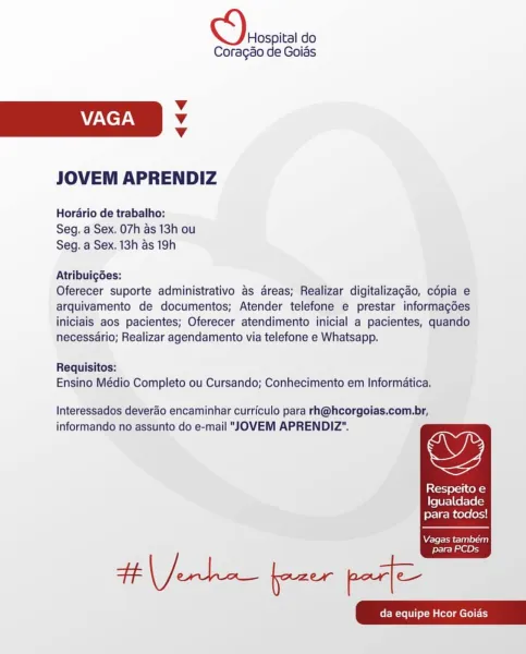 Hospital do

Coragéo de Goias
Vv
VAGA Vv
Vv
JOVEM APRENDIZ

Hordario de trabalho:
Seg. a Sex, 07h as 13h ou
Seg. a Sex. 13h as 19h

Atribuigées:

Oferecer suporte administrativo as dreas; Realizar digitalizagao, cépia e
arquivamento de documentos; Atender telefone e prestar informagoes
iniciais aos pacientes; Oferecer atendimento inicial a pacientes, quando
necessario; Realizar agendamento via telefone e Whatsapp.

Requisitos:
Ensino Médio Completo ou Cursando; Conhecimento em Informatica.

Interessados deverao encaminhar curriculo para rh@hcorgoias.com.br,

,

informando no assunto do e-mail "JOVEM APRENDIZ".

Respeito e
Igualdade
para todos!

  

Vagas também

para PCDs Hospital do

Coragao de Goias
Vv
VAGA Vv
Vv
JOVEM APRENDIZ

Horario de trabalho:
Seg. a Sex, 07h as 13h ou
Seg. a Sex. 13h as 19h

Atribuigdes:

Oferecer suporte administrativo as areas; Realizar digitalizagao, copia e
arquivamento de documentos; Atender telefone e prestar informagdes
iniciais aos pacientes; Oferec...
