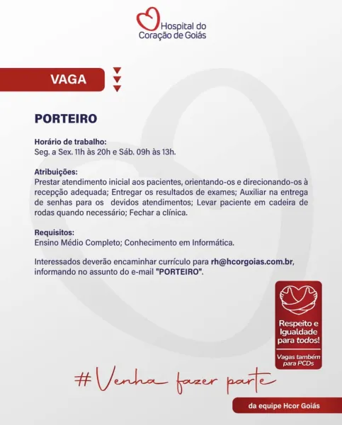 Hospital do
Coragao de Goias

Vv
VAGA Vv
Vv

PORTEIRO

Hordrio de trabalho:
Seg. a Sex. 1lh as 20h e Sab. 09h as 13h.

Atribuigdes:

Prestar atendimento inicial aos pacientes, orientando-os e direcionando-os a
recepcao adequada; Entregar os resultados de exames; Auxiliar na entrega
de senhas para os devidos atendimentos; Levar paciente em cadeira de
rodas quando necessario; Fechar a clinica.

Requisitos:
Ensino Médio Completo; Conhecimento em Informatica.

Interessados deverao encaminhar curriculo para rh@hcorgoias.com.br,

oF,

informando no assunto do e-mail "PORTEIRO”.

Respeito e
Igualdade
para todos!

  

Vagas também
para PCDs Hospital do
Coragao de Goias

Vv
ZA ET AN Vv
Vv

PORTEIRO

Horario de trabalho:
Seg. a Sex. 11h as 20h e Sab. 09h as 13h.

Atribuig6es:

Prestar atendimento inicial aos pacientes, orientando-os e direcionando-os a
recepgao adequada; Entregar os resultados de exames; Auxiliar na entrega
de senhas para os devidos atendimentos; Levar paciente em cadeira de
...