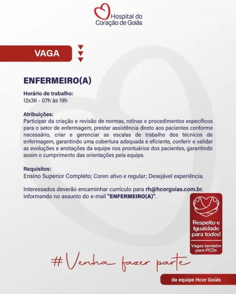 Hospital do
Coragao de Goias

Vv
VAGA Vv
Vv

ENFERMEIRO(A)

Hordrio de trabalho:
12x36 - 07h as 19h

Atribuigées:

Participar da criagado e reviséo de normas, rotinas e procedimentos especificos
para o setor de enfermagem, prestar assisténcia direto aos pacientes conforme
necessdrio, criar e gerenciar as escalas de trabalho dos técnicos de
enfermagem, garantindo uma cobertura adequada e eficiente, conferir e validar
as evolugGes e anotagdes da equipe nos prontuarios dos pacientes, garantindo
assim o cumprimento das orientagdes pela equipe.

Requisitos:
Ensino Superior Completo; Coren ativo e regular; Desejavel experiéncia.

Interessados deverao encaminhar curriculo para rh@hcorgoias.com.br,
informando no assunto do e-mail "ENFERMEIRO(A)".

   
 

is {cl-J eral tek=}
Igualdade
para todos!

Vagas tambem

para PCDs Hospital do
Coragao de Goias

v
VAGA v
v

ENFERMEIRO(A)

Hordario de trabalho:
12x36 - 07h as 19h

Atribuig6des:

Participar da criagao e revisao de normas, rotinas e proced...