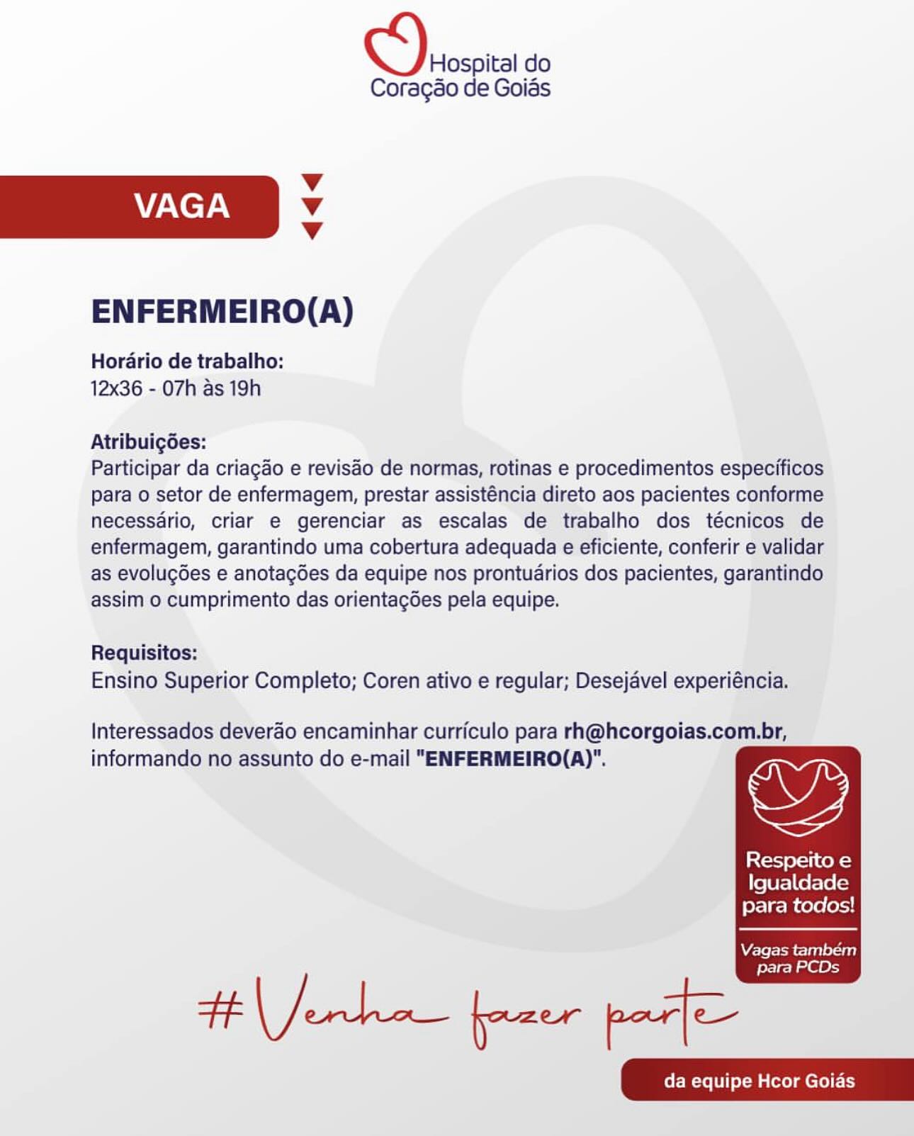 Hospital do
Coragao de Goias

Vv
VAGA Vv
Vv

ENFERMEIRO(A)

Hordrio de trabalho:
12x36 - 07h as 19h

Atribuigées:

Participar da criagado e reviséo de normas, rotinas e procedimentos especificos
para o setor de enfermagem, prestar assisténcia direto aos pacientes conforme
necessdrio, criar e gerenciar as escalas de trabalho dos técnicos de
enfermagem, garantindo uma cobertura adequada e eficiente, conferir e validar
as evolugGes e anotagdes da equipe nos prontuarios dos pacientes, garantindo
assim o cumprimento das orientagdes pela equipe.

Requisitos:
Ensino Superior Completo; Coren ativo e regular; Desejavel experiéncia.

Interessados deverao encaminhar curriculo para rh@hcorgoias.com.br,
informando no assunto do e-mail "ENFERMEIRO(A)".

   
 

is {cl-J eral tek=}
Igualdade
para todos!

Vagas tambem

para PCDs Hospital do
Coragao de Goias

v
VAGA v
v

ENFERMEIRO(A)

Hordario de trabalho:
12x36 - 07h as 19h

Atribuig6des:

Participar da criagao e revisao de normas, rotinas e procedimentos especificos
para o setor de enfermagem, prestar assisténcia direto aos pacientes conforme
necessdrio, criar e gerenciar as escalas de trabalho dos técnicos de
enfermagem, garantindo uma cobertura adequada e eficiente, conferir e validar
as evolugdes e anotagdes da equipe nos prontuarios dos pacientes, garantindo
assim o cumprimento das orientagdes pela equipe.

Requisitos:
Ensino Superior Completo; Coren ativo e regular; Desejavel experiéncia.

Interessados deverao encaminhar curriculo para rh@hcorgoias.com.br,
informando no assunto do e-mail "ENFERMEIRO(A)".

   
 

Respeito e
Igualdade
para todos!

Vagas também

Henke fone pact

para PCDs Hospital do
Coragso de Goias

Vv
VAGA Vv
Vv

ENFERMEIRO(A)

Hordario de trabalho:
12x36 - 07h as 19h

Atribuigées:

Participar da criagao e revisdo de normas, rotinas e procedimentos especificos
para o setor de enfermagem, prestar assisténcia direto aos pacientes conforme
necessdrio, criar e gerenciar as escalas de trabalho dos técnicos de
enfermagem, garantindo uma cobertura adequada e eficiente, conferir e validar
as evolug6es e anotagdes da equipe nos prontuarios dos pacientes, garantindo
assim o cumprimento das orientagées pela equipe.

Requisitos:
Ensino Superior Completo; Coren ativo e regular; Desejavel experiéncia.

Interessados deverao encaminhar curriculo para rh@hcorgoias.com.br,

informando no assunto do e-mail "ENFERMEIRO(A)". ws

Respeito e
Igualdade
para todos!

   
 

Vagas também

para PCDs Hospital do
Coragao de Goias

v
VAGA v
v

ENFERMEIRO(A)

Horario de trabalho:
12x36 - 07h as 19h

Atribuigdes:

Participar da criagao e revisao de normas, rotinas e procedimentos especificos
para o setor de enfermagem, prestar assisténcia direto aos pacientes conforme
necessdrio, criar e gerenciar as escalas de trabalho dos técnicos de
enfermagem, garantindo uma cobertura adequada e eficiente, conferir e validar
as evolugdes e anotagées da equipe nos prontuarios dos pacientes, garantindo
assim o cumprimento das orientagdes pela equipe.

Requisitos:
Ensino Superior Completo; Coren ativo e regular; Desejavel experiéncia.

Interessados deverao encaminhar curriculo para rh@hcorgoias.com.br,
informando no assunto do e-mail "ENFERMEIRO(A)".

   
 

Respeito e
Igualdade
para todos!

Vagas também

#tJerke fone pact

para PCDs Hospital do
Coragao de Goias

Vv
VAGA Vv
Vv

ENFERMEIRO(A)

Hordario de trabalho:
12x36 - 07h as 19h

Atribuigées:

Participar da criagao e revisao de normas, rotinas e procedimentos especificos
para o setor de enfermagem, prestar assisténcia direto aos pacientes conforme
necessario, criar e gerenciar as escalas de trabalho dos técnicos de
enfermagem, garantindo uma cobertura adequada e eficiente, conferir e validar
as evolugGes e anotagdes da equipe nos prontuarios dos pacientes, garantindo
assim o cumprimento das orientagdes pela equipe.

Requisitos:
Ensino Superior Completo; Coren ativo e regular; Desejavel experiéncia.

Interessados deverao encaminhar curriculo para rh@hcorgoias.com.br,

informando no assunto do e-mail "ENFERMEIRO(A)". DY

Respeito e
Igualdade
para todos!

   
 

Vagas também

para PCDs Hospital do
Coragao de Goias

v
VAGA v
Vv

ENFERMEIRO(A)

Horario de trabalho:
12x36 - 07h as 19h

AtribuigGes:

Participar da criagao e revisao de normas, rotinas e procedimentos especificos
para o setor de enfermagem, prestar assisténcia direto aos pacientes conforme
necessario, criar e gerenciar as escalas de trabalho dos técnicos de
enfermagem, garantindo uma cobertura adequada e eficiente, conferir e validar
as evolugdes e anotagées da equipe nos prontuarios dos pacientes, garantindo
assim o cumprimento das orientagdes pela equipe.

Requisitos:
Ensino Superior Completo; Coren ativo e regular; Desejavel experiéncia.

Interessados deverao encaminhar curriculo para rh@hcorgoias.com.br,
informando no assunto do e-mail "ENFERMEIRO(A)".

   
 

Respeito e
Igualdade
para todos!

Vagas também

Henke foaee pact

para PCDs Hospital do
Coragéo de Goias

Vv
VAGA Vv
Vv

ENFERMEIRO(A)

Hordrio de trabalho:
12x36 - 07h as 19h

Atribuigées:

Participar da criagao e revisdo de normas, rotinas e procedimentos especificos
para o setor de enfermagem, prestar assisténcia direto aos pacientes conforme
necessdrio, criar e gerenciar as escalas de trabalho dos técnicos de
enfermagem, garantindo uma cobertura adequada e eficiente, conferir e validar
as evolugdes e anotagdes da equipe nos prontuarios dos pacientes, garantindo
assim o cumprimento das orientagGes pela equipe.

Requisitos:
Ensino Superior Completo; Coren ativo e regular; Desejavel experiéncia.

Interessados deverao encaminhar curriculo para rh@hcorgoias.com.br,

informando no assunto do e-mail "ENFERMEIRO(A)". CD

Respeito e
Igualdade
para todos!

  
 

WVZ-leromeslanlel=a8)

para PCDs Hospital do
Coragao de Goias

Vv
VAGA Vv
Vv

ENFERMEIRO(A)

Horario de trabalho:
12x36 - 07h as 19h

Atribuigdes:

Participar da criagao e revisao de normas, rotinas e procedimentos especificos
para o setor de enfermagem, prestar assisténcia direto aos pacientes conforme
necessario, criar e gerenciar as escalas de trabalho dos técnicos de
enfermagem, garantindo uma cobertura adequada e eficiente, conferir e validar
as evolugdes e anotagdes da equipe nos prontuarios dos pacientes, garantindo
assim o cumprimento das orientagdes pela equipe.

Requisitos:
Ensino Superior Completo; Coren ativo e regular; Desejavel experiéncia.

Interessados deverao encaminhar curriculo para rh@hcorgoias.com.br,
informando no assunto do e-mail "ENFERMEIRO(A)".

   
 

Respeito e
Igualdade
para todos!

Vagas também

Ht Jerk fpaer pat

para PCDs Hospital do
Coragao de Goias

v
VAGA Vv
Vv

ENFERMEIRO(A)

Horario de trabalho:
12x36 - 07h as 19h

Atribuigées:

Participar da criagao e revisao de normas, rotinas e procedimentos especificos
para o setor de enfermagem, prestar assisténcia direto aos pacientes conforme
necessario, criar e gerenciar as escalas de trabalho dos técnicos de
enfermagem, garantindo uma cobertura adequada €¢ eficiente, conferir ¢ validar
as evolugdes e anotacdes da equipe nos prontudrios dos pacientes, garantindo
assim:o cumprimento das orientagdes pela equipe.

Requisitos:
Ensino Superior Completo; Coren ativo e regular; Desejavel experiéncia.

   

Interessados deverdo encaminhar curriculo para rh@hcorgoias.com.

informando no assunto do e-mail "ENFERMEIRO(A)".

Resperito e
) Igualdade

para todos!

 

da equipe Hcor Goias Derosoic do

Coragao de Goias

Vv
VAGA Vv
Vv

ENFERMEIRO(A)

Horario de trabalho:
12x36 - 07h as 19h

Atribuigdes:

Participar da criagao e revisao de normas, rotinas e procedimentos especificos
para o setor de enfermagem, prestar assisténcia direto aos pacientes conforme
necessario, criar e gerenciar as escalas de trabalho dos técnicos de
enfermagem, garantindo uma cobertura adequada e eficiente, conferir e validar
as evolugdes e anotagées da equipe nos prontuarios dos pacientes, garantindo
assim o cumprimento das orientagdes pela equipe.

Requisitos:
Ensino Superior Completo; Coren ativo e regular; Desejavel experiéncia.

Interessados deverao encaminhar curriculo para rh@hcorgoias.com.br,
informando no assunto do e-mail "ENFERMEIRO(A)".

   
 

Lote cek 3
Igualdade
para todos!

Verena)

para PCDs