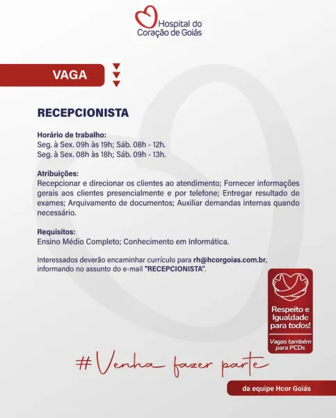 Hospital do
Coragso de Goias

Vv
VAGA v
v

RECEPCIONISTA

Horario de trabalho:
Seg. 4 Sex. 09h as 19h; Sab. 08h - 12h.
Seg, 4 Sex. 08h as 18h; Sab. 09h - 13h.

Atribuigdes:
Recepcionar e direcionar os clientes ao atendimento; Fornecer informagdes
gerais aos clientes presencialmente e por telefone; Entregar resultado de
exames; Arquivamento de documentos; Auxiliar demandas internas quando
necessério.

Requisitos:
Ensino Médio Completo; Conhecimento em Informatica.

Interessados deverao encaminhar curriculo para rh@hcorgoias.com.br,
informando no assunto do e-mail "RECEPCIONISTA".

<2

Xcel 11co-}
Igualdade
para todos!

  

Were from rept elaine}
para PCDs

Henke pau post Hospital do
Coragao de Goias

v
VAGA v
v

RECEPCIONISTA

Horario de trabalho:
Seg. a Sex. 09h as 19h; Sab. 08h - 12h.
Seg. a Sex. 08h as 18h; Sab. 09h - 13h.

Atribuigées:
Recepcionar e direcionar os clientes ao atendimento; Fornecer informagoes
gerais aos clientes presencialmente e por telefone; Entregar resultado d...