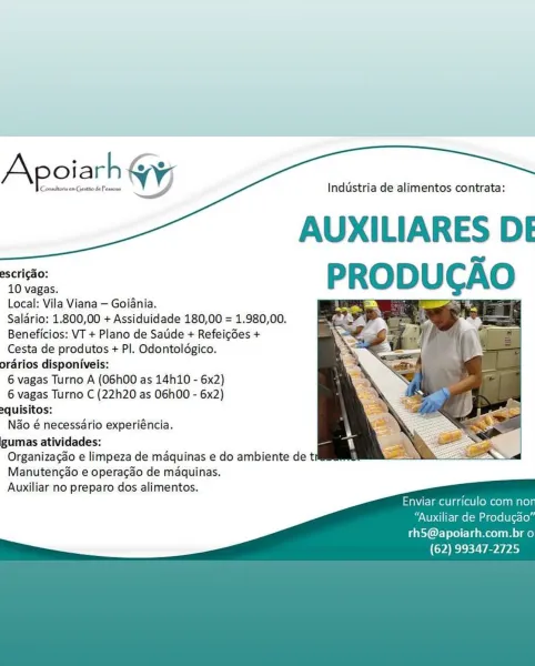 Apoiarh WY

Consitoris om Gestio de Pessoas

Industria de alimentos contrata:

AUXILIARES DE

escricao:
10 vagas.
Local: Vila Viana — Goiania.
Saldrio: 1.800,00 + Assiduidade 180,00 = 1.980,00.
Beneficios: VT + Plano de Saude + Refeigdes +
Cesta de produtos + Pl. Odontoldgico.
orarios disponiveis:
6 vagas Turno A (O6h00 as 14h110 - 6x2)
6 vagas Turno C (22h20 as 06h00 - 6x2)
equisitos:
Nao é necessario experiéncia.
gumas atividades:
Organizacao e limpeza de maquinas e do ambiente de ti
Manutengao e operagdo de maquinas.
Auxiliar no preparo dos alimentos.

 

   

Enviar curriculo com no

“Auxiliar de Produgao”

rhS@apoiarh.com.br o
(62) 99347-2725 Industria de alimentos contrata:

AUXILIARES DE

escricao:
10 vagas.
Local: Vila Viana — Goiania.
Salario: 1.800,00 + Assiduidade 180,00 = 1.980,00.
Beneficios: VT + Plano de Satide + Refeicdes +
Cesta de produtos + PI. Odontoldgico.
orarios disponiveis:
6 vagas Turno A (O6h00 as 14h10 - 6x2)
6 vagas Turno C (22h20 as 06h00 - 6x2)
2quisito...