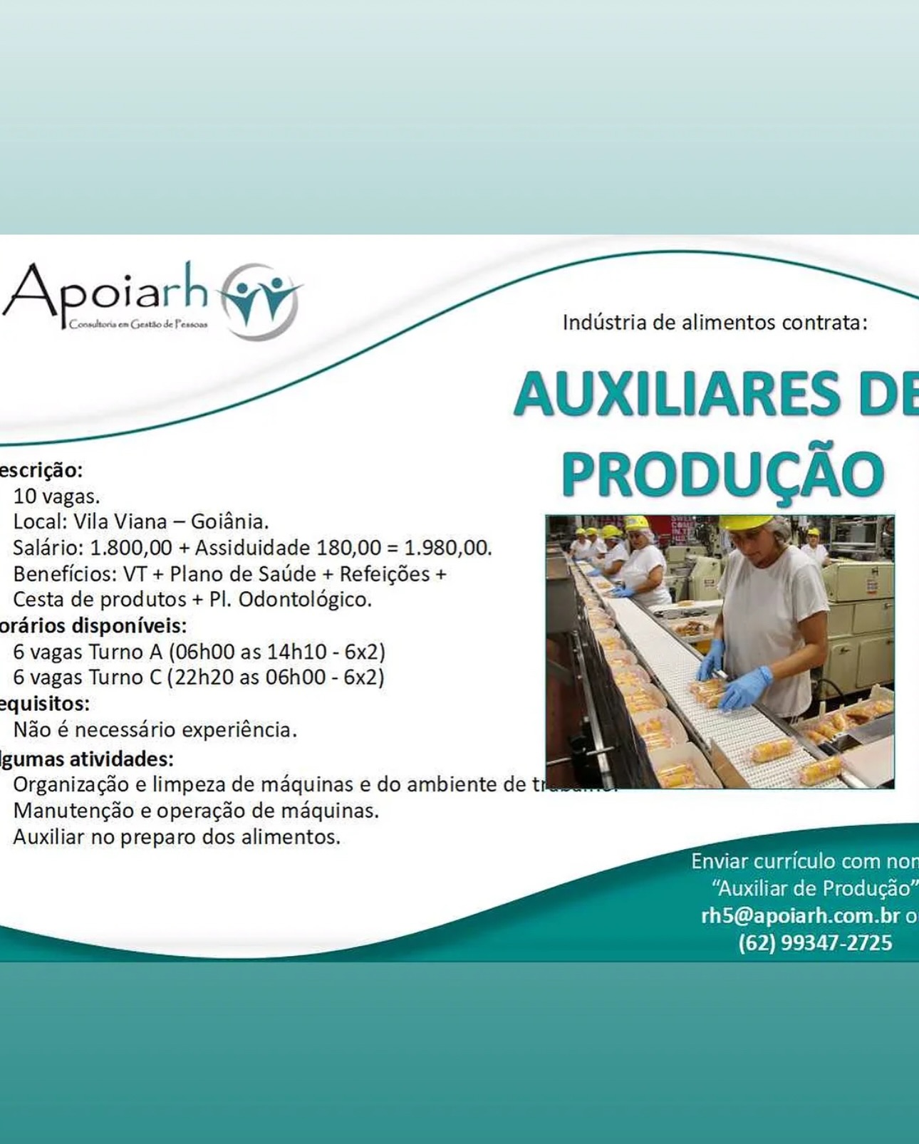 Apoiarh WY

Consitoris om Gestio de Pessoas

Industria de alimentos contrata:

AUXILIARES DE

escricao:
10 vagas.
Local: Vila Viana — Goiania.
Saldrio: 1.800,00 + Assiduidade 180,00 = 1.980,00.
Beneficios: VT + Plano de Saude + Refeigdes +
Cesta de produtos + Pl. Odontoldgico.
orarios disponiveis:
6 vagas Turno A (O6h00 as 14h110 - 6x2)
6 vagas Turno C (22h20 as 06h00 - 6x2)
equisitos:
Nao é necessario experiéncia.
gumas atividades:
Organizacao e limpeza de maquinas e do ambiente de ti
Manutengao e operagdo de maquinas.
Auxiliar no preparo dos alimentos.

 

   

Enviar curriculo com no

“Auxiliar de Produgao”

rhS@apoiarh.com.br o
(62) 99347-2725 Industria de alimentos contrata:

AUXILIARES DE

escricao:
10 vagas.
Local: Vila Viana — Goiania.
Salario: 1.800,00 + Assiduidade 180,00 = 1.980,00.
Beneficios: VT + Plano de Satide + Refeicdes +
Cesta de produtos + PI. Odontoldgico.
orarios disponiveis:
6 vagas Turno A (O6h00 as 14h10 - 6x2)
6 vagas Turno C (22h20 as 06h00 - 6x2)
2quisitos:
N&o é necessario experiéncia.
gumas atividades:
Organizacao e limpeza de maquinas e do ambiente det
Manutencao e operacao de maquinas.
Auxiliar no preparo dos alimentos.

 

   

Enviar curriculo com no

“Auxiliar de Producao’

rhS@apoiarh.com.br o
(62) 99347-2725 . °
Apoiarh WV;
aleurone J Industria de alimentos contrata:

AUXILIARES DE
sei PRODUCA

Local: Vila Viana — Goiania.
Salario: 1.800,00 + Assiduidade 180,00 = 1.980,00.
Beneficios: VT + Plano de Sade + Refeicdes +
Cesta de produtos + PI. Odontoldgico.
orarios disponiveis:
6 vagas Turno A (O6h00 as 14h10 - 6x2)
6 vagas Turno C (22h20 as 06h00 - 6x2)
2quisitos:
N&o é necessario experiéncia.
gumas atividades:
Organizacao e limpeza de maquinas e do ambiente det
Manutencao e operacao de maquinas.
Auxiliar no preparo dos alimentos.

       
 

Enviar curriculo com no

“Auxiliar de Produgao”

rhS@apoiarh.com.br o
(62) 99347-2725 ° L a
Apoiarh yy,

Industria de alimentos contrata:

AUXILIARES DE
sero PRODUCAO

Local: Vila Viana — Goiania.
Salario: 1.800,00 + Assiduidade 180,00 = 1.980,00.
Beneficios: VT + Plano de Satide + Refeicdes +
Cesta de produtos + PI. Odontoldgico.
orarios disponiveis:
6 vagas Turno A (O6h00 as 14h10 - 6x2)
6 vagas Turno C (22h20 as O06h00 - 6x2)
equisitos:
Nao é necessario experiéncia.
gumas atividades:
Organizac¢ao e limpeza de maquinas e do ambiente de t
Manutengao e operacao de maquinas.
Auxiliar no preparo dos alimentos.

 

3

r e ——|

       
 

Enviar curriculo com no

“Auxiliar de Produgao”

rhS@apoiarh.com.br o
(62) 99347-2725 Apoiarh

Conmultoris em Geatto de Pessons

     

Industria de alimentos contrata:

AUXILIARES DE
‘we PRODUCAO

Local: Vila Viana — Goiania.
Salario: 1.800,00 + Assiduidade 180,00 = 1.980,00.
Beneficios: VT + Plano de Sadde + Refeigdes +
Cesta de produtos + PI. Odontoldgico.
orarios disponiveis:
6 vagas Turno A (06h00 as 14h10 - 6x2)
6 vagas Turno C (22h20 as 06h00 - 6x2)
2quisitos:
Nao é necessario experiéncia.
gumas atividades:
Organizacao e limpeza de maquinas e do ambiente det
Manutengao e operacao de maquinas.
Auxiliar no preparo dos alimentos.

 

   

Enviar curriculo com no

“Auxiliar de Produgao”

rhS@apoiarh.com.br o
(62) 99347-2725 ‘ L, —
Apoiarh Gy,

Industria de alimentos contrata:

AUXILIARES DE

 

escricao:
10 vagas.
Local: Vila Viana — Goiania.
Salario: 1.800,00 + Assiduidade 180,00 = 1.980,00.
Beneficios: VT + Plano de Satide + Refeicdes +
Cesta de produtos + PI. Odontoldgico.
orarios disponiveis:
6 vagas Turno A (O6h00 as 14h10 - 6x2)
6 vagas Turno C (22h20 as 06h00 - 6x2)
2quisitos:
Nao é necessario experiéncia.
gumas atividades:
Organizacao e limpeza de maquinas e do ambiente de ti
Manutenc&o e operacdo de maquinas.
Auxiliar no preparo dos alimentos.

 

   

Enviar curriculo com no
“Auxiliar de Produgao”
rhS@apoiarh.com.br o
(62) 99347-2725 = a r SEs ee

 

 
    

Industria de alimentos contrata:

AUXILIARES DEI
PRODUCAO

escrigao:
10 vagas.
Local: Vila Viana — Goiania.
Saldrio: 1.800,00 + Assiduidade 180,00 = 1.980,00.
Beneficios: VT + Plano de Sade + Refeigdes +
Cesta de produtos + Pl. Odontoldgico.
orarios disponiveis:
6 vagas Turno A (06h00 as 14h10 - 6x2)
6 vagas Turno C (22h20 as 06h00 - 6x2)
2quisitos:
Nao é necessario experiéncia.
gumas atividades:
Organizagao e limpeza de maquinas e do ambiente de t
Manutencao e operacdo de maquinas.
Auxiliar no preparo dos alimentos.

 

   

Enviar curriculo com no

“Auxiliar de Produgao”

rh5@apoiarh.com.br o
(62) 99347-2725 Industria de alimentos contrata:

AUXILIARES DE
“ie, PRODUCAO
2 WY ech A

Local: Vila Viana — Goiania.
Saldrio: 1.800,00 + Assiduidade 180,00 = 1.980,00.
Beneficios: VT + Plano de Saude + Refeigdes +
Cesta de produtos + PI. Odontoldgico.
orarios disponiveis:
6 vagas Turno A (O6h00 as 14h10 - 6x2)
6 vagas Turno C (22h20 as O06h00 - 6x2)
2quisitos:
Nao é necessario experiéncia.
gumas atividades:
Organizacao e limpeza de maquinas e do ambiente de t
Manutengao e operacao de maquinas.
Auxiliar no preparo dos alimentos.

 

   

Enviar curriculo com no!

“Auxiliar de Produgao”

thS@apoiarh.com.br o
(62) 99347-2725 a ar 6 eS Ee a ae ee ea

 

Industria de alimentos contrata:

AUXILIARES D
—— PRODUCAO

Local: Vila Viana— Goiania.
Salar 800,00 + Assiduidade 180,00 = 1.980,00.
Beneficios: VT + Plano de Sadde + Refeicdes +
Cesta de produtos + Pl. Odontolégico.
prarios disponiveis:
6 vagas Turno A (O6h00 as 14h10 - 6x2)
6 vagas Turno C (22h20 as 06h00 - 6x2)
oquisitos:
Nao é necessario experiéncia.
gumas atividades:
Organizagao e limpeza de maquinas é do ambiente de t
Manutencdo e operacdo de maquinas.
Auxiliar no preparo dos alimentos.

Enviar curriculo com nor

‘Auxiliar de Produgao”

rhS@apoiarh.com.br o
(62) 99347-2725 Industria de alimentos contrata:

AUXILIARES DE
ee PRODUCAO
ere We he

Local: Vila Viana — Goiania. eT
Salario: 1.800,00 + Assiduidade 180,00 = 1.980,00.
Beneficios: VT + Plano de Saude + Refeigdes +
Cesta de produtos + PI. Odontoldgico.
orarios disponiveis:
6 vagas Turno A (O6h00 as 14h10 - 6x2)
6 vagas Turno C (22h20 as 06h00 - 6x2)
2quisitos:
N&o é necessario experiéncia.
gumas atividades:
Organizacao e limpeza de maquinas e do ambiente de t
Manutengao e operacado de maquinas.
Auxiliar no preparo dos alimentos.

Cocnsultons em Coeatio de Pessoay

Apoiarh WY

i

          

Enviar curriculo com no!
“Auxiliar de Producao”
rthS@apoiarh.com.br o
(62) 99347-2725