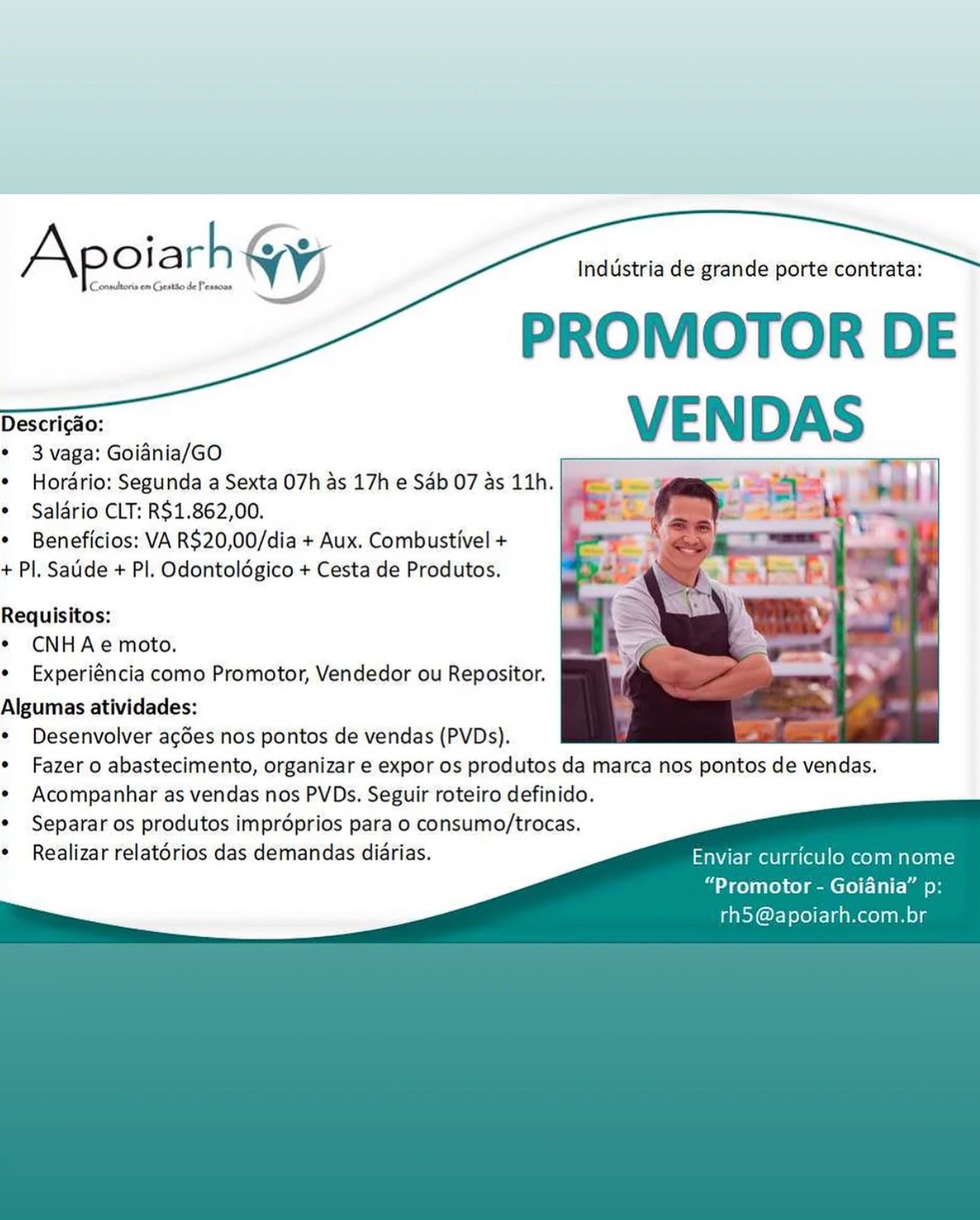 Industria de grande porte contrata:

PROMOTOR DE
Deihe VENDAS

* 3 vaga: Goiania/GO

¢ Hordrio: Segunda a Sexta O7h as 17h e Sab 07 as 11h.
¢ Salério CLT: R$1.862,00.

¢ Beneficios: VA R$20,00/dia + Aux. Combustivel +

+ Pl. Satide + Pl. Odontoldgico + Cesta de Produtos.

Conmitors om Geatto de Pessons

Apoiarh YW

Requisitos:
¢ CNHAe moto.
¢ Experiéncia como Promotor, Vendedor ou Repositor.
Algumas atividades:
¢ Desenvolver agdes nos pontos de vendas (PVDs).
¢ Fazer o abastecimento, organizar e expor os produtos da marca nos pontos de vendas.
¢ Acompanhar as vendas nos PVDs. Seguir roteiro definido.
Separar os produtos impréprios para o consumo/trocas.
Realizar relatérios das demandas diarias. Enviar curriculo com nome
“Promotor - Goiania” p:
rh5@apoiarh.com.br Industria de grande porte contrata:

PROMOTOR DE
Desai VENDAS

* 3 vaga: Goiania/GO

* Hordrio: Segunda a Sexta O7h as 17h e Sab 07 as 11h.
¢ Salério CLT: R$1.862,00.

* Beneficios: VA R$20,00/dia + Aux. Combustivel +

+ Pl. Saude + PI. Odontoldgico + Cesta de Produtos.

Requisitos:
* CNHAe moto.
¢ Experiéncia como Promotor, Vendedor ou Repositor.

Algumas atividades:
¢ Desenvolver acgdes nos pontos de vendas (PVDs).
* Fazer o abastecimento, organizar e expor os produtos da marca nos pontos de vendas.
¢ Acompanhar as vendas nos PVDs. Seguir roteiro definido.
Separar os produtos improprios para o consumo/trocas.
Realizar relatorios das demandas diarias. Enviar curriculo com nome
“Promotor - Goiania” p:
rh5 @apoiarh.com.br Industria de grande porte contrata:

PROMOTOR DE
Desai VENDAS

* 3vaga: Goidnia/GO

* Hordrio: Segunda a Sexta O7h as 17h e Sab 07 as 11h.
¢ Salério CLT: R$1.862,00.

¢ Beneficios: VA R$20,00/dia + Aux. Combustivel +

+ Pl. Saude + Pl. Odontoldgico + Cesta de Produtos.

Conmiltors om Geatio de Pessoas

Apoiarh YW

Requisitos:
¢ CNHAe moto.
¢ Experiéncia como Promotor, Vendedor ou Repositor.
Algumas atividades:
¢ Desenvolver acdes nos pontos de vendas (PVDs).
¢ Fazer o abastecimento, organizar e expor os produtos da marca nos pontos de vendas.
e Acompanhar as vendas nos PVDs. Seguir roteiro definido.
Separar os produtos improprios para o consumo/trocas.
Realizar relatérios das demandas diarias. Enviar curriculo com nome
“Promotor - Goiania” p:
rh5 @apoiarh.com.br A oiarh i

‘Conmaltoria em Geatode Penson $

   

Industria de grande porte contrata:

PROMOTOR DE
Desai VENDAS

* 3 vaga: Goidnia/GO

* Hordrio: Segunda a Sexta O7h as 17h e Sab 07 as 11h.
* Salario CLT: R$1.862,00.

* Beneficios: VA R$20,00/dia + Aux. Combustivel +

+ Pl. Saude + PI. Odontoldgico + Cesta de Produtos.

Requisitos:

* CNHAe moto.

* Experiéncia como Promotor, Vendedor ou Repositor.

Algumas atividades:

* Desenvolver acgdes nos pontos de vendas (PVDs).

* Fazer o abastecimento, organizar e expor os produtos da marca nos pontos de vendas.

¢ Acompanhar as vendas nos PVDs. Seguir roteiro definido.
Separar os produtos improprios para o consumo/trocas.
Realizar relatorios das demandas diarias. Enviar curriculo com nome

“Promotor - Goiania” p:
rh5 @apoiarh.com.br Industria de grande porte contrata:

PROMOTOR DE
= VENDAS

° 3 vaga: Goiania/GO

* Hordrio: Segunda a Sexta 07h as 17h e Sab 07 as 11h.
¢ Saldério CLT: R$1.862,00.

¢ Beneficios: VA R$20,00/dia + Aux. Combustivel +

+ Pl, Saude + Pl. Odontoldgico + Cesta de Produtos.

‘Conmultoria em Geattode Pessoas

Apoiarh YW

Requisitos:
¢ CNHAe moto.
* Experiéncia como Promotor, Vendedor ou Repositor.

Algumas atividades:
¢ Desenvolver agdes nos pontos de vendas (PVDs).
¢ Fazer o abastecimento, organizar e expor os produtos da marca nos pontos de vendas.
¢ Acompanhar as vendas nos PVDs. Seguir roteiro definido.
Separar os produtos improprios para o consumo/trocas.
Realizar relatérios das demandas diarias. Enviar curriculo com nome
“Promotor - Goiania” p:
rh5 @apoiarh.com.br & ojarh Gy;

‘Cocomultoris em Geattode Mensoas o

   

Industria de grande porte contrata:

PROMOTOR DE
Desert VENDAS

* 3 vaga: Goiania/GO

* Hordrio: Segunda a Sexta O7h as 17h e Sab 07 as 11h.
¢ Saldrio CLT: R$1.862,00.

* Beneficios: VA R$20,00/dia + Aux. Combustivel +

+ Pl, Saude + PI. Odontoldgico + Cesta de Produtos.

Requisitos:

* CNHAe moto.

* Experiéncia como Promotor, Vendedor ou Repositor.

Algumas atividades:

* Desenvolver acgdes nos pontos de vendas (PVDs).

* Fazer o abastecimento, organizar e expor os produtos da marca nos pontos de vendas.

* Acompanhar as vendas nos PVDs. Seguir roteiro definido.
Separar os produtos improprios para o consumo/trocas.
Realizar relatorios das demandas diarias. Enviar curriculo com nome

“Promotor - Goiania” p:
rh5 @apoiarh.com.br Industria de grande porte contrata:

PROMOTOR DE
Deseo: VENDAS

° 3 vaga: Goiania/GO

* Hordrio: Segunda a Sexta 07h as 17h e Sdb 07 as 11h.
¢ Salério CLT: R$1.862,00.

¢ Beneficios: VA R$20,00/dia + Aux. Combustivel +

+ Pl. Satide + Pl. Odontoldgico + Cesta de Produtos.

Requisitos:
¢ CNHAe moto.

* Experiéncia como Promotor, Vendedor ou Repositor.
Algumas atividades:
¢ Desenvolver acdes nos pontos de vendas (PVDs).
¢ Fazer o abastecimento, organizar e expor os produtos da marca nos pontos de vendas.
e Acompanhar as vendas nos PVDs. Seguir roteiro definido.
Separar os produtos imprdoprios para o consumo/trocas.
Realizar relatérios das demandas diarias. Enviar curriculo com nome
“Promotor - Goiania” p:
rh5 @apoiarh.com.br Industria de grande porte contrata:

PROMOTOR DE

comdtons en Geatio de Peancae

Apoiarh Wy

Descricao:

* 3 vaga: Goiadnia/GO

* Hordrio: Segunda a Sexta O7h as 17h e Sab 07 as 11h.
* Saldrio CLT: R$1.862,00.

* Beneficios: VA R$20,00/dia + Aux. Combustivel +

+ Pl. Saude + Pl. Odontoldgico + Cesta de Produtos.

Requisitos:
* CNHAe moto.
* Experiéncia como Promotor, Vendedor ou Repositor.

Algumas atividades:

* Desenvolver acdes nos pontos de vendas (PVDs).

¢ Fazer o abastecimento, organizar e expor os produtos da marca nos pontos de vendas.

* Acompanhar as vendas nos PVDs. Seguir roteiro definido.
Separar os produtos improprios para o consumo/trocas.
Realizar relatorios das demandas diarias. Enviar curriculo com nome

 

   

“Promotor - Goiania” p:
tel xT a Neola Industria de grande porte contrata:

PROMOTOR DE

Descricdo:

* 3 vaga: Goidnia/GO

* Hordrio: Segunda a Sexta 07h as 17h e Sab 07 as 11h.
¢ Saldrio CLT: R$1.862,00.

¢ Beneficios: VA R$20,00/dia + Aux. Combustivel +

+ Pl. Sadide + Pl. Odontolégico + Cesta de Produtos.

Requisitos:
¢ CNHAe moto.
* Experiéncia como Promotor, Vendedor ou Repositor.
Algumas atividades:
Desenvolver agdes nos pontos de vendas (PVDs).
Fazer o abastecimento, organizar e expor os produtos da marca nos pontos de vendas.
Acompanhar as vendas nos PVDs. Seguir roteiro definido.
Separar os produtos improprios para o consumo/trocas.
Realizar relatérios das demandas diarias. Enviar curriculo com nome

“Promotor - Goiania” p

 

rh5 @apoiarh.com.br Industria de grande porte contrata:

PROMOTOR DE
Descric¢ao: VE N DAS

* 3 vaga: Goiadnia/GO

* Hordrio: Segunda a Sexta O7h as 17h e Sab 07 as 11h. ys
* Salario CLT: R$1.862,00. 3

* Beneficios: VA R$20,00/dia + Aux. Combustivel +
+ P|, Saude + Pl. Odontoldgico + Cesta de Produtos.

    
 

Requisitos:
* CNHAe moto.
* Experiéncia como Promotor, Vendedor ou Repositor.

Algumas atividades:

* Desenvolver acdes nos pontos de vendas (PVDs). "

* Fazer o abastecimento, organizar e expor os produtos da marca nos pontos de vendas.

* Acompanhar as vendas nos PVDs. Seguir roteiro definido.
Separar os produtos impréprios para o consumo/trocas.
Realizar relatorios das demandas diarias. Enviar curriculo com nome

 

“Promotor - Goiania” p:
rh5@apoiarh.com.br
