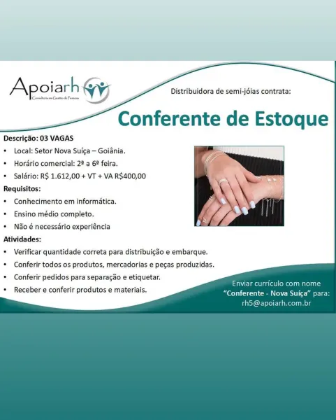 | Conmiberia om Genito do Pessons

Apoiarh yy

Descrigao: 03 VAGAS
* Local: Setor Nova Suica— Goiania.

* Horario comercial: 22 a 6? feira.

e Salario: RS 1.612,00 + VT + VA R$400,00
Requisitos:

* Conhecimento em informatica.

¢ Ensino médio completo.

 

¢ N&o é necessario experiéncia
Atividades:

¢ Verificar quantidade correta para distribuigdo e embarque.

¢ Conferir todos os produtos, mercadorias e pecas produzidas.

¢ Conferir pedidos para separagao e etiquetar. :
aNUCImellaa(ellomecl a maelaa=

“Conferente - Nova Suiga” para:
th5@apoiarh.com.br

Receber e conferir produtos e materiais. Distribuidora de semi-jdias contrata:

  
   
    
    
 
 
   
   

Descrigao: 03 VAGAS
* Local: Setor Nova Suica — Goiania.

* Horario comercial: 22 a 6? feira.

* Saldrio: RS 1.612,00 + VT + VA R$400,00
Requisitos:

* Conhecimento em informatica.

* Ensino médio completo.

 

* N&o é necessario experiéncia
Atividades:

¢ Verificar quantidade correta para distribuigdo e embarque.

* Conferir ...