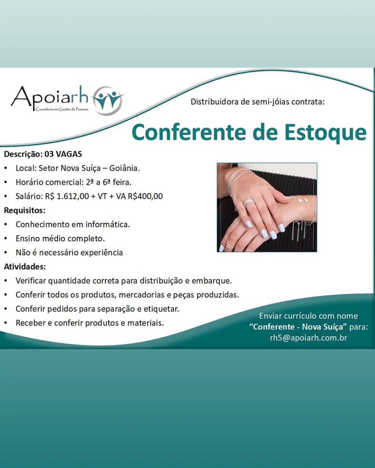 | Conmiberia om Genito do Pessons

Apoiarh yy

Descrigao: 03 VAGAS
* Local: Setor Nova Suica— Goiania.

* Horario comercial: 22 a 6? feira.

e Salario: RS 1.612,00 + VT + VA R$400,00
Requisitos:

* Conhecimento em informatica.

¢ Ensino médio completo.

 

¢ N&o é necessario experiéncia
Atividades:

¢ Verificar quantidade correta para distribuigdo e embarque.

¢ Conferir todos os produtos, mercadorias e pecas produzidas.

¢ Conferir pedidos para separagao e etiquetar. :
aNUCImellaa(ellomecl a maelaa=

“Conferente - Nova Suiga” para:
th5@apoiarh.com.br

Receber e conferir produtos e materiais. Distribuidora de semi-jdias contrata:

  
   
    
    
 
 
   
   

Descrigao: 03 VAGAS
* Local: Setor Nova Suica — Goiania.

* Horario comercial: 22 a 6? feira.

* Saldrio: RS 1.612,00 + VT + VA R$400,00
Requisitos:

* Conhecimento em informatica.

* Ensino médio completo.

 

* N&o é necessario experiéncia
Atividades:

¢ Verificar quantidade correta para distribuigdo e embarque.

* Conferir todos os produtos, mercadorias e pecas produzidas.

* Conferir pedidos para separagdo e etiquetar. ’ :
Enviar curriculo com nome

“Conferente - Nova Sui¢a” para:
rh5@apoiarh.com.br

Receber e conferir produtos e materiais. | Conmilnorin em Genito de Pessone

Apoiarh Gy

 
   
    
   
  
 
   
   

Descrigao: 03 VAGAS
* Local: Setor Nova Suica — Goiania.

* Horario comercial: 22 a 6? feira.

¢ Salario: RS 1.612,00 + VT + VA R$400,00
Requisitos:

* Conhecimento em informatica.

* Ensino médio completo.

 

¢ N&o é necessario experiéncia
Atividades:

¢ Verificar quantidade correta para distribuigdo e embarque.

¢ Conferir todos os produtos, mercadorias e pecas produzidas.

¢ Conferir pedidos para separagao e etiquetar. : :
Enviar curriculo com nome

“Conferente - Nova Sui¢a” para:
rh5 @apoiarh.com.br

Receber e conferir produtos e materiais. Apoiarh WW

P shorn em Gestto de Pessome

Distribuidora de semi-jdias contrata:

   
     
     
        
     

 

Conferente de Estoque

    

Descrigao: 03 VAGAS
* Local: Setor Nova Suica — Goiania.

* Hordrio comercial: 22 a 6? feira.

* Salario: RS 1.612,00 + VT + VA R$400,00
Requisitos:

* Conhecimento em informatica.

* Ensino médio completo.

 

* Nd&o é necessario experiéncia
Atividades:

¢ Verificar quantidade correta para distribuigdo e embarque.

* Conferir todos os produtos, mercadorias e pecas produzidas.

* Conferir pedidos para separagdo e etiquetar. ‘ .
Enviar curriculo com nome

“Conferente - Nova Sui¢a” para:
rh5 @apoiarh.com.br

Receber e conferir produtos e materiais. | Conmilnorin om Genito de Pessoae

Apoiarh wy

   
    
   
  
 
   
   

Descrigao: 03 VAGAS
¢ Local: Setor Nova Suica— Goiania.

* Horario comercial: 22 a 6? feira.

¢ Salario: RS 1.612,00 + VT + VA R$400,00
Requisitos:

* Conhecimento em informatica.

¢ Ensino médio completo.

 

¢ N&o é necessario experiéncia
Atividades:

¢ Verificar quantidade correta para distribuigdo e embarque.

¢ Conferir todos os produtos, mercadorias e pecas produzidas.

¢ Conferir pedidos para separagdo e etiquetar. ; ;
Enviar curriculo com nome

“Conferente - Nova Sui¢a” para:
rh5@apoiarh.com.br

Receber e conferir produtos e materiais. Distribuidora de semi-jdias contrata:

  
   
    
    
 
 
   
   

Descrigao: 03 VAGAS
* Local: Setor Nova Suica— Goiania.

* Horario comercial: 22 a 6? feira.

* Saldrio: RS 1.612,00 + VT + VA R$400,00
Requisitos:

* Conhecimento em informatica.

* Ensino médio completo.

 

* N&o é necessario experiéncia
Atividades:

¢ Verificar quantidade correta para distribuigdo e embarque.

¢ Conferir todos os produtos, mercadorias e pecas produzidas.

* Conferir pedidos para separagdo e etiquetar. ‘ 5
Enviar curriculo com nome

“Conferente - Nova Sui¢a” para:
rh5 @apoiarh.com.br

Receber e conferir produtos e materiais. Descri¢ao: 03 VAGAS
¢ Local: Setor Nova Suicga — Goiania.

* Horario comercial: 22 a 62 feira.

¢ Salario: R$ 1.612,00 + VT + VA RS400,00
Requisitos:

¢ Conhecimento em informatica.

* Ensino médio completo.

 

¢ N&o é necessario experiéncia
Atividades:

¢ Verificar quantidade correta para distribuicdo e embarque.

¢ Conferir todos os produtos, mercadorias e pegas produzidas.

¢ Conferir pedidos para separagao e etiquetar. , ,
Enviar curriculo com nome

“Conferente - Nova Suic¢a” para:
rh5 @apoiarh.com.br

Receber e conferir produtos e materiais. Distribuidora de semi-jdias contrata:

Commsnona em Gestto de Pesnoae

Apoiarh WW
Conferente de Estoque

    

Descrigao: 03 VAGAS
* Local: Setor Nova Suica — Goiania.

* Horario comercial: 22 a 6? feira.

* Saldrio: RS 1.612,00 + VT + VA R$400,00
Requisitos:

* Conhecimento em informatica.

* Ensino médio completo.

 

* N&o é necessario experiéncia
Atividades:

¢ Verificar quantidade correta para distribuigdo e embarque.

¢ Conferir todos os produtos, mercadorias e pecas produzidas.

* Conferir pedidos para separacdo e etiquetar. ‘ ‘
Enviar curriculo com nome

“Conferente - Nova Suic¢a” para:
rh5@apoiarh.com.br

Receber e conferir produtos e materiais. Distribuidora de semi-jdias contrata:

Conferente de Estoque

Descricdo: 03 VAGAS

¢ Local: Setor Nova Suica— Goiania.

¢ Horario comercial: 22 a 6? feira.

¢ Salério: R$ 1.612,00+ VT + VA R$400,00

Requisitos:

¢ Conhecimento em informatica.

¢ Ensino:médio completo.

¢ N&o é necessario experiéncia

Atividades:
Verificar quantidade correta para distribuicao e embarque.
Conferir todos os produtos, mercadorias e pecas produzidas.
Conferir pedidos para separacao e etiquetar.
Receber e conferir produtos e materiais.

Enviar curriculo com nome
“Conferente - Nova Suic¢a” para
rhS @apoiarh.com.br Distribuidora de semi-jdias contrata:

hora em Geatte de Pessoa

Ap: iarh WY
Conferente de Estoque

Descri¢gao: 03 VAGAS
* Local: Setor Nova Suicga— Goiania.

* Horario comercial: 22 a 6? feira.

¢ Saldrio: RS 1.612,00 + VT + VA R$400,00
Requisitos:

* Conhecimento em informatica.

* Ensino médio completo.

 

* Nao é necessario experiéncia
Atividades:

* Verificar quantidade correta para distribuigdo e embarque.

¢ Conferir todos os produtos, mercadorias e pecas produzidas.

* Conferir pedidos para separacdo e etiquetar. F ‘
Enviar curriculo com nome

“Conferente - Nova Suic¢a” para:
rh5@apoiarh.com.br

Receber e conferir produtos e materiais.