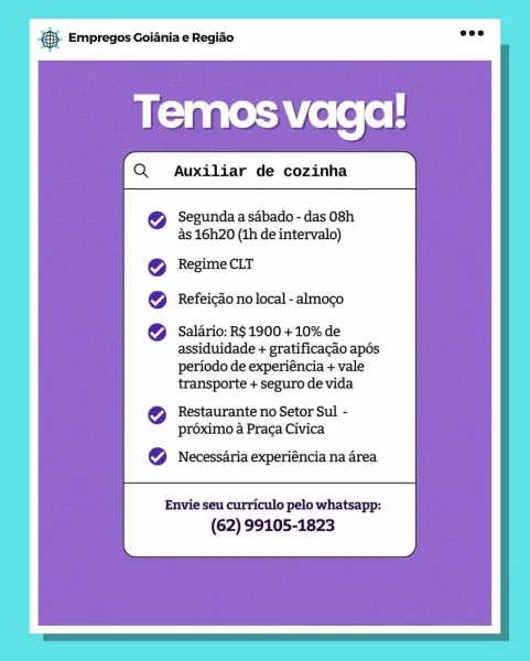 Bag Empregos Goiania e Regiado

Temos vaga!

Segunda a sabado - das 08h
as 16h20 (1h de intervalo)

Regime CLT
Refeicao no local - almoco

Salario: R$ 1900 + 10% de
assiduidade + gratificacaio apés
periodo de experiéncia + vale
transporte + seguro de vida

Restaurante no Setor Sul -
préximo a Praca Civica

Necessaria experiéncia na area

Envie seu curriculo pelo whatsapp:
(62) 99105-1823 BS. Empregos Goiania e Regiao

Auxiliar de cozinha

 

Segunda a sabado - das 08h
as 16h20 (1h de intervalo)

Regime CLT
Refeicao no local - almoco

Salario: R$ 1900 + 10% de
assiduidade + gratificacao apés

periodo de experiéncia + vale
transporte + seguro de vida

Restaurante no Setor Sul -
proximo a Praca Civica

Necessaria experiéncia na area

 

Envie seu curriculo pelo whatsapp:
(62) 99105-1823 rag Empregos Goiania e Regiao

Temos vaga!

Segunda a sabado - das 08h
As 16h20 (th de intervalo)

Regime CLT
Refeicao no local - almoco

Salario: R$ 1900 + 10% de
assiduidade + gratificagao apés
period...