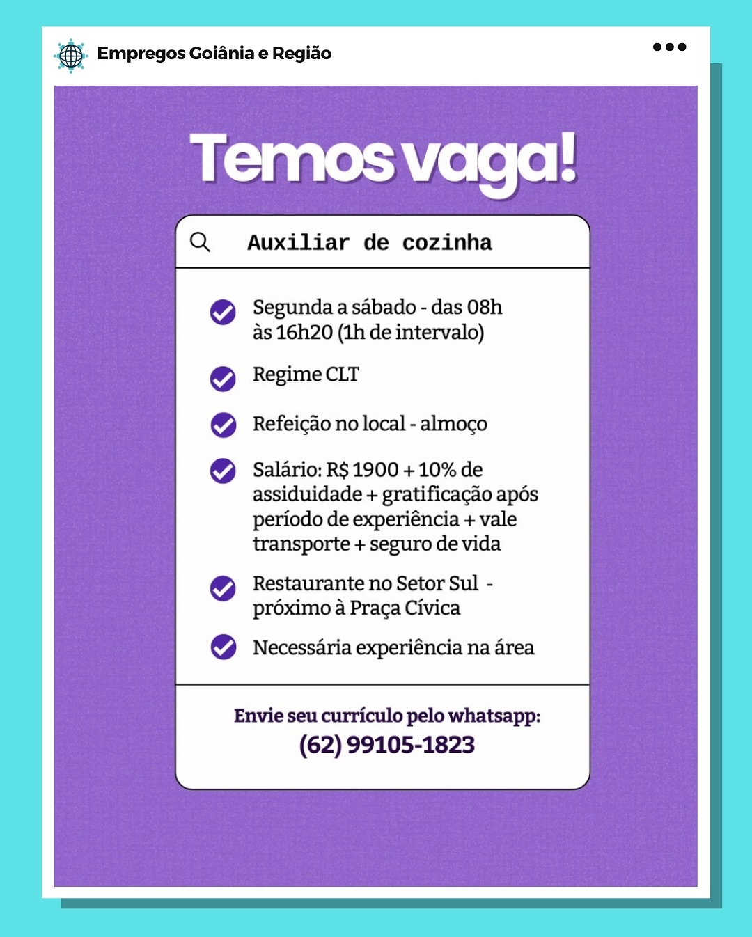 Bag Empregos Goiania e Regiado

Temos vaga!

Segunda a sabado - das 08h
as 16h20 (1h de intervalo)

Regime CLT
Refeicao no local - almoco

Salario: R$ 1900 + 10% de
assiduidade + gratificacaio apés
periodo de experiéncia + vale
transporte + seguro de vida

Restaurante no Setor Sul -
préximo a Praca Civica

Necessaria experiéncia na area

Envie seu curriculo pelo whatsapp:
(62) 99105-1823 BS. Empregos Goiania e Regiao

Auxiliar de cozinha

 

Segunda a sabado - das 08h
as 16h20 (1h de intervalo)

Regime CLT
Refeicao no local - almoco

Salario: R$ 1900 + 10% de
assiduidade + gratificacao apés

periodo de experiéncia + vale
transporte + seguro de vida

Restaurante no Setor Sul -
proximo a Praca Civica

Necessaria experiéncia na area

 

Envie seu curriculo pelo whatsapp:
(62) 99105-1823 rag Empregos Goiania e Regiao

Temos vaga!

Segunda a sabado - das 08h
As 16h20 (th de intervalo)

Regime CLT
Refeicao no local - almoco

Salario: R$ 1900 + 10% de
assiduidade + gratificagao apés
periodo de experiéncia + vale
transporte + seguro de vida

Restaurante no Setor Sul -
préximo a Praca Civica

Necessaria experiéncia na area

Envie seu curriculo pelo whatsapp:
(62) 99105-1823 & Empregos Goiania e Regiao

Temos vaga!

Segunda a sabado - das 08h
as 16h20 (1h de intervalo)

Regime CLT
Refeicao no local - almoco

Salario: R$ 1900 + 10% de
assiduidade + gratificacao apés
periodo de experiéncia + vale
transporte + seguro de vida

Restaurante no Setor Sul -
proximo a Praga Civica

Necessaria experiéncia na area

Envie seu curriculo pelo whatsapp:
(62) 99105-1823 @ Empregos Goiania e Regiao

Temos vagal!
id

Segunda a sabado - das 08h
as 16h20 (1h de intervalo)

Regime CLT
Refeicao no local - almoco

Salario: R$ 1900 + 10% de
assiduidade + gratificagao apés
periodo de experiéncia + vale
transporte + seguro de vida

Restaurante no Setor Sul -
préximo a Praca Civica

Necessaria experiéncia na area

Envie seu curriculo pelo whatsapp:
(62) 99105-1823 & Empregos Goiania e Regiao

Temos vaga!
t

Segunda a sabado - das 08h
As 16h20 (1h de intervalo)

Regime CLT
Refeicao no local - almoco

Salario: R$ 1900 + 10% de
assiduidade + gratificagao apés
periodo de experiéncia + vale
transporte + seguro de vida

Restaurante no Setor Sul -
préximo a Praga Civica

Necessaria experiéncia na area

Envie seu curriculo pelo whatsapp:
(62) 99105-1823 a Empregos Goiania e Regiado

Temos vaga!

Segunda a sabado - das 08h
as 16h20 (1h de intervalo)

Regime CLT
Refeicao no local - almoco

Salario: R$ 1900 + 10% de
assiduidade + gratificagao apés
periodo de experiéncia + vale
transporte + seguro de vida
Restaurante no Setor Sul -
préximo a Praca Civica

Necessaria experiéncia na area

Envie seu curriculo pelo whatsapp:
(62) 99105-1823 & Empregos Goiania e Regiao

Auxiliar de cozinha

 

Segunda a sabado - das 08h
as 16h20 (1h de intervalo)

Regime CLT
Refeicao no local - almoco

Salario: R$ 1900 + 10% de
assiduidade + gratificacao apés

periodo de experiéncia + vale
transporte + seguro de vida

Restaurante no Setor Sul -
proximo a Praga Civica

Necessaria experiéncia na area

 

Envie seu curriculo pelo whatsapp:
(62) 99105-1823 3 Empregos Goiania e Regiao

Temos vaga!

Segunda a sabado - das 08h
as 16h20 (1h de intervalo)

Regime CLT
Refeicao no local - almoco

Salario: R$ 1900 + 10% de
assiduidade + gratificagao apés
periodo de experiéncia + vale
transporte + seguro de vida
Restaurante no Setor Sul -
préximo a Praca Civica

Necessaria experiéncia na area

Envie seu curriculo pelo whatsapp:
(62) 99105-1823 & Empregos Goiania e Regiao

Auxiliar de cozinha

 

Segunda a sabado - das 08h
as 16h20 (1h de intervalo)

Regime CLT

Refeicao no local - almoco

Salario: R$ 1900 + 10% de
assiduidade + gratificacao apés

periodo de experiéncia + vale
transporte + seguro de vida

Restaurante no Setor Sul -
proximo a Praga Civica

Necessaria experiéncia na area

 

Envie seu curriculo pelo whatsapp:
(62) 99105-1823