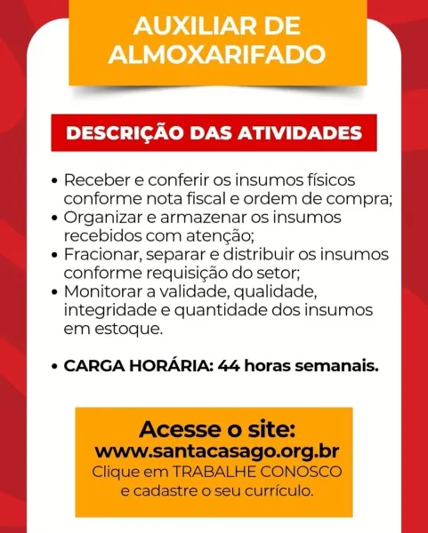 AUXILIAR DE
ALMOXARIFADO

DESCRICAO DAS ATIVIDADES

e Receber e conferir os insumos fisicos
conforme nota fiscal e ordem de compra;

e Organizar e armazenar os insumos
recebidos com aten¢ao;

e Fracionar, separar e distribuir os insumos
conforme requisi¢ao do setor;

e Monitorar a validade, qualidade,
integridade e quantidade dos insumos
em estoque.

¢ CARGA HORARIA: 44 horas semanais. em estoque.

e CARGA HORARIA: 44 horas semanais.

Acesse o site:
www-santacasago.org.br
Clique em TRABALHE CONOSCO

e cadastre o seu curriculo.

 

e Receber e conferir os insumos fisicos
conforme nota fiscal e ordem de compra;

e Organizar e armazenar os insumMos
recebidos com aten¢ao;

e Fracionar, separar e distribuir os insumos
conforme requisi¢ao do setor;

e Monitorar a validade, qualidade,
integridade e quantidade dos insumos AUXILIAR DE
ALMOXARIFADO

DESCRICAO DAS ATIVIDADES

e Receber e conferir os insumos fisicos
conforme nota fiscal e ordem de compra;

e Organizar e armazenar os insumos
rec...