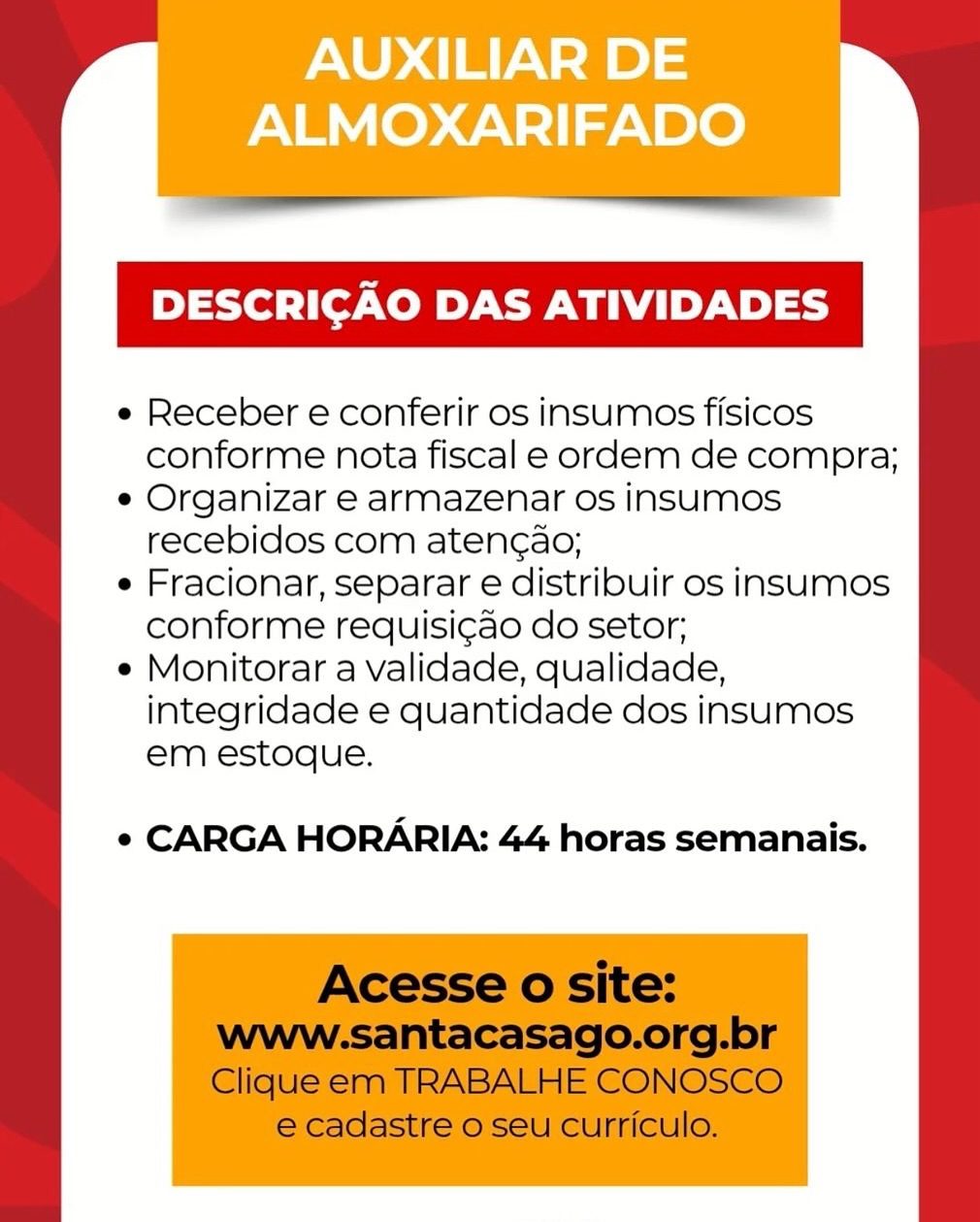 AUXILIAR DE
ALMOXARIFADO

DESCRICAO DAS ATIVIDADES

e Receber e conferir os insumos fisicos
conforme nota fiscal e ordem de compra;

e Organizar e armazenar os insumos
recebidos com aten¢ao;

e Fracionar, separar e distribuir os insumos
conforme requisi¢ao do setor;

e Monitorar a validade, qualidade,
integridade e quantidade dos insumos
em estoque.

¢ CARGA HORARIA: 44 horas semanais. em estoque.

e CARGA HORARIA: 44 horas semanais.

Acesse o site:
www-santacasago.org.br
Clique em TRABALHE CONOSCO

e cadastre o seu curriculo.

 

e Receber e conferir os insumos fisicos
conforme nota fiscal e ordem de compra;

e Organizar e armazenar os insumMos
recebidos com aten¢ao;

e Fracionar, separar e distribuir os insumos
conforme requisi¢ao do setor;

e Monitorar a validade, qualidade,
integridade e quantidade dos insumos AUXILIAR DE
ALMOXARIFADO

DESCRICAO DAS ATIVIDADES

e Receber e conferir os insumos fisicos
conforme nota fiscal e ordem de compra;

e Organizar e armazenar os insumos
recebidos com aten¢ao;

e Fracionar, separar e distribuir os insumos
conforme requisi¢ao do setor;

e Monitorar a validade, qualidade,
integridade e quantidade dos insumos
em estoque.

¢ CARGA HORARIA: 44 horas semanais. em estoque.

e CARGA HORARIA: 44 horas semanais.

Acesse o site:
www.santacasago.org.br

Clique em TRABALHE CONOSCO
e cadastre o seu curriculo.

 

e Receber e conferir os insumos fisicos
conforme nota fiscal e ordem de compra;

e Organizar e armazenar Os insumMos
recebidos com aten¢ao;

e Fracionar, separar e distribuir os insumos
conforme requisi¢ao do setor;

e Monitorar a validade, qualidade,
integridade e quantidade dos insumos AUXILIAR DE
ALMOXARIFADO

DESCRICAO DAS ATIVIDADES

e Receber e conferir os insumos fisicos
conforme nota fiscal e ordem de compra;

e Organizar e armazenar os insumos
recebidos com aten¢ao;

e Fracionar, separar e distribuir os insumos
conforme requisigao do setor;

e Monitorar a validade, qualidade,
integridade e quantidade dos insumos
em estoque.

¢ CARGA HORARIA: 44 horas semanais. em estoque.

e CARGA HORARIA: 44 horas semanais.

Acesse o site:
Wwww-santacasago.org.br

Clique em TRABALHE CONOSCO
e cadastre o seu curriculo.

 

e Receber e conferir os insumos fisicos
conforme nota fiscal e ordem de compra;

e Organizar e armazenar os insumMos
recebidos com aten¢ao;

e Fracionar, separar e distribuir os insumos
conforme requisi¢ao do setor;

e Monitorar a validade, qualidade,
integridade e quantidade dos insumos AUXILIAR DE
ALMOXARIFADO

DESCRICAO DAS ATIVIDADES

e Receber e conferir os insumos fisicos
conforme nota fiscal e ordem de compra;

e Organizar e armazenar os insumos
recebidos com atengao;

e Fracionar, separar e distribuir os insumos
conforme requisigao do setor;

e Monitorar a validade, qualidade,
integridade e quantidade dos insumos
em estoque.

¢ CARGA HORARIA: 44 horas semanais. ¢ CARGA HORARIA: 44 horas semanais.

Acesse o site:
Www-.santacasago.org.br

Clique em TRABALHE CONOSCO
e cadastre o seu curriculo.

 

e Receber e conferir os insumos fisicos
conforme nota fiscal e ordem de compra;

e Organizar e armazenar os insumMos
recebidos com atenc¢ao;

e Fracionar, separar e distribuir os insumos
conforme requisi¢ao do setor;

e Monitorar a validade, qualidade,
integridade e quantidade dos insumos
em estoque. AUXILIAR DE
ALMOXARIFADO

DESCRICAO DAS ATIVIDADES

e Receber e conferir os insumos fisicos
conforme nota fiscal e ordem de compra;

e Organizar e armazenar os insumos
recebidos com aten¢ao;

e Fracionar, separar e distribuir os insumos
conforme requisigao do setor;

e Monitorar a validade, qualidade,
integridade e quantidade dos insumos
em estoque.

¢ CARGA HORARIA: 44 horas semanais. em estoque.

¢ CARGA HORARIA: 44 horas semanais.

Acesse o site:

www-santacasago.org.br
Clique em TRABALHE CONOSCO
e cadastre o seu curriculo.

 

e Receber e conferir os insumos fisicos
conforme nota fiscal e ordem de compra;

e Organizar e armazenar os insumos
recebidos com atencao;

e Fracionar, separar e distribuir os insumos
conforme requisi¢ao do setor;

e Monitorar a validade, qualidade,
integridade e quantidade dos insumos