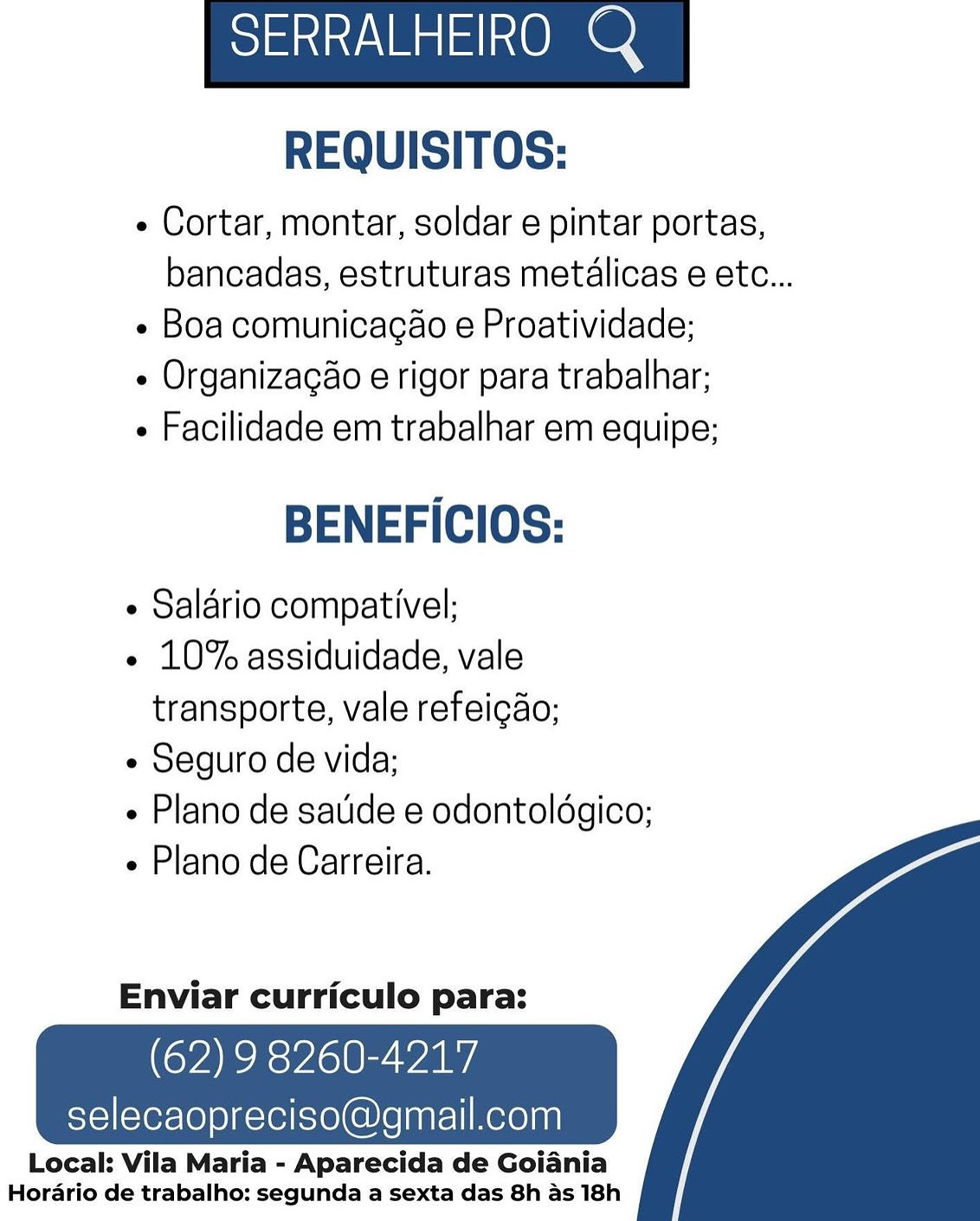 SERRALHEIRO Q

REQUISITOS:

« Cortar, montar, soldar e pintar portas,
bancadas, estruturas metalicas e etc...

« Boa comunicacao e Proatividade;

¢ Organizagao e rigor para trabalhar;

 Facilidade em trabalhar em equipe;

BENEFICIOS:

e Salario compativel;

« 10% assiduidade, vale
transporte, vale refeicao;

¢ Seguro de vida;

» Plano de satide e odontoldgico;

Plano de Carreira.

  

Enviar curriculo para:

(62) 9 8260-4217

selecaopreciso@gmail.com

Local: Vila Maria - Aparecida de Goiania
Hordrio de trabalho: segunda a sexta das 8h as 18h Slat Ven atom ON

REQUISITOS:

- Cortar, montar, soldar e pintar portas,
bancadas, estruturas metalicas e etc...

- Boa comunicagao e Proatividade;

¢ Organizacao e rigor para trabalhar;

 Facilidade em trabalhar em equipe;

BENEFICIOS:

¢ Salario compativel;

« 10% assiduidade, vale
transporte, vale refeicao;

¢ Seguro de vida;

- Plano de sauide e odontoldgico;

¢ Plano de Carreira.

  

Enviar curriculo para:

(62) 9 8260-4217

selecaopreciso@gmail.com

Local: Vila Maria - Aparecida de Goiania
Horario de trabalho: segunda a sexta das 8h as 18h Slats Va ot OO

REQUISITOS:

¢ Cortar, montar, soldar e pintar portas,
bancadas, estruturas metalicas e etc...

« Boa comunicacao e Proatividade;

¢ Organizagao e rigor para trabalhar;

 Facilidade em trabalhar em equipe;

BENEFICIOS:

¢ Salario compativel;

¢ 10% assiduidade, vale
transporte, vale refeigao;

¢ Seguro de vida;

« Plano de satide e odontoldgico;

Plano de Carreira.

  

Enviar curriculo para:

(62) 9 8260-4217

selecaopreciso@gmail.com

Local: Vila Maria - Aparecida de Goiania
Horario de trabalho: segunda a sexta das 8h as 18h SERRALHEIRO Q

REQUISITOS:

- Cortar, montar, soldar e pintar portas,
bancadas, estruturas metalicas e etc...

- Boa comunicacao e Proatividade;

« Organizacao e rigor para trabalhar;

 Facilidade em trabalhar em equipe;

BENEFICIOS:

¢ Salario compativel;

« 10% assiduidade, vale
transporte, vale refeicao;

¢ Seguro de vida;

- Plano de saude e odontoldgico;

e Plano de Carreira.

  

Enviar curriculo para:

(62) 9 8260-4217

selecaopreciso@gmail.com

Local: Vila Maria - Aparecida de Goiania
Horario de trabalho: segunda a sexta das 8h as 18h SERRALHEIRO Q

REQUISITOS:

¢ Cortar, montar, soldar e pintar portas,
bancadas, estruturas metalicas e etc...

« Boa comunicagao e Proatividade;

« Organizagao e rigor para trabalhar;

 Facilidade em trabalhar em equipe;

BENEFICIOS:

¢ Salario compativel;

¢ 10% assiduidade, vale
transporte, vale refeicao;

¢ Seguro de vida;

« Plano de satide e odontoldgico;

Plano de Carreira.

  

Enviar curriculo para:

(62) 9 8260-4217

selecaopreciso@gmail.com

Local: Vila Maria - Aparecida de Goiania
Horario de trabalho: segunda a sexta das 8h as 18h SERRALHEIRO Q

REQUISITOS:

- Cortar, montar, soldar e pintar portas,
bancadas, estruturas metalicas e etc...

- Boa comunicacao e Proatividade;

« Organizacao e rigor para trabalhar;

 Facilidade em trabalhar em equipe;

BENEFICIOS:

¢ Salario compativel;

« 10% assiduidade, vale
transporte, vale refeicao;

¢ Seguro de vida;

- Plano de satide e odontoldgico;

¢ Plano de Carreira.

  

Enviar curriculo para:

(62) 9 8260-4217

selecaopreciso@gmail.com

Local: Vila Maria - Aparecida de Goiania
Horario de trabalho: segunda a sexta das 8h as 18h SERRALHEIRO Q

REQUISITOS:

« Cortar, montar, soldar e pintar portas,
bancadas, estruturas metalicas e etc...

« Boa comunicagéo e Proatividade;

« Organizagao e rigor para trabalhar;

« Facilidade em trabalhar em equipe;

BENEFICIOS:

¢ Salario compativel;

« 10% assiduidade, vale
transporte, vale refeigdo;

¢ Seguro de vida;

¢ Plano de satide e odontoldgico;

« Plano de Carreira.

  

Enviar curriculo para:

(62) 9 8260-4217

selecaopreciso@gmail.com

Local: Vila Maria - Aparecida de Goiania
Horario de trabalho: segunda a sexta das 8h as 18h Slat Ven atone

REQUISITOS:

- Cortar, montar, soldar e pintar portas,
bancadas, estruturas metalicas e etc...

- Boa comunicacao e Proatividade;

« Organizacao e rigor para trabalhar;

 Facilidade em trabalhar em equipe;

BENEFICIOS:

¢ Salario compativel;

« 10% assiduidade, vale
transporte, vale refeicao;

¢ Seguro de vida;

- Plano de saude e odontoldgico;

¢ Plano de Carreira.

  

Enviar curriculo para:

(62) 9 8260-4217

selecaopreciso@gmail.com

Local: Vila Maria - Aparecida de Goiania
Horario de trabalho: segunda a sexta das 8h as 18h SERRALHEIRO Q

REQUISITOS:

« Cortar, montar, soldar e pintar portas,
bancadas, estruturas metalicas e etc...

« Boa comunicagao e Proatividade;

« Organizagao e rigor para trabalhar;

« Facilidade em trabalhar em equipe;

BENEFICIOS:

¢ Salario compativel;

« 10% assiduidade, vale
transporte, vale refeigdo;

¢ Seguro de vida;

« Plano de satide e odontoldgico;

« Plano de Carreira.

  

Enviar curriculo para:

(62) 9 8260-4217

selecaopreciso@gmail.com

Local: Vila Maria - Aparecida de Goiania
Horario de trabalho: segunda a sexta das 8h as 18h Slat Ven ot Om O

REQUISITOS:

- Cortar, montar, soldar e pintar portas,
bancadas, estruturas metalicas e etc...

- Boa comunicacao e Proatividade;

¢ Organizagao e rigor para trabalhar;

 Facilidade em trabalhar em equipe;

BENEFICIOS:

¢ Salario compativel;

- 10% assiduidade, vale
transporte, vale refeicao;

¢ Seguro de vida;

- Plano de saude e odontoldgico;

« Plano de Carreira.

  

Enviar curriculo para:

(62) 9 8260-4217

selecaopreciso@gmail.com

Local: Vila Maria - Aparecida de Goiania
Horario de trabalho: segunda a sexta das 8h as 18h