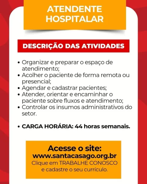ATENDENTE
HOSPITALAR

DESCRICAO DAS ATIVIDADES

e Organizar e preparar o espaco de
atendimento;

e Acolher o paciente de forma remota ou
presencial;

e Agendar e cadastrar pacientes;

e Atender, orientar e encaminhar o
paciente sobre fluxos e atendimento;

e Controlar os insumos administrativos do
setor.

e¢ CARGA HORARIA: 44 horas semanais. DESCRICAO DAS ATIVIDADES

e Organizar e preparar o espaco de
atendimento;

e Acolher o paciente de forma remota ou
presencial;

e Agendar e cadastrar pacientes;

e Atender, orientar e encaminhar o
paciente sobre fluxos e atendimento;

e Controlar os insumos administrativos do
setor.

¢ CARGA HORARIA: 44 horas semanais.

Acesse 0 site:
www-santacasago.org.br
Clique em TRABALHE CONOSCO

e cadastre o seu curriculo. ATENDENTE
HOSPITALAR

DESCRICAO DAS ATIVIDADES

e Organizar e preparar o espaco de
atendimento;

e Acolher o paciente de forma remota ou
presencial;

e Agendar e cadastrar pacientes;

e Atender, orientar e encaminhar o
paciente sobre flu...