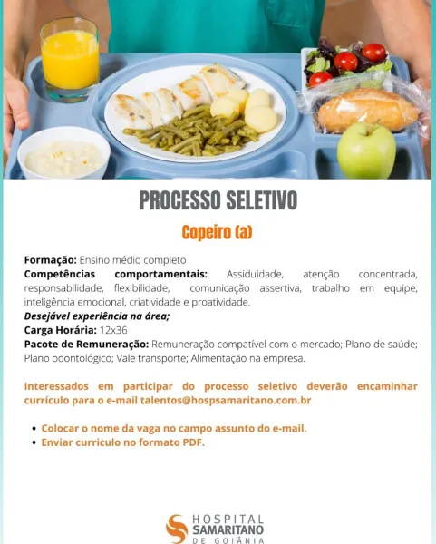 PROGESSO SELETIVO

Copeiro (a)

Formagao: Ensino médio completo
Competéncias comportamentais: Assiduidade, atengdo concentrada,
responsabilidade, flexibilidade, comunicagdéo assertiva, trabalho em equipe,
inteligéncia emocional, criatividade e proatividade.

: Desejdvel experiéncia na Grea;

| Carga Horaria: 12x36

! Pacote de Remuneragdo: Remuneracdo compativel com o mercado; Plano de satide;
Plano odontoldgico; Vale transporte; Alimentagdo na empresa.

Interessados em participar do processo seletivo deverao encaminhar
curriculo para 0 e-mail talentos@hospsamaritano.com.br

¢ Colocar o nome da vaga no campo assunto do e-mail.
e Enviar curriculo no formato PDF.

HOSPITAL
& samaritan

DE GOIANIA be

PROCESSO SELETIVO

Copeiro (a)

} Formagao: Ensino médio completo
Competéncias comportamentais:  Assiduidade, atengao —concentrada,
responsabilidade, _ flexibilidade, comunicagdo assertiva, trabalho em equipe,
inteligéncia emocional, criatividade e proatividade.
Desejavel experiéncia na G...