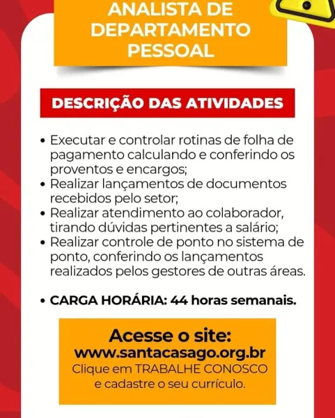 ANALISTA DE
DEPARTAMENTO
PESSOAL

DESCRICAO DAS ATIVIDADES

e Executar e controlar rotinas de folha de
pagamento calculando e conferindo os
proventos e encargos;

e Realizar langamentos de documentos
recebidos pelo setor;

e Realizar atendimento ao colaborador,
tirando duvidas pertinentes a salario;

e Realizar controle de ponto no sistema de
ponto, conferindo os langamentos
realizados pelos gestores de outras areas.

e CARGA HORARIA: 44 horas semanais. DESCRICAO DAS ATIVIDADES

¢ Executar e controlar rotinas de folha de
pagamento calculando e conferindo os
proventos e encargos;

¢ Realizar lancamentos de documentos
recebidos pelo setor;

¢ Realizar atendimento ao colaborador,
tirando duvidas pertinentes a salario;

¢ Realizar controle de ponto no sistema de
ponto, conferindo os langamentos
realizados pelos gestores de outras areas.

¢ CARGA HORARIA: 44 horas semanais.

Acesse o site:

www.santacasago.org.br
Clique em TRABALHE CONOSCO
e cadastre o seu curriculo. ANALISTA DE
DEPARTAM...