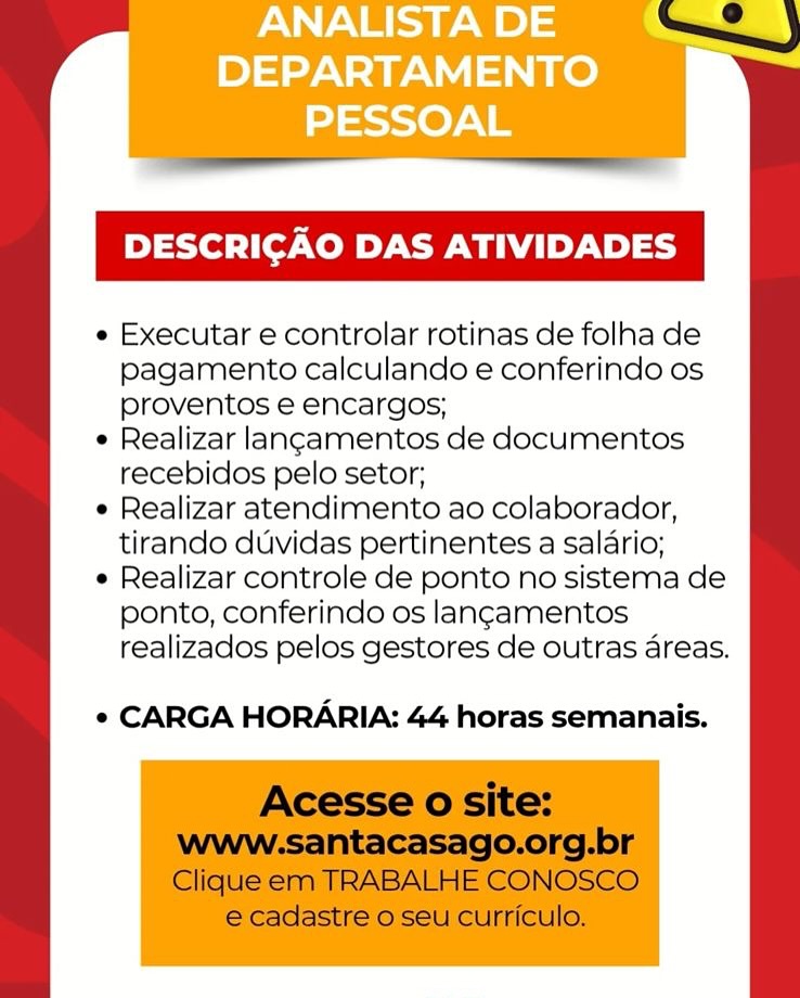 ANALISTA DE
DEPARTAMENTO
PESSOAL

DESCRICAO DAS ATIVIDADES

e Executar e controlar rotinas de folha de
pagamento calculando e conferindo os
proventos e encargos;

e Realizar langamentos de documentos
recebidos pelo setor;

e Realizar atendimento ao colaborador,
tirando duvidas pertinentes a salario;

e Realizar controle de ponto no sistema de
ponto, conferindo os langamentos
realizados pelos gestores de outras areas.

e CARGA HORARIA: 44 horas semanais. DESCRICAO DAS ATIVIDADES

¢ Executar e controlar rotinas de folha de
pagamento calculando e conferindo os
proventos e encargos;

¢ Realizar lancamentos de documentos
recebidos pelo setor;

¢ Realizar atendimento ao colaborador,
tirando duvidas pertinentes a salario;

¢ Realizar controle de ponto no sistema de
ponto, conferindo os langamentos
realizados pelos gestores de outras areas.

¢ CARGA HORARIA: 44 horas semanais.

Acesse o site:

www.santacasago.org.br
Clique em TRABALHE CONOSCO
e cadastre o seu curriculo. ANALISTA DE
DEPARTAMENTO
PESSOAL

DESCRICAO DAS ATIVIDADES

e Executar e controlar rotinas de folha de
pagamento calculando e conferindo os
proventos e encargos;

e Realizar langamentos de documentos
recebidos pelo setor;

e Realizar atendimento ao colaborador,
tirando duvidas pertinentes a salario;

e Realizar controle de ponto no sistema de
ponto, conferindo os langamentos
realizados pelos gestores de outras areas.

¢ CARGA HORARIA: 44 horas semanais. DESCRICAO DAS ATIVIDADES

« Executar e controlar rotinas de folha de
pagamento calculando e conferindo os
proventos e encargos;

¢ Realizar langamentos de documentos
recebidos pelo setor;

e Realizar atendimento ao colaborador,
tirando duvidas pertinentes a salario;

¢ Realizar controle de ponto no sistema de
ponto, conferindo os langamentos
realizados pelos gestores de outras areas.

¢ CARGA HORARIA: 44 horas semanais.

Acesse o site:

www.santacasago.org.br
Clique em TRABALHE CONOSCO
e cadastre o seu curriculo. ANALISTA DE
DEPARTAMENTO
PESSOAL

DESCRICAO DAS ATIVIDADES

¢ Executar e controlar rotinas de folha de
pagamento calculando e conferindo os
proventos e encargos;

e Realizar langamentos de documentos
recebidos pelo setor;

e Realizar atendimento ao colaborador,
tirando duvidas pertinentes a salario;

e Realizar controle de ponto no sistema de
ponto, conferindo os langamentos
realizados pelos gestores de outras areas.

¢ CARGA HORARIA: 44 horas semanais. DESCRICAO DAS ATIVIDADES

¢ Executar e controlar rotinas de folha de
pagamento calculando e conferindo os
proventos e encargos;

¢ Realizar langamentos de documentos
recebidos pelo setor;

¢ Realizar atendimento ao colaborador,
tirando duvidas pertinentes a salario;

¢ Realizar controle de ponto no sistema de
ponto, conferindo os langamentos
realizados pelos gestores de outras areas.

* CARGA HORARIA: 44 horas semanais.

Acesse o site:

www-:santacasago.org.br
Clique em TRABALHE CONOSCO
e cadastre o seu curriculo. ANALISTA DE
DEPARTAMENTO
PESSOAL

DESCRICAO DAS ATIVIDADES

e Executar e controlar rotinas de folha de
pagamento calculando e conferindo os
proventos e encargos;

e Realizar langamentos de documentos
recebidos pelo setor,

e Realizar atendimento ao colaborador,
tirando duvidas pertinentes a salario;

e Realizar controle de ponto no sistema de
ponto, conferindo os langamentos
realizados pelos gestores de outras areas.

* CARGA HORARIA: 44 horas semanais. DESCRICAO DAS ATIVIDADES

¢ Executar e controlar rotinas de folha de
pagamento calculando e conferindo os
proventos e encargos;

e Realizar lancamentos de documentos
recebidos pelo setor;

¢ Realizar atendimento ao colaborador,
tirando duvidas pertinentes a salario;

¢ Realizar controle de ponto no sistema de
ponto, conferindo os langamentos
realizados pelos gestores de outras areas.

¢ CARGA HORARIA: 44 horas semanais.

Acesse o site:

Wwww-:santacasago.org.br
Clique em TRABALHE CONOSCO
e cadastre o seu curriculo. ANALISTA DE
DEPARTAMENTO
PESSOAL

DESCRICAO DAS ATIVIDADES

e Executar e controlar rotinas de folha de
pagamento calculando e conferindo os
proventos e encargos;

e Realizar langamentos de documentos
recebidos pelo setor;

e Realizar atendimento ao colaborador,
tirando duvidas pertinentes a salario;

e Realizar controle de ponto no sistema de
ponto, conferindo os langamentos
realizados pelos gestores de outras areas.

¢ CARGA HORARIA: 44 horas semanais. DESCRICAO DAS ATIVIDADES

¢ Executar e controlar rotinas de folha de
pagamento calculando e conferindo os
proventos e encargos;

¢ Realizar lancamentos de documentos
recebidos pelo setor;

e Realizar atendimento ao colaborador,
tirando duvidas pertinentes a salario;

e Realizar controle de ponto no sistema de
ponto, conferindo os langamentos
realizados pelos gestores de outras areas.

¢ CARGA HORARIA: 44 horas semanais.

Acesse o site:

Wwww-:santacasago.org.br
Clique em TRABALHE CONOSCO
e cadastre o seu curriculo.