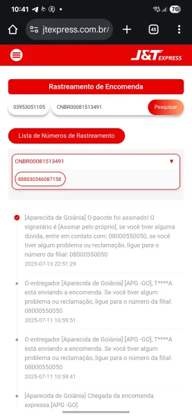 10:414°@ -

(} 2% jtexpress.com.br/

=)

 

03953051105 CNBR00081513491
Lista de NUmeros de Rastreamento

CNBRO0081513491 v

888030346087158

 

 

@ [Aparecida de Goiania] O pacote foi assinado! 0
signatdrio é [Assinar pelo proprio], se vocé tiver alguma
duvida, entre em contato com: 08000550050, se vocé
tiver algum problema ou reclamac¢ao, ligue para o
numero da filial: 08000550050
2025-07-13 22:51:29

e@ Oentregador [Aparecida de Goiania] [APG -GO], T****A
esta enviando a encomenda. Se vocé tiver algum
problema ou reclamagao, ligue para o numero da filial:
08000550050
2025-07-11 10:59:51

e Oentregador [Aparecida de Goiania] [APG -GO], T****A
esta enviando a encomenda. Se vocé tiver algum
problema ou reclamacao, ligue para o numero da filial:
08000550050
2025-07-11 10:59:41

e [Aparecida de Goiania] Chegada da encomenda
expressa [APG -GO] tf (My paerree

Rastreamento de Encomenda
03953051105  CNBR0O0081513491 ec

Lista de NUmeros de Rastreamento

CNBRO0081513491 v

88803034608715...